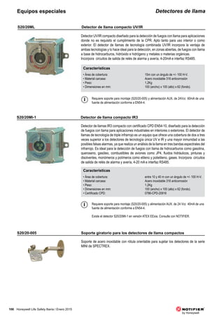 106 Honeywell Life Safety Iberia / Enero 2015
Detectores de llamaEquipos especiales
Características
• Área de cobertura: 15m con un ángulo de +/- 100 H-V.
• Material carcasa: Acero inoxidable 316 anticorrosión
• Peso: 1,2Kg
• Dimensiones en mm: 100 (ancho) x 100 (alto) x 62 (fondo).
Características
• Área de cobertura: entre 10 y 40 m con un ángulo de +/- 100 H-V.
• Material carcasa: Acero inoxidable 316 anticorrosión
• Peso: 1,2Kg
• Dimensiones en mm: 100 (ancho) x 100 (alto) x 62 (fondo).
• Certificado CPD: 0786-CPD-20916
S20/20ML
S20/20MI-1
Detector UV/IR compacto diseñado para la detección de fuegos con llama para aplicaciones
donde no es requisito el cumplimiento de la CPR. Apto tanto para uso interior o como
exterior. El detector de llamas de tecnología combinada UV/IR incorpora la ventaja de
ambas tecnologías y lo hace ideal para la detección, en zonas abiertas, de fuegos con llama
a base de hidrocarburos, hidróxido e hidrógeno y metales o materias orgánicas.
Incorpora circuitos de salida de relés de alarma y avería, 4-20mA e interfaz RS485.
Detector de llamas IR3 compacto con certificado CPD EN54-10, diseñado para la detección
de fuegos con llama para aplicaciones industriales en interiores o exteriores. El detector de
llamas de tecnología de triple infrarrojo es un equipo que ofrece una cobertura de dos a tres
veces superior a los detectores de tecnología única UV e IR y una mayor inmunidad a las
posibles falsas alarmas, ya que realiza un análisis de la llama en tres bandas espectrales del
infrarrojo. Es ideal para la detección de fuegos con llama de hidrocarburos como gasolina,
queroseno, gasóleo, combustibles de aviones como JP4, fluidos hidráulicos, pinturas y
disolventes, monómeros y polímeros como etileno y polietileno, gases. Incorpora circuitos
de salida de relés de alarma y avería, 4-20 mA e interfaz RS485.
Requiere soporte para montaje (S20/20-005) y alimentación AUX. de 24Vcc 60mA de una
fuente de alimentación conforme a EN54-4.
Requiere soporte para montaje (S20/20-005) y alimentación AUX. de 24 Vcc 40mA de una
fuente de alimentación conforme a EN54-4.
Existe el detector S20/20MI-1 en versión ATEX EExia. Consulte con NOTIFIER.
S20/20-005
Soporte de acero inoxidable con rótula orientable para sujetar los detectores de la serie
MINI de SPECTREX.
Detector de llama compacto UV/IR
Detector de llama compacto IR3
Soporte giratorio para los detectores de llama compactos
 