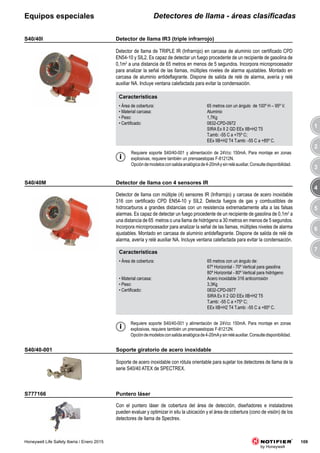 3
4
5
6
7
1
2
109Honeywell Life Safety Iberia / Enero 2015
Detectores de llama - áreas clasificadasEquipos especiales
Características
• Área de cobertura: 65 metros con un ángulo de 100º H – 95º V.
• Material carcasa: Aluminio
• Peso: 1,7Kg
• Certificado: 0832-CPD-0972
SIRA Ex II 2 GD EEx IIB+H2 T5
T.amb: -55 C a +75º C;
EEx IIB+H2 T4 T.amb: -55 C a +85º C.
S40/40I
Detector de llama de TRIPLE IR (Infrarrojo) en carcasa de aluminio con certificado CPD
EN54-10 y SIL2. Es capaz de detectar un fuego procedente de un recipiente de gasolina de
0,1m2
a una distancia de 65 metros en menos de 5 segundos. Incorpora microprocesador
para analizar la señal de las llamas, múltiples niveles de alarma ajustables. Montado en
carcasa de aluminio antideflagrante. Dispone de salida de relé de alarma, avería y relé
auxiliar NA. Incluye ventana calefactada para evitar la condensación.
Requiere soporte S40/40-001 y alimentación de 24Vcc 150mA. Para montaje en zonas
explosivas, requiere también un prensaestopas F-81212N.
Opcióndemodelosconsalidaanalógicade4-20mAysinreléauxiliar.Consultedisponibilidad.
Características
• Área de cobertura: 65 metros con un ángulo de:
67º Horizontal - 70º Vertical para gasolina
80º Horizontal - 80º Vertical para hidrógeno
• Material carcasa: Acero inoxidable 316 anticorrosión
• Peso: 3,3Kg
• Certificado: 0832-CPD-0977
SIRA Ex II 2 GD EEx IIB+H2 T5
T.amb: -55 C a +75º C;
EEx IIB+H2 T4 T.amb: -55 C a +85º C.
S40/40M
Detector de llama con múltiple (4) sensores IR (Infrarrojo) y carcasa de acero inoxidable
316 con certificado CPD EN54-10 y SIL2. Detecta fuegos de gas y combustibles de
hidrocarburos a grandes distancias con un resistencia extremadamente alta a las falsas
alarmas. Es capaz de detectar un fuego procedente de un recipiente de gasolina de 0,1m2
a
una distancia de 65 metros o una llama de hidrógeno a 30 metros en menos de 5 segundos.
Incorpora microprocesador para analizar la señal de las llamas, múltiples niveles de alarma
ajustables. Montado en carcasa de aluminio antideflagrante. Dispone de salida de relé de
alarma, avería y relé auxiliar NA. Incluye ventana calefactada para evitar la condensación.
Requiere soporte S40/40-001 y alimentación de 24Vcc 150mA. Para montaje en zonas
explosivas, requiere también un prensaestopas F-81212N.
Opcióndemodelosconsalidaanalógicade4-20mAysinreléauxiliar.Consultedisponibilidad.
S40/40-001
S777166
Soporte de acero inoxidable con rótula orientable para sujetar los detectores de llama de la
serie S40/40 ATEX de SPECTREX.
Con el puntero láser de cobertura del área de detección, diseñadores e instaladores
pueden evaluar y optimizar in situ la ubicación y el área de cobertura (cono de visión) de los
detectores de llama de Spectrex.
Detector de llama IR3 (triple infrarrojo)
Detector de llama con 4 sensores IR
Soporte giratorio de acero inoxidable
Puntero láser
 