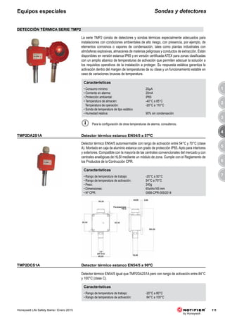 3
4
5
6
7
1
2
111Honeywell Life Safety Iberia / Enero 2015
Sondas y detectoresEquipos especiales
TMP2DCS1A
Detector térmico EN54/5 igual que TMP2DA2S1A pero con rango de activación entre 84°C
y 100°C (clase C).
Características
• Rango de temperatura de trabajo: -20°C a 80°C
• Rango de temperatura de activación: 84°C a 100°C
TMP2DA2S1A
Detector térmico EN54/5 autorrearmable con rango de activación entre 54°C y 70°C (clase
A). Montado en caja de aluminio estanca con grado de protección IP65.Apto para interiores
y exteriores. Compatible con la mayoría de las centrales convencionales del mercado y con
centrales analógicas de HLSI mediante un módulo de zona. Cumple con el Reglamento de
los Productos de la Contrucción CPR.
Características
• Rango de temperatura de trabajo: -20°C a 50°C
• Rango de temperatura de activación: 54°C a 70°C
• Peso: 240g
• Dimensiones: 65x44x165 mm
• Nº CPR: 0068-CPR-009/2014
DETECCIÓN TÉRMICA SERIE TMP2
Características
• Consumo mínimo: 20μA
• Corriente en alarma: 20mA
• Protección ambiental: IP65
• Temperatura de almacén: -40°C a 85°C
Temperatura de operación: -20°C a 110°C
• Sonda de temperatura de tipo estático
• Humedad relativa: 90% sin condensación
La serie TMP2 consta de detectores y sondas térmicas especialmente adecuados para
instalaciones con condiciones ambientales de alto riesgo, con presencia, por ejemplo, de
elementos corrosivos o vapores de condensación, tales como plantas industriales con
atmósferas explosivas, almacenes de materias peligrosas y conductos de extracción. Están
disponibles en versión estanca IP65 y en versión certificada ATEX para zonas clasificadas
con un amplio abanico de temperaturas de activación que permiten adecuar la solución a
los requisitos operativos de la instalación a proteger. Su respuesta estática garantiza la
activación dentro del margen de temperaturas de su clase y un funcionamiento estable en
caso de variaciones bruscas de temperatura.
Para la configuración de otras temperaturas de alarma, consultenos.
Detector térmico estanco EN54/5 a 90ºC
Detector térmico estanco EN54/5 a 57ºC
 