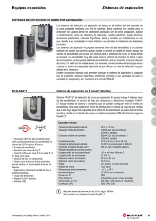 3
4
5
6
7
1
2
91Honeywell Life Safety Iberia / Enero 2015
3
4
5
6
7
8
1
2
3
4
5
6
7
8
1
2
Sistemas de aspiraciónEquipos especiales
Sistema FAAST-LT de detección de humo por aspiración. El equipo incluye 1 detector láser
de alta sensibilidad, un sensor de flujo por ultrasonido y electrónica protegida. FAAST-
LT incluye niveles de alarma y prealarma que se pueden configurar entre 9 niveles de
sensibilidad. Una barra gráfica en forma de péndulo con 9 niveles de flujo de aire verifica
que el aire fluye según los requisitos de la EN54-20. La información se puede leer de forma
sencilla y rápida en el interfaz de usuario o mediante conexión USB utilizando el programa
PipeIQ LT.
NFXI-ASD11
Características
• Tensión de alimentación externa: 18,5 - 31,5 Vcc
• Consumo medio de corriente: 170mA a 24 Vcc (sin sirenas) /
270mA (2 canales).
• Consumo máximo de corriente: 360mA a 24 Vcc (sin sirenas) /
570mA (2 canales)
• Contactos de relé: 2,0 A a 30 Vcc; 0,5 A a 30 Vca
• Tensión de alimentación del lazo: 15-29 Vcc (corriente lazo ≤ 900mA)
• Corriente en reposo de lazo a 24V: 900 μA máx. (muestreo cada 5s)
• Sección de cable de 0,5mm2 a 2mm2
• Longitud máx. de una tubería/canal: 100 m en lína o 160m en T.
• Longitud más. de dos tuberías: 2 x 100 m
• Diámetro exterior de la tubería: 25 mm o 27 mm
• Diámetro interior de la tubería: 15-21 mm
• Relés: 2 (1 alarma, 1 avería) por canal
• Salidas de sirena: 1 por canal
• Temperatura de funcionamiento: -10°C a 55°C
• Humedad relativa: 10 a 93% (no condensada)
• Protección IP: IP65
• Peso del envío: 6,5kg (doble canal), incluye embalaje
• Dimensiones en mm: 403 (alto) x 356 (ancho) x 135 (fondo)
• Certificado CPD: 0832-CPD-2135
• Tecnología VIEW de alta sensibilidad láser
View que permite alcanzar una sensibilidad de
cámara de 0,07% osc/m a 6%osc/m.
• 9 niveles de sensibilidad.
• Aprobado para clases A, B y C.
• Hasta 18 orificios en clase C, 6 en clase B y 3
en clase A por canal.
• Medición de flujo por ultrasonidos.
• Diseño único de lectura de flujo el péndulo
permite verificar la funcionalidad de la red de
tuberias.
• Supervisión y transmisión de fallo de flujo a
central incorporado.
• Ocupa dos direcciones.
• Registro de 2244 eventos.
• Interface USB.
Los sistemas de detección por aspiración se basan en el análisis del aire aspirado de
la zona protegida mediante una red de tuberías. Estos sistemas son ideales para la
protección de lugares donde los detectores puntuales son de difícil instalación, acceso
o mantenimiento, como en interiores de máquinas, cuadros eléctricos, suelos técnicos,
almacenes paletizados, cámaras frigoríficas, atrios y también en instalaciones en las
que, debido a su complejidad o valor histórico, no permiten la instalación de detectores
puntuales.
Los sistemas de aspiración incorporan sensores láser de alta sensibilidad y un potente
software de control que permite ajustar, desde la central y/o desde el propio equipo los
valores de sensibilidad, por lo que son idóneos para la detección de humo en áreas donde
se requiere una sensibilidad muy alta (salas limpias, centros de procesos de datos o salas
de conmutación), en las que los sistemas de ventilación, ante un incendio, producen dilución
del humo. En este tipo de instalaciones, los sensores convencionales de tecnología iónica
u óptica no tienen una respuesta adecuada ya que ofrecen un nivel de detección muy por
debajo de lo necesario.
Existen soluciones técnicas que permiten adecuar el sistema de aspiración a cualquier
tipo de ambiente: cámaras frigoríficas, ambientes húmedos y con partículas de polvo o
suciedad en suspensión, etc. Conforme a la norma EN54-20.
SISTEMAS DE DETECCIÓN DE HUMO POR ASPIRACIÓN
Requiere fuente de alimentación de 24 Vcc según EN54-4.
Se suministra con software de diseño PipeIQ LT.
Sistema de aspiración de 1 canal/1 detector
 