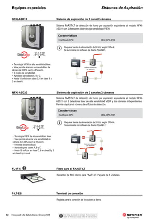 92 Honeywell Life Safety Iberia / Enero 2015
Sistemas de AspiraciónEquipos especiales
Sistema FAAST-LT de detección de humo por aspiración equivalente al modelo NFXI-
ASD11 con 2 detectores láser de alta sensibilidad VIEW.
NFXI-ASD12
Características
• Certificado CPD: 0832-CPD-2136
• Tecnología VIEW de alta sensibilidad láser.
• View permite alcanzar una sensibilidad de
cámara de 0,06% osc/m a 6%osc/m.
• 9 niveles de sensibilidad.
• Aprobado para clases A, B y C.
• Hasta 18 orificios en clase C, 6 en clase B y
3 en clase A.
Sistema FAAST-LT de detección de humo por aspiración equivalente al modelo NFXI-
ASD11 con 2 detectores láser de alta sensibilidad VIEW y dos cámaras independientes.
Permite duplicar el número de orificios de detección.
NFXI-ASD22
Características
• Certificado CPD: 0832-CPD-2137
Recambio de flitro interno para FAAST-LT. Paquete de 6 unidades.
FL-IF-6
Regleta para la conexión de los cables a tierra.
F-LT-EB
Requiere fuente de alimentación de 24 Vcc según EN54-4.
Se suministra con software de diseño PipeIQ LT.
Sistema de detección
por aspiración
ID3000
Sistema de detección
por aspiración
ID3000
• Tecnología VIEW de alta sensibilidad láser.
• View permite alcanzar una sensibilidad de
cámara de 0,06% osc/m a 6%osc/m.
• 9 niveles de sensibilidad.
• Aprobado para clases A, B y C.
• Hasta 18 orificios en clase C, 6 en clase B y 3
en clase A por canal.
Requiere fuente de alimentación de 24 Vcc según EN54-4.
Se suministra con software de diseño PipeIQ LT.
Este código de producto ha cambiado. Puede consultar el
listado de referencias cruzadas al final de este documento.
Sistema de aspiración de 1 canal/2 cámaras
Sistema de aspiración de 2 canales/2 cámaras
Filtro para el FAAST-LT
Terminal de conexión
 