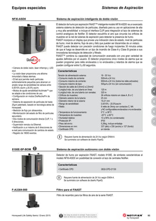 3
4
5
6
7
1
2
93Honeywell Life Safety Iberia / Enero 2015
Sistemas de AspiraciónEquipos especiales
EldetectordehumoporaspiraciónFAAST™inteligentemodeloNFXI-ASD0 esunavanzado
sistema sistema de detección de partículas, diseñado para su uso en aplicaciones de alta
y muy alta sensibilidad e incluye el interface CLIP para integración al lazo de sistemas de
control analógicos de Notifier. El detector escudriña el aire que circunda los orificios de
muestreo en la red de tuberias de aspiración para detectar la presencia de humo.
FAAST incorpora un display que provee una indicación clara de estado, nivel de partículas
de humo, nivel de alarma, flujo de aire y fallo que pueden ser discernidas de un vistazo.
FAAST puede detectar con precisión condiciones de fuego incipientes 30 minutos antes
de que el fuego se desarrolle en un tipo de incendio de Clase A y Clase B gracias a sus
innovadoras tecnologías de detección y filtrado.
FAAST™ combina su capacidad de comunicación avanzada con una gran variedad de
ajustes definidos por el usuario. El detector proporciona cinco niveles de alarma que se
pueden programar para relés enclavados o no enclavados y retardos de alarma que se
pueden configurar entre 0 y 60 segundos.
NFXI-ASD0
Filtro de recambio para los filtros de aire de la serie FAAST.
F-A3384-000
Características
Tensión de alimentación externa: 18 - 30 Vcc
• Consumo medio de corriente: 500mA a 24 Vcc
• Consumo máximo de corriente: 650mA a 24 Vcc (todos los relés activados)
• Consumo máximo de lazo: 500μA a 24 Vcc (sin comunicación)
• Sección de cable de 0,5mm2 a 2,5mm2
• Longitud máx. de una tubería en línea: 120 m
• Longitud máx. de una tubería con ramales: 320 m
• Orificios de muestreo: 36 orificios máximo en clase A, B o C
• Diámetro exterior de la tubería: 25 mm
• Diámetro interior de la tubería: 15-21 mm
• Rango de sensibilidad: 0,0015% - 20.5%osc/m
• Relés: 6 relés de 3Amp con contactos C, NA
y NC configurables enclavados o no enclavados
• Temperatura de funcionamiento: 0°C a 38°C
• Temperatura de muestreo: -20°C a 60°C
• Humedad relativa: 10 a 95% (no condensada)
• Protección IP: IP30
• Peso del envío: 5,26kg, incluye embalaje
• Dimensiones en mm: 337 (alto) x 330 (ancho) x 127 (fondo)
• Certificado CPD: en trámite
8100E-SP-BOM
• Cámara de doble visión, láser infrarrojo y LED
azul.
• La visión láser proporciona una altísima
inmunidad a falsas alarmas.
• El led azul permite medir partículas
extremadamente pequeñas para alcanzar un
amplio rango de sensibilidad de cámara entre
0,0015% osc/m y 20.5% osc/m.
• Modos de ajuste sensibilidad Acclimate™ que
se adapta a las condiciones de uso.
• Configuración en modos Día/Noche/Fin de
semana.
• Sistema de separación de partículas de hasta
20μm patentado, basado en tecnología aérea de
Honeywell.
• Medición de flujo por ultrasonidos.
• Monitorización del estado de filtro de partículas
secundario.
• Dos modos de comunicación directa CLIP, 1 o
5 direcciones.
• Supervisión remota vía Ethernet.
• Notificación a un máximo de 6 direcciones de
e-mail para comunicación de cambios de estado.
• Registro de 18000 eventos.
Detector de humo por aspiración FAAST, modelo 8100E, de similares características al
modelo NFXI-ASD0 sin posibilidad de conexión al lazo de centrales Notifier.
Requiere fuente de alimentación de 24 Vcc según EN54-4.
Se suministra con software de diseño PipeIQ.
Características
• Certificado CPD: 0832-CPD-21130
Requiere fuente de alimentación de 24 Vcc según EN54-4.
Se suministra con software de diseño PipeIQ.
Este código de producto ha cambiado. Puede consultar el
listado de referencias cruzadas al final de este documento.
Sistema de aspiración inteligente de doble visión
Filtro para el FAAST
Sistema de aspiración autónomo con doble visión
 