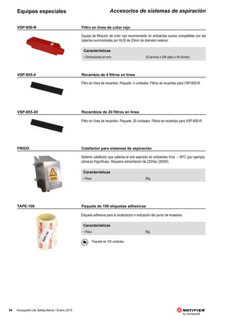 94 Honeywell Life Safety Iberia / Enero 2015
Accesorios de sistemas de aspiraciónEquipos especiales
Paquete de 100 unidades.
Características
• Peso. 50g
FRIGO
TAPE-100
Sistema calefactor que calienta el aire aspirado en ambientes fríos - 35ºC (por ejemplo,
cámaras frigoríficas). Requiere alimentación de 220Vac (200W).
Etiqueta adhesiva para la localización e indicación del punto de muestreo.
Características
• Peso. 3Kg
VSP-850-R
VSP-855-4
VSP-855-20
Características
• Dimensiones en mm: 33 (ancho) x 206 (alto) x 59 (fondo)
Equipo de filtración de color rojo recomendado en ambientes sucios compatibles con las
tuberías suministradas por HLSI de 25mm de diámetro exterior.
Filtro en línea de recambio. Paquete: 4 unidades. Filtros de recambio para VSP-850-R.
Filtro en línea de recambio. Paquete: 20 unidades. Filtros de recambio para VSP-850-R.
Calefactor para sistemas de aspiración
Paquete de 100 etiquetas adhesivas
Filtro en línea de color rojo
	 Recambio	de	4	filtros	en	línea
	 Recambios	de	20	filtros	en	línea
 