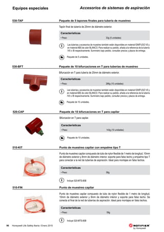 96 Honeywell Life Safety Iberia / Enero 2015
Accesorios de sistemas de aspiraciónEquipos especiales
Características
• Peso: 143g (10 unidades)
520-CAP
Bifurcación en T para capilar.
Paquete de 10 unidades.
Las tuberías y accesorios de muestreo también están disponibles en material IGNÍFUGO V0 y
en materialABS de color BLANCO. Para realizar su pedido, añada a la referencia de la tubería
/V0 o /B respectivamente. Suministro bajo pedido, consultar precios y plazos de entrega.
Características
• Peso: 33g (5 unidades)
530-TAP
Tapón final de tubería de 25mm de diámetro exterior.
Paquete de 5 unidades.
Las tuberías y accesorios de muestreo también están disponibles en material IGNÍFUGO V0 y
en material ABS de color BLANCO. Para realizar su pedido, añada a la referencia de la tubería
/V0 o /B respectivamente. Suministro bajo pedido, consultar precios y plazos de entrega.
Características
• Peso: 266g (10 unidades)
530-BFT
Bifurcación en T para tubería de 25mm de diámetro exterior.
Paquete de 10 unidades.
Características
• Peso: 58g
510-KIT
Punto de muestreo capilar compuesto de tubo de nylon flexible de 1 metro de longitud, 10mm
de diámetro exterior y 8mm de diámetro interior, soporte para falso techo y empalme tipo T
para conectar a la red de tuberías de aspiración. Ideal para montajes en falso techos.
Incluye 520-MTS-80B
Características
• Peso: 59g
510-FIN
Punto de muestreo capilar compuesto de tubo de nylon flexible de 1 metro de longitud,
10mm de diámetro exterior y 8mm de diámetro interior y soporte para falso techo. Se
conecta al final de la red de tuberías de aspiración. Ideal para montajes en falso techos.
Incluye 520-MTS-80B
Paquete de 10 bifurcaciones en T para capilar
	 Paquete	de	5	tapones	finales	para	tubería	de	muestreo
Paquete de 10 bifurcaciones en T para tuberías de muestreo
Punto de muestreo capilar con empalme tipo T
Punto de muestreo capilar
 
