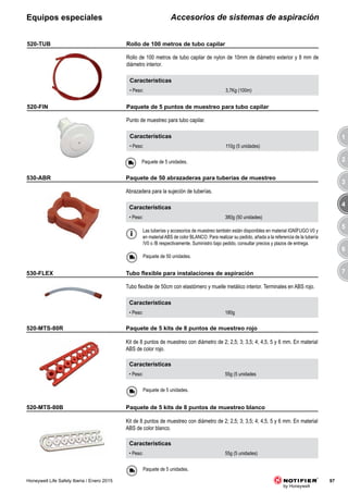 3
4
5
6
7
1
2
97Honeywell Life Safety Iberia / Enero 2015
Accesorios de sistemas de aspiraciónEquipos especiales
Características
• Peso: 3,7Kg (100m)
520-TUB
Rollo de 100 metros de tubo capilar de nylon de 10mm de diámetro exterior y 8 mm de
diámetro interior.
Características
• Peso: 110g (5 unidades)
520-FIN
Punto de muestreo para tubo capilar.
Paquete de 5 unidades.
Características
• Peso: 180g
530-FLEX
Tubo flexible de 50cm con elastómero y muelle metálico interior. Terminales en ABS rojo.
Las tuberías y accesorios de muestreo también están disponibles en material IGNÍFUGO V0 y
en material ABS de color BLANCO. Para realizar su pedido, añada a la referencia de la tubería
/V0 o /B respectivamente. Suministro bajo pedido, consultar precios y plazos de entrega.
Características
• Peso: 380g (50 unidades)
530-ABR
Abrazadera para la sujeción de tuberías.
Paquete de 50 unidades.
520-MTS-80R
Kit de 8 puntos de muestreo con diámetro de 2; 2,5; 3; 3,5; 4; 4,5, 5 y 6 mm. En material
ABS de color rojo.
Características
• Peso: 55g (5 unidades
Paquete de 5 unidades.
520-MTS-80B
Kit de 8 puntos de muestreo con diámetro de 2; 2,5; 3; 3,5; 4; 4,5, 5 y 6 mm. En material
ABS de color blanco.
Características
• Peso: 55g (5 unidades)
Paquete de 5 unidades.
Rollo de 100 metros de tubo capilar
Paquete de 5 puntos de muestreo para tubo capilar
	 Tubo	flexible	para	instalaciones	de	aspiración
Paquete de 50 abrazaderas para tuberías de muestreo
Paquete de 5 kits de 8 puntos de muestreo rojo
Paquete de 5 kits de 8 puntos de muestreo blanco
 