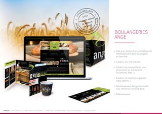 PUBLIKA | IDENTITÉ VISUELLE | CRÉATION DE SITES INTERNET | E-MARKETING | RÉFÉRENCEMENT | APPLICATIONS MOBILES | LOGICIELS MÉTIER
•	 Aide à la création d’un concept pour le
développement de la boulangerie
en franchise
•	 Création d’un site internet
•	 Création de plusieurs flyers pour
promouvoir les évènements
(ouvertures, fêtes...)
•	 Création de visuels pour goodies
(sacs, tabliers...)
•	 Développement de logiciels métier
avec connexion caisse et stock
•	 Référencement
BOULANGERIES
ANGE
 