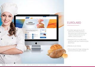 PUBLIKA | IDENTITÉ VISUELLE | CRÉATION DE SITES INTERNET | E-MARKETING | RÉFÉRENCEMENT | APPLICATIONS MOBILES | LOGICIELS MÉTIER
•	 Eurolabo regroupe plus de 20
partenaires à travers la France
spécialisés dans la distribution de
matériel professionnel pour les
métiers « autour du pain ».
•	 Réalisation d’une nouvelle charte
graphique web, plus moderne et plus
dynamique
•	 Refonte du site internet
•	 Mise en place d’un large catalogue de
produits proposés par la marque.
EUROLABO
 