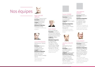 Jean-Baptiste
BARBIER
Directeur Technique
Formation : Master de
Physique
Domaines d’expertise :
Web development /
E-marketing / Project
Management / Team
Management
«Perfection is achieved, not
when there is nothing more
to add, but when there is
nothing left to take away»
Nos équipes
Regan VAN DER
SMISSEN
Fondateur - Directeur Associé
Formation : Diplôme de
Marketing International
Langues : Néerlandais,
Anglais, Allemand
Domaines d’expertise :
Marketing&branding
« Le NON on l’a, le OUI il faut
le gagner »
Lionel FREYSSENON
Pôle Recherche - Directeur
Associé
Formation : Master de
Stratégie Internet
et Pilotage de Projets
Langues : Anglais
Domaines d’expertise :
Marketing & branding
Gestion de projets /
Audit de marque / Stratégie
internet
«Ils ne savaient pas que
c’était impossible,
alors ils l’ont fait.»
Karim BINON
Key Account Manager
Formation : Licence en
communication appliquée
& Certificat de Formation en
Analyse et Programmation
Langue(s) : Anglais,
Néerlandais
Domaines d’expertise :
E-marketing (SEO,
SEA, SMO) / Project
management / Global
communication strategy
/ Brand auditing / Team
Management / Writing
“The internet is becoming
the town for the global
village tomorrow.”
Cindy GENEST
Directrice Communication
Formation : Master
de Stratégie Internet et
Pilotage de Projets
Domaines d’expertise :
Suivi de projet / Audit de
marque / Stratégie de
communication globale /
Webmarketing / Gestion
commerciale / Gestion
d’équipe.
« Il y a peu de choses
impossibles d’elles-mêmes ;
et l’application pour les faire
réussir nous manque plus
que les moyens »
Jonathan GUILLEN
ROS
Web Marketing Project
Manager
Formation : Degree in
journalism, Master’s in
digital creation
Langue(s) :Spanish, English
Domaines d’expertise :
Online & Off line marketing
/ Content creation &
optimization / Graphic
design / Filmmaking and
VFX / CGI Creation
«Don’t go where the puck is,
go where it’s gonna be»
Gautier CASIMIR
Assistant Project Manager
Formation : Master’s
in European Business
Communication
Langue(s) :French, English,
Spanish
Domaines d’expertise :
Web / E-Marketing /
Communication / Project
Management
«The best place to hide a
dead body is page two of
Google»
 