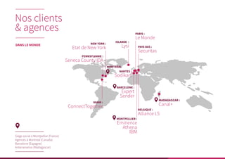 Siège social à Montpellier (France)
Agences à Montreal (Canada)
Barcelone (Espagne)
Antananarivo (Madagascar)
NEW YORK :
Etat de New York
ISLANDE :
Lysi
PARIS :
Le Monde
MADAGASCAR :
Canal+MIAMI :
ConnectTogether
PAYS BAS :
Securitas
BELGIQUE :
Alliance LS
MONTPELLIER :
Eminence
Athena
IBM
BARCELONE :
Expert
Sender
NANTES :
Sodikart
PENNSYLVANIE :
Seneca County IDA
MONTREAL
Nos clients
& agences
DANS LE MONDE
 