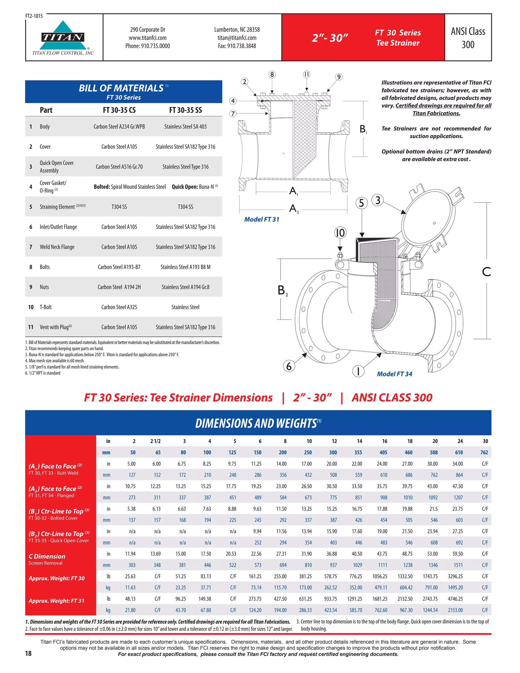 18
Titan FCI’s fabricated products are made to each customer’s unique specifications. Dimensions, materials, and all other product details referenced in this literature are general in nature. Some
options may not be available in all sizes and/or models. Titan FCI reserves the right to make design and specification changes to improve the products without prior notification.
For exact product specifications, please consult the Titan FCI factory and request certified engineering documents.
BILL OF MATERIALS (1)
FT 30 Series
Part FT 30-35 CS FT 30-35 SS
1 Body Carbon Steel A234 Gr.WPB Stainless Steel SA 403
2 Cover Carbon Steel A105 Stainless Steel SA182Type 316
3
Quick Open Cover
Assembly
Carbon Steel A516 Gr.70 Stainless SteelType 316
4
Cover Gasket/
O-Ring (2) Bolted: SpiralWound Stainless Steel Quick Open: Buna-N (3)
5 Straining Element (2)(4)(5)
T304 SS T304 SS
6 Inlet/Outlet Flange Carbon Steel A105 Stainless Steel SA182Type 316
7 Weld Neck Flange Carbon Steel A105 Stainless Steel SA182Type 316
8 Bolts Carbon Steel A193-B7 Stainless Steel A193 B8 M
9 Nuts Carbon Steel A194 2H Stainless Steel A194 Gr.8
10 T-Bolt Carbon Steel A325 Stainless Steel
11 Vent with Plug(6)
Carbon Steel A105 Stainless Steel SA182Type 316
C
B2
6 1
35
01
DIMENSIONSANDWEIGHTS(1)
in 2 2 1/2 3 4 5 6 8 10 12 14 16 18 20 24 30
mm 50 65 80 100 125 150 200 250 300 355 405 460 508 610 762
(A1
) Face to Face (2)
FT 30, FT 33 - Butt-Weld
in 5.00 6.00 6.75 8.25 9.75 11.25 14.00 17.00 20.00 22.00 24.00 27.00 30.00 34.00 C/F
mm 127 152 172 210 248 286 356 432 508 559 610 686 762 864 C/F
(A2) Face to Face (2)
FT 31, FT 34 - Flanged
in 10.75 12.25 13.25 15.25 17.75 19.25 23.00 26.50 30.50 33.50 35.75 39.75 43.00 47.50 C/F
mm 273 311 337 387 451 489 584 673 775 851 908 1010 1092 1207 C/F
(B1
) Ctr-Line to Top (3)
FT 30-32 - Bolted Cover
in 5.38 6.13 6.63 7.63 8.88 9.63 11.50 13.25 15.25 16.75 17.88 19.88 21.5 23.75 C/F
mm 137 157 168 194 225 245 292 337 387 426 454 505 546 603 C/F
(B2) Ctr-Line to Top (3)
FT 33-35 - Quick Open Cover
in n/a n/a n/a n/a n/a 9.94 11.56 13.94 15.90 17.60 19.00 21.50 23.94 27.25 C/F
mm n/a n/a n/a n/a n/a 252 294 354 403 446 483 546 608 692 C/F
C Dimension
Screen Removal
in 11.94 13.69 15.00 17.50 20.53 22.56 27.31 31.90 36.88 40.50 43.75 48.75 53.00 59.50 C/F
mm 303 348 381 446 522 573 694 810 937 1029 1111 1238 1346 1511 C/F
Approx. Weight: FT 30 lb 25.63 C/F 51.25 83.13 C/F 161.25 255.00 381.25 578.75 776.25 1056.25 1332.50 1743.75 3296.25 C/F
kg 11.63 C/F 23.25 37.71 C/F 73.14 115.70 173.00 262.52 352.00 479.11 604.42 791.00 1495.20 C/F
Approx. Weight: FT 31 lb 48.13 C/F 96.25 149.38 C/F 273.75 427.50 631.25 933.75 1291.25 1681.25 2132.50 2743.75 4746.25 C/F
kg 21.80 C/F 43.70 67.80 C/F 124.20 194.00 286.33 423.54 585.70 762.60 967.30 1244.54 2153.00 C/F
1.DimensionsandweightsoftheFT30Seriesareprovidedforreferenceonly.CertifieddrawingsarerequiredforallTitanFabrications.
2. Face to face values have a tolerance of ±0.06 in (±2.0 mm) for sizes 10”and lower and a tolerance of ±0.12 in (±3.0 mm) for sizes 12”and larger.
FT 30 Series: Tee Strainer Dimensions | 2” - 30” | ANSI CLASS 300
Illustrations are representative of Titan FCI
fabricated tee strainers; however, as with
all fabricated designs, actual products may
vary. Certified drawings are required for all
Titan Fabrications.
Tee Strainers are not recommended for
suction applications.
Optional bottom drains (2” NPT Standard)
are available at extra cost .
290 Corporate Dr
www.titanfci.com
Phone: 910.735.0000
Lumberton, NC 28358
titan@titanfci.com
Fax: 910.738.3848
2”- 30”
FT 30 Series
Tee Strainer
ANSI Class
300®
TITAN
TITAN FLOW CONTROL, INC
Model FT 34
A1
A2
B1
2
98 11
4
7
Model FT 31
FT2-1015
3. Center line to top dimension is to the top of the body flange. Quick open cover dimension is to the top of
body housing.
1.BillofMaterialsrepresentsstandardmaterials.Equivalentorbettermaterialsmaybesubstitutedatthemanufacturer’sdiscretion.
2.Titan recommends keeping spare parts on hand.
3. Buna-N is standard for applications below 250° F. Viton is standard for applications above 250° F.
4. Max mesh size available is 60 mesh.
5. 1/8”perf is standard for all mesh lined straining elements.
6. 1/2”NPT is standard
 