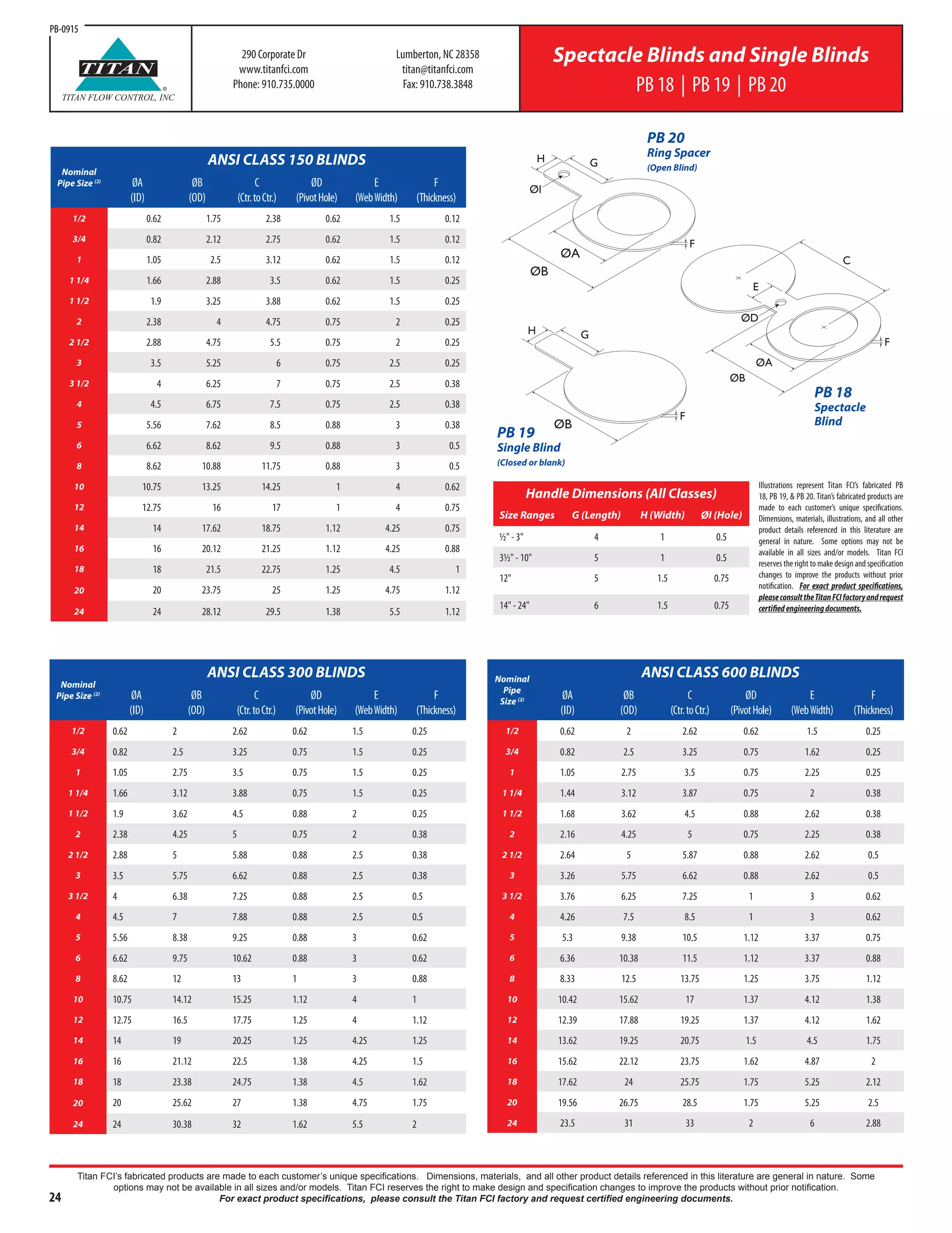 24
Titan FCI’s fabricated products are made to each customer’s unique specifications. Dimensions, materials, and all other product details referenced in this literature are general in nature. Some
options may not be available in all sizes and/or models. Titan FCI reserves the right to make design and specification changes to improve the products without prior notification.
For exact product specifications, please consult the Titan FCI factory and request certified engineering documents.
290 Corporate Dr
www.titanfci.com
Phone: 910.735.0000
Lumberton, NC 28358
titan@titanfci.com
Fax: 910.738.3848
Spectacle Blinds and Single Blinds
PB 18 | PB 19 | PB 20®
TITAN
TITAN FLOW CONTROL, INC
ØA
ØB
F
GH
ØI
ØB
F
GH
PB 19
Single Blind
(Closed or blank)
PB 20
Ring Spacer
(Open Blind)
C
E
ØA
ØB
F
ØD
PB 18
Spectacle
Blind
Nominal
Pipe Size (2)
ANSI CLASS 300 BLINDS
ØA
(ID)
ØB
(OD)
C
(Ctr.toCtr.)
ØD
(PivotHole)
E
(WebWidth)
F
(Thickness)
1/2 0.62 2 2.62 0.62 1.5 0.25
3/4 0.82 2.5 3.25 0.75 1.5 0.25
1 1.05 2.75 3.5 0.75 1.5 0.25
1 1/4 1.66 3.12 3.88 0.75 1.5 0.25
1 1/2 1.9 3.62 4.5 0.88 2 0.25
2 2.38 4.25 5 0.75 2 0.38
2 1/2 2.88 5 5.88 0.88 2.5 0.38
3 3.5 5.75 6.62 0.88 2.5 0.38
3 1/2 4 6.38 7.25 0.88 2.5 0.5
4 4.5 7 7.88 0.88 2.5 0.5
5 5.56 8.38 9.25 0.88 3 0.62
6 6.62 9.75 10.62 0.88 3 0.62
8 8.62 12 13 1 3 0.88
10 10.75 14.12 15.25 1.12 4 1
12 12.75 16.5 17.75 1.25 4 1.12
14 14 19 20.25 1.25 4.25 1.25
16 16 21.12 22.5 1.38 4.25 1.5
18 18 23.38 24.75 1.38 4.5 1.62
20 20 25.62 27 1.38 4.75 1.75
24 24 30.38 32 1.62 5.5 2
Nominal
Pipe
Size (2)
ANSI CLASS 600 BLINDS
ØA
(ID)
ØB
(OD)
C
(Ctr.toCtr.)
ØD
(PivotHole)
E
(WebWidth)
F
(Thickness)
1/2 0.62 2 2.62 0.62 1.5 0.25
3/4 0.82 2.5 3.25 0.75 1.62 0.25
1 1.05 2.75 3.5 0.75 2.25 0.25
1 1/4 1.44 3.12 3.87 0.75 2 0.38
1 1/2 1.68 3.62 4.5 0.88 2.62 0.38
2 2.16 4.25 5 0.75 2.25 0.38
2 1/2 2.64 5 5.87 0.88 2.62 0.5
3 3.26 5.75 6.62 0.88 2.62 0.5
3 1/2 3.76 6.25 7.25 1 3 0.62
4 4.26 7.5 8.5 1 3 0.62
5 5.3 9.38 10.5 1.12 3.37 0.75
6 6.36 10.38 11.5 1.12 3.37 0.88
8 8.33 12.5 13.75 1.25 3.75 1.12
10 10.42 15.62 17 1.37 4.12 1.38
12 12.39 17.88 19.25 1.37 4.12 1.62
14 13.62 19.25 20.75 1.5 4.5 1.75
16 15.62 22.12 23.75 1.62 4.87 2
18 17.62 24 25.75 1.75 5.25 2.12
20 19.56 26.75 28.5 1.75 5.25 2.5
24 23.5 31 33 2 6 2.88
Nominal
Pipe Size (2)
ANSI CLASS 150 BLINDS
ØA
(ID)
ØB
(OD)
C
(Ctr.toCtr.)
ØD
(PivotHole)
E
(WebWidth)
F
(Thickness)
1/2 0.62 1.75 2.38 0.62 1.5 0.12
3/4 0.82 2.12 2.75 0.62 1.5 0.12
1 1.05 2.5 3.12 0.62 1.5 0.12
1 1/4 1.66 2.88 3.5 0.62 1.5 0.25
1 1/2 1.9 3.25 3.88 0.62 1.5 0.25
2 2.38 4 4.75 0.75 2 0.25
2 1/2 2.88 4.75 5.5 0.75 2 0.25
3 3.5 5.25 6 0.75 2.5 0.25
3 1/2 4 6.25 7 0.75 2.5 0.38
4 4.5 6.75 7.5 0.75 2.5 0.38
5 5.56 7.62 8.5 0.88 3 0.38
6 6.62 8.62 9.5 0.88 3 0.5
8 8.62 10.88 11.75 0.88 3 0.5
10 10.75 13.25 14.25 1 4 0.62
12 12.75 16 17 1 4 0.75
14 14 17.62 18.75 1.12 4.25 0.75
16 16 20.12 21.25 1.12 4.25 0.88
18 18 21.5 22.75 1.25 4.5 1
20 20 23.75 25 1.25 4.75 1.12
24 24 28.12 29.5 1.38 5.5 1.12
Handle Dimensions (All Classes)
Size Ranges G (Length) H (Width) ØI (Hole)
½" - 3" 4 1 0.5
3½" - 10" 5 1 0.5
12" 5 1.5 0.75
14" - 24" 6 1.5 0.75
PB-0915
Illustrations represent Titan FCI’s fabricated PB
18, PB 19, & PB 20. Titan’s fabricated products are
made to each customer’s unique specifications.
Dimensions, materials, illustrations, and all other
product details referenced in this literature are
general in nature. Some options may not be
available in all sizes and/or models. Titan FCI
reserves the right to make design and specification
changes to improve the products without prior
notification. For exact product specifications,
pleaseconsulttheTitanFCIfactoryandrequest
certifiedengineeringdocuments.
 