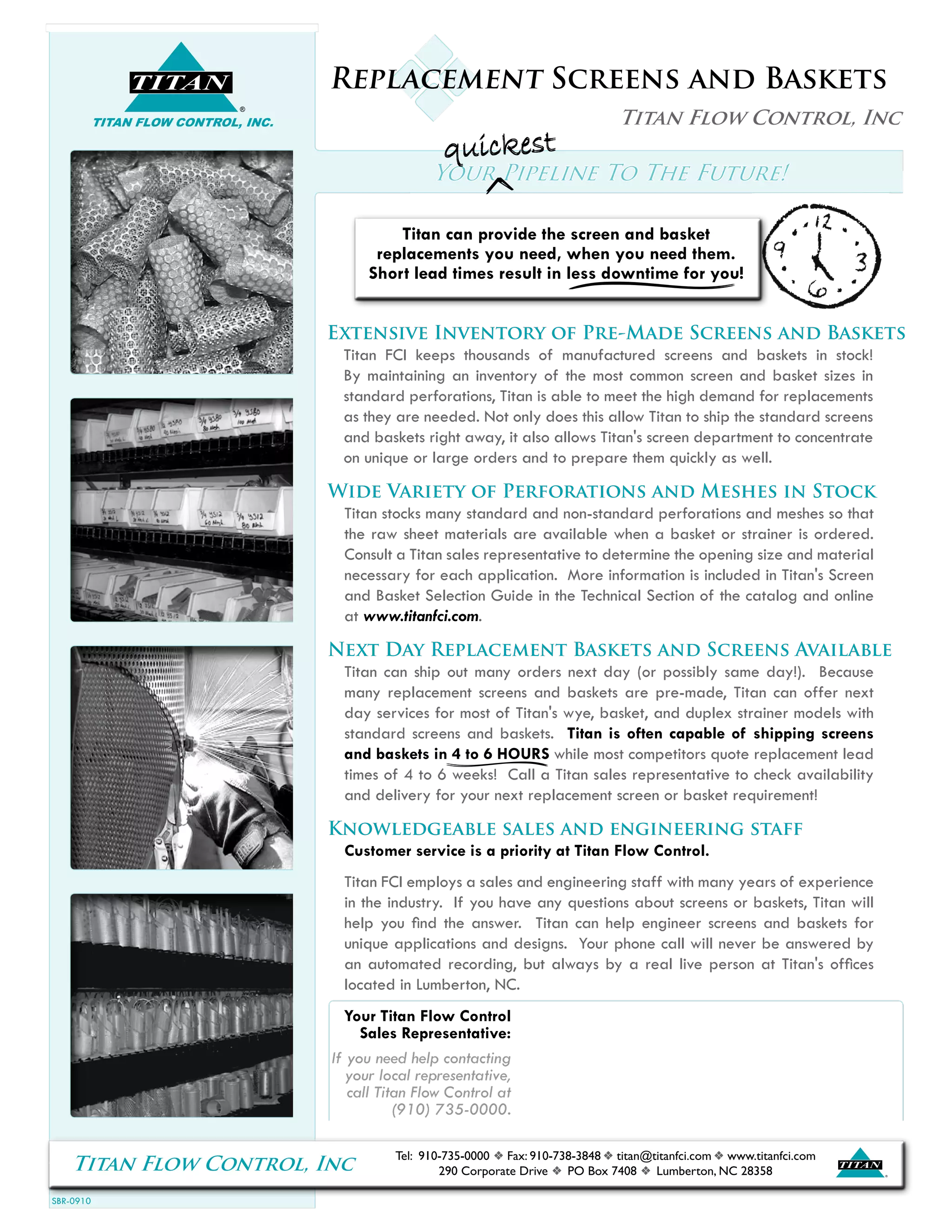 SBR-0910
Titan Flow Control, Inc ®
TITAN
Tel: 910-735-0000 f Fax: 910-738-3848 f titan@titanfci.com f www.titanfci.com
290 Corporate Drive f PO Box 7408 f Lumberton, NC 28358
®
TITAN
TITAN FLOW CONTROL, INC.
Replacement Screens and Baskets
Titan Flow Control, Inc
Your Pipeline To The Future!
Extensive Inventory of Pre-Made Screens and Baskets
Titan FCI keeps thousands of manufactured screens and baskets in stock!
By maintaining an inventory of the most common screen and basket sizes in
standard perforations, Titan is able to meet the high demand for replacements
as they are needed. Not only does this allow Titan to ship the standard screens
and baskets right away, it also allows Titan's screen department to concentrate
on unique or large orders and to prepare them quickly as well.
Wide Variety of Perforations and Meshes in Stock
Titan stocks many standard and non-standard perforations and meshes so that
the raw sheet materials are available when a basket or strainer is ordered.
Consult a Titan sales representative to determine the opening size and material
necessary for each application. More information is included in Titan's Screen
and Basket Selection Guide in the Technical Section of the catalog and online
at www.titanfci.com.
Next Day Replacement Baskets and Screens Available
Titan can ship out many orders next day (or possibly same day!). Because
many replacement screens and baskets are pre-made, Titan can offer next
day services for most of Titan's wye, basket, and duplex strainer models with
standard screens and baskets. Titan is often capable of shipping screens
and baskets in 4 to 6 HOURS while most competitors quote replacement lead
times of 4 to 6 weeks! Call a Titan sales representative to check availability
and delivery for your next replacement screen or basket requirement!
Knowledgeable sales and engineering staff
Customer service is a priority at Titan Flow Control.
Titan FCI employs a sales and engineering staff with many years of experience
in the industry. If you have any questions about screens or baskets, Titan will
help you find the answer. Titan can help engineer screens and baskets for
unique applications and designs. Your phone call will never be answered by
an automated recording, but always by a real live person at Titan's offices
located in Lumberton, NC.
quickestquickestquickest
Titan can provide the screen and basket
replacements you need, when you need them.
Short lead times result in less downtime for you!
Your Titan Flow Control
Sales Representative:
If you need help contacting
your local representative,
call Titan Flow Control at
(910) 735-0000.
 