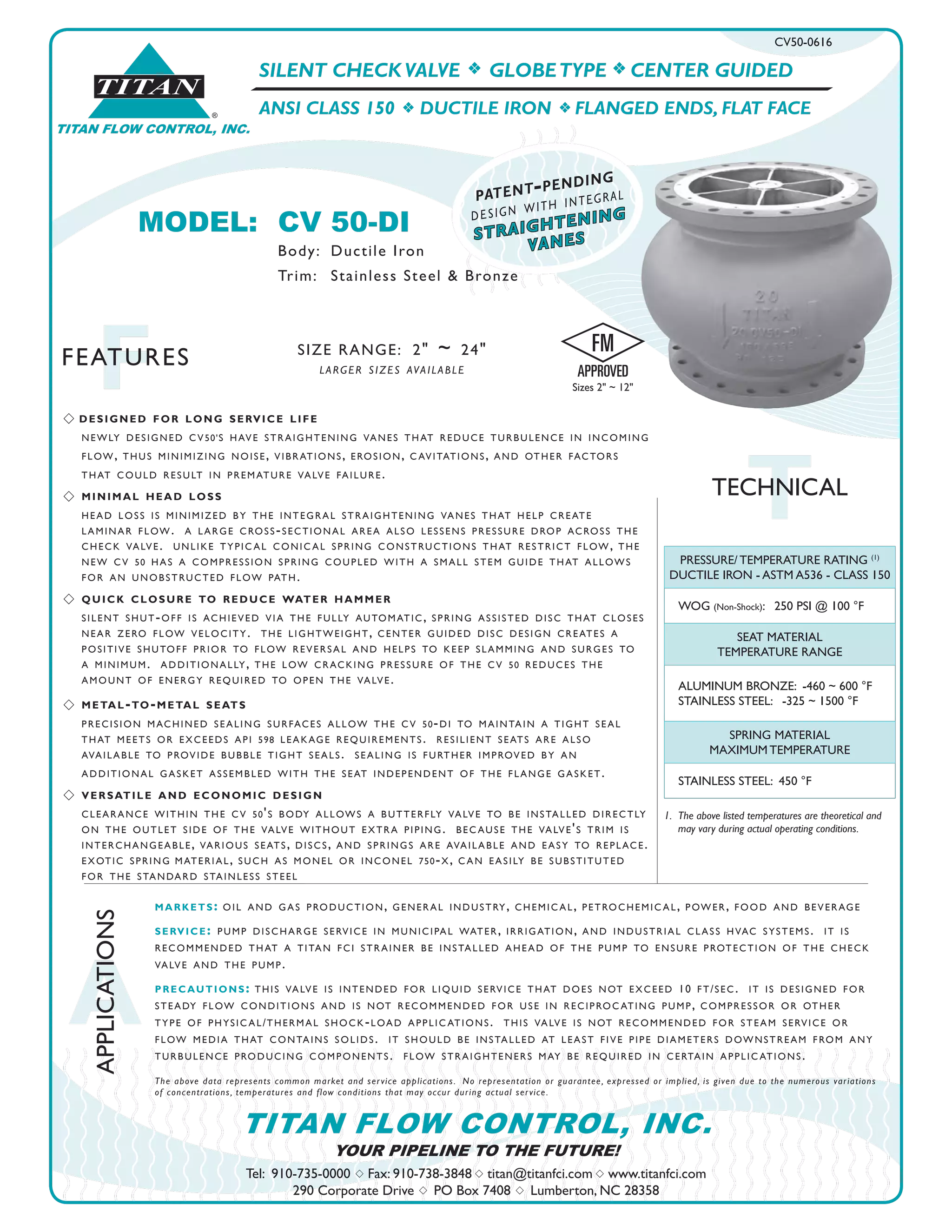 SILENT CHECK VALVE f GLOBETYPE f CENTER GUIDED
ANSI CLASS 150 f DUCTILE IRON f FLANGED ENDS, FLAT FACE
CV50-0616
TTECHNICAL
®
TITAN
TITAN FLOW CONTROL, INC.
A
APPLICATIONS
FFEATURES
Tel: 910-735-0000 s Fax: 910-738-3848 s titan@titanfci.com s www.titanfci.com
290 Corporate Drive s PO Box 7408 s Lumberton, NC 28358
YOUR PIPELINE TO THE FUTURE!
TITAN FLOW CONTROL, INC.
SIZE RANGE: 2" ~ 24"
larger sizes available
markets: oil and gas production, general industry, chemic al, petrochemic al, power, food and beverage
service: pump discharge service in municipal water, irrigation, and industrial class hvac systems. it is
recommended that a titan fci strainer be installed ahead of the pump to ensure protection of the check
valve and the pump.
precautions: this valve is intended for liquid service that does not exceed 10 ft/sec. it is designed for
steady flow conditions and is not recommended for use in reciproc ating pump, compressor or other
type of physic al/thermal shock-load applic ations. this valve is not recommended for steam service or
flow media that contains solids. it should be installed at least five pipe diameters downstream from any
turbulence producing components. flow straighteners may be required in certain applic ations.
The above data represents common market and service applications. No representation or guarantee, expressed or implied, is given due to the numerous variations
of concentrations, temperatures and flow conditions that may occur during actual service.
1. 	The above listed temperatures are theoretical and 		
	 may vary during actual operating conditions.
PRESSURE/ TEMPERATURE RATING (1)
DUCTILE IRON - ASTM A536 - CLASS 150
WOG (Non-Shock): 250 PSI @ 100 °F
SEAT MATERIAL
TEMPERATURE RANGE
ALUMINUM BRONZE: -460 ~ 600 °F
STAINLESS STEEL: -325 ~ 1500 °F
SPRING MATERIAL
MAXIMUM TEMPERATURE
STAINLESS STEEL: 450 °F
straightening
vanes
patent-pending
design with integral
MODEL:	 CV 50-DI					
		 Body: 	Ductile Iron
		 Trim: 	 Stainless Steel & Bronze
s designed for long service life
	 newly designed cv50's have straightening vanes that reduce turbulence in incoming
	 flow, thus minimizing noise, vibrations, erosion, c avitations, and other factors
	 that could result in premature valve failure.
s	 minimal head loss
	 head loss is minimized by the integral straightening vanes that help create
	 laminar flow. a large cross-sectional area also lessens pressure drop across the
	 check valve. unlike typic al conic al spring constructions that restrict flow, the
	 new cv 50 has a compression spring coupled with a small stem guide that allows
	 for an unobstructed flow path.
s	 quick closure to reduce water hammer
	 silent shut-off is achieved via the fully automatic, spring assisted disc that closes
	 near zero flow velocity. the lightweight, center guided disc design creates a
	 positive shutoff prior to flow reversal and helps to keep slamming and surges to
	 a minimum. additionally, the low cracking pressure of the cv 50 reduces the
	 amount of energy required to open the valve.
s	metal-to-metal seats
	 precision machined sealing surfaces allow the cv 50-di to maintain a tight seal
	 that meets or exceeds api 598 leakage requirements. resilient seats are also
	 available to provide bubble tight seals. sealing is further improved by an
	 additional gasket assembled with the seat independent of the flange gasket.
s 	versatile and economic design
	 clearance within the cv 50's body allows a butterfly valve to be installed directly
	 on the outlet side of the valve without extra piping. bec ause the valve's trim is
	 interchangeable, various seats, discs, and springs are available and easy to replace.
	 exotic spring	material, such as monel or inconel 750-x, c an easily be substituted
	 for the standard stainless steel
Sizes 2" ~ 12"
 
