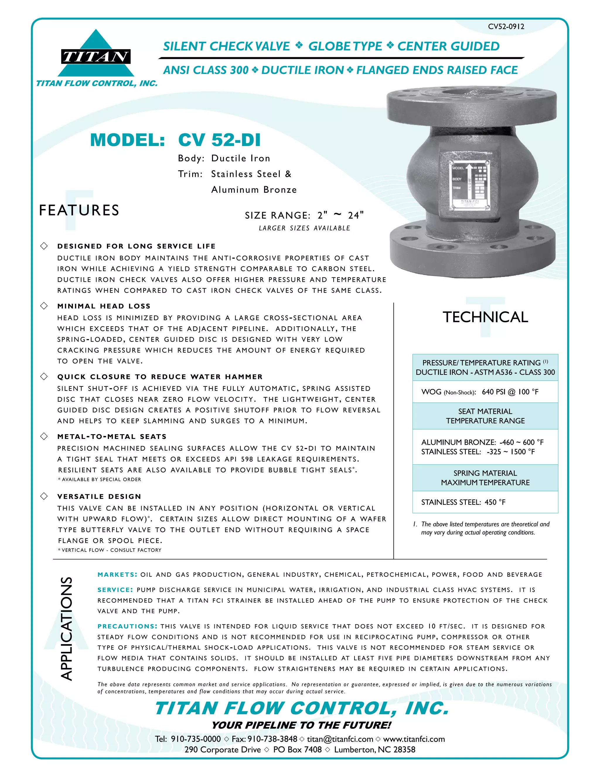 SILENT CHECK VALVE f GLOBETYPE f CENTER GUIDED
ANSI CLASS 300 f DUCTILE IRON f FLANGED ENDS RAISED FACE
CV52-0912
s DESIGNED FOR LONG SERVICE LIFE
DUCTILE IRON BODY MAINTAINS THE ANTI-CORROSIVE PROPERTIES OF C AST
IRON WHILE ACHIEVING A YIELD STRENGTH COMPARABLE TO C ARBON STEEL.
DUCTILE IRON CHECK VALVES ALSO OFFER HIGHER PRESSURE AND TEMPERATURE
RATINGS WHEN COMPARED TO C AST IRON CHECK VALVES OF THE SAME CLASS.
s MINIMAL HEAD LOSS
HEAD LOSS IS MINIMIZED BY PROVIDING A LARGE CROSS-SECTIONAL AREA
WHICH EXCEEDS THAT OF THE ADJACENT PIPELINE. ADDITIONALLY, THE
SPRING-LOADED, CENTER GUIDED DISC IS DESIGNED WITH VERY LOW
CRACKING PRESSURE WHICH REDUCES THE AMOUNT OF ENERGY REQUIRED
TO OPEN THE VALVE.
s QUICK CLOSURE TO REDUCE WATER HAMMER
SILENT SHUT-OFF IS ACHIEVED VIA THE FULLY AUTOMATIC, SPRING ASSISTED
DISC THAT CLOSES NEAR ZERO FLOW VELOCITY. THE LIGHTWEIGHT, CENTER
GUIDED DISC DESIGN CREATES A POSITIVE SHUTOFF PRIOR TO FLOW REVERSAL
AND HELPS TO KEEP SLAMMING AND SURGES TO A MINIMUM.
s METAL-TO-METAL SEATS
PRECISION MACHINED SEALING SURFACES ALLOW THE CV 52-DI TO MAINTAIN
A TIGHT SEAL THAT MEETS OR EXCEEDS API 598 LEAKAGE REQUIREMENTS.
RESILIENT SEATS ARE ALSO AVAILABLE TO PROVIDE BUBBLE TIGHT SEALS*.
* AVAILABLE BY SPECIAL ORDER
s VERSATILE DESIGN
THIS VALVE C AN BE INSTALLED IN ANY POSITION (HORIZONTAL OR VERTIC AL
WITH UPWARD FLOW)*. CERTAIN SIZES ALLOW DIRECT MOUNTING OF A WAFER
TYPE BUTTERFLY VALVE TO THE OUTLET END WITHOUT REQUIRING A SPACE
FLANGE OR SPOOL PIECE.
* VERTICAL FLOW - CONSULT FACTORY
®
TITAN
TITAN FLOW CONTROL, INC.
FFEATURES
TTECHNICAL
1. The above listed temperatures are theoretical and
may vary during actual operating conditions.
PRESSURE/ TEMPERATURE RATING (1)
DUCTILE IRON - ASTM A536 - CLASS 300
WOG (Non-Shock): 640 PSI @ 100 °F
SEAT MATERIAL
TEMPERATURE RANGE
ALUMINUM BRONZE: -460 ~ 600 °F
STAINLESS STEEL: -325 ~ 1500 °F
SPRING MATERIAL
MAXIMUM TEMPERATURE
STAINLESS STEEL: 450 °F
A
APPLICATIONS
Tel: 910-735-0000 s Fax: 910-738-3848 s titan@titanfci.com s www.titanfci.com
290 Corporate Drive s PO Box 7408 s Lumberton, NC 28358
YOUR PIPELINE TO THE FUTURE!
TITAN FLOW CONTROL, INC.
MARKETS: OIL AND GAS PRODUCTION, GENERAL INDUSTRY, CHEMIC AL, PETROCHEMIC AL, POWER, FOOD AND BEVERAGE
SERVICE: PUMP DISCHARGE SERVICE IN MUNICIPAL WATER, IRRIGATION, AND INDUSTRIAL CLASS HVAC SYSTEMS. IT IS
RECOMMENDED THAT A TITAN FCI STRAINER BE INSTALLED AHEAD OF THE PUMP TO ENSURE PROTECTION OF THE CHECK
VALVE AND THE PUMP.
PRECAUTIONS: THIS VALVE IS INTENDED FOR LIQUID SERVICE THAT DOES NOT EXCEED 10 FT/SEC. IT IS DESIGNED FOR
STEADY FLOW CONDITIONS AND IS NOT RECOMMENDED FOR USE IN RECIPROC ATING PUMP, COMPRESSOR OR OTHER
TYPE OF PHYSIC AL/THERMAL SHOCK-LOAD APPLIC ATIONS. THIS VALVE IS NOT RECOMMENDED FOR STEAM SERVICE OR
FLOW MEDIA THAT CONTAINS SOLIDS. IT SHOULD BE INSTALLED AT LEAST FIVE PIPE DIAMETERS DOWNSTREAM FROM ANY
TURBULENCE PRODUCING COMPONENTS. FLOW STRAIGHTENERS MAY BE REQUIRED IN CERTAIN APPLIC ATIONS.
The above data represents common market and service applications. No representation or guarantee, expressed or implied, is given due to the numerous variations
of concentrations, temperatures and flow conditions that may occur during actual service.
MODEL: CV 52-DI
Body: Ductile Iron
Trim: Stainless Steel &
Aluminum Bronze
SIZE RANGE: 2" ~ 24"
LARGER SIZES AVAILABLE
 