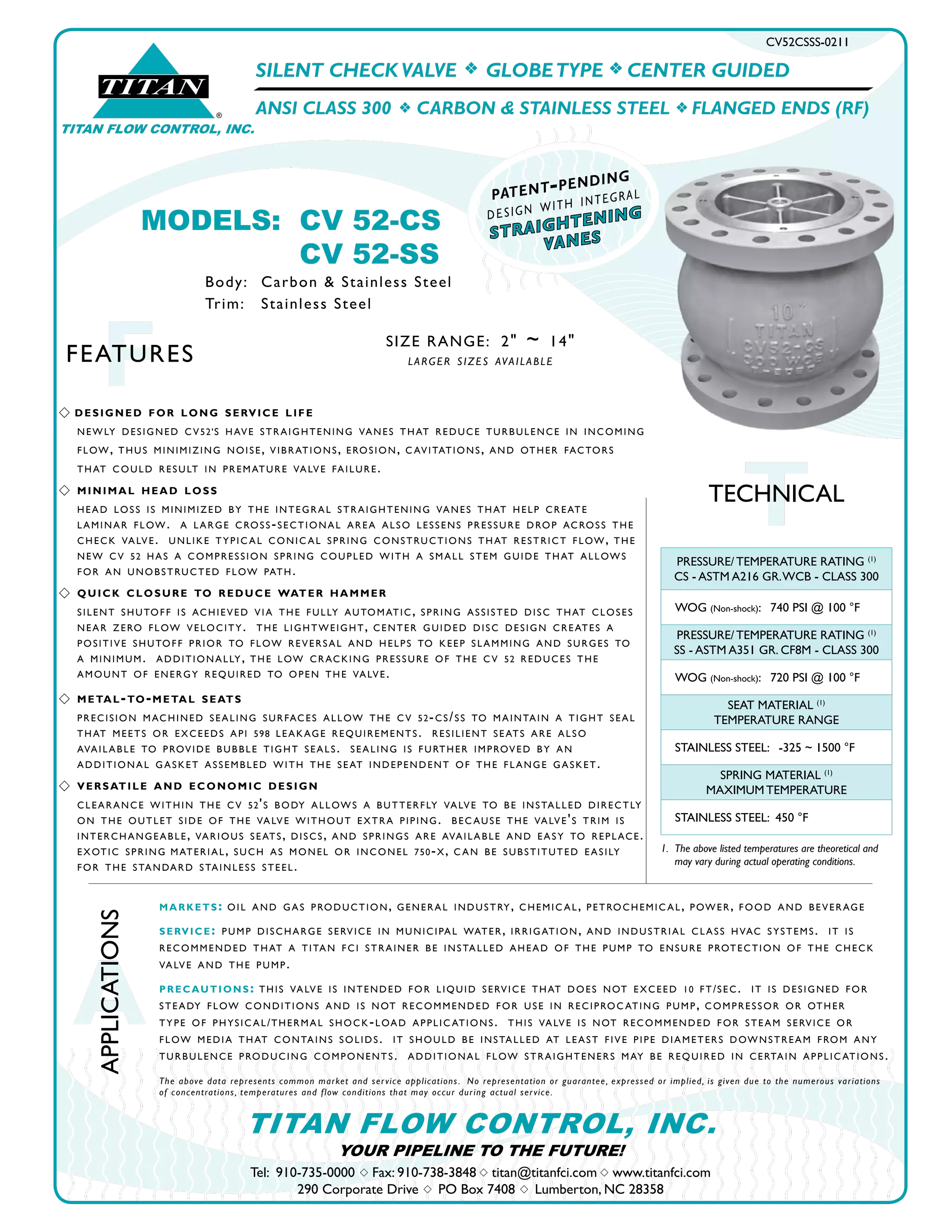 SILENT CHECK VALVE f GLOBETYPE f CENTER GUIDED
ANSI CLASS 300 f CARBON & STAINLESS STEEL f FLANGED ENDS (RF)
CV52CSSS-0211
TTECHNICAL
®
TITAN
TITAN FLOW CONTROL, INC.
A
APPLICATIONS
FFEATURES
Tel: 910-735-0000 s Fax: 910-738-3848 s titan@titanfci.com s www.titanfci.com
290 Corporate Drive s PO Box 7408 s Lumberton, NC 28358
YOUR PIPELINE TO THE FUTURE!
TITAN FLOW CONTROL, INC.
SIZE RANGE: 2" ~ 14"
larger sizes available
markets: oil and gas production, general industry, chemic al, petrochemic al, power, food and beverage
service: pump discharge service in municipal water, irrigation, and industrial class hvac systems. it is
recommended that a titan fci strainer be installed ahead of the pump to ensure protection of the check
valve and the pump.
precautions: this valve is intended for liquid service that does not exceed 10 ft/sec. it is designed for
steady flow conditions and is not recommended for use in reciproc ating pump, compressor or other
type of physic al/thermal shock-load applic ations. this valve is not recommended for steam service or
flow media that contains solids. it should be installed at least five pipe diameters downstream from any
turbulence producing components. additional flow straighteners may be required in certain applic ations.
The above data represents common market and service applications. No representation or guarantee, expressed or implied, is given due to the numerous variations
of concentrations, temperatures and flow conditions that may occur during actual service.
1. 	The above listed temperatures are theoretical and 		
	 may vary during actual operating conditions.
PRESSURE/ TEMPERATURE RATING (1)
CS - ASTM A216 GR.WCB - CLASS 300
WOG (Non-shock): 740 PSI @ 100 °F
PRESSURE/ TEMPERATURE RATING (1)
SS - ASTM A351 GR. CF8M - CLASS 300
WOG (Non-shock): 720 PSI @ 100 °F
SEAT MATERIAL (1)
TEMPERATURE RANGE
STAINLESS STEEL: -325 ~ 1500 °F
SPRING MATERIAL (1)
MAXIMUM TEMPERATURE
STAINLESS STEEL: 450 °F
MODELS:	 CV 52-CS
			 CV 52-SS
Body: 	 Carbon & Stainless Steel
Trim:	 Stainless Steel
straightening
vanes
patent-pending
design with integral
s designed for long service life
	 newly designed cv52's have straightening vanes that reduce turbulence in incoming
	 flow, thus minimizing noise, vibrations, erosion, c avitations, and other factors
	 that could result in premature valve failure.
s	 minimal head loss
	 head loss is minimized by the integral straightening vanes that help create
	 laminar flow. a large cross-sectional area also lessens pressure drop across the
	 check valve. unlike typic al conic al spring constructions that restrict flow, the
	 new cv 52 has a compression spring coupled with a small stem guide that allows
	 for an unobstructed flow path.
s	 quick closure to reduce water hammer
	 silent shutoff is achieved via the fully automatic, spring assisted disc that closes
	 near zero flow velocity. the lightweight, center guided disc design creates a
	 positive shutoff prior to flow reversal and helps to keep slamming and surges to
	 a minimum. additionally, the low cracking pressure of the cv 52 reduces the
	 amount of energy required to open the valve.
s	metal-to-metal seats
	 precision machined sealing surfaces allow the cv 52-cs/ss to maintain a tight seal
	 that meets or exceeds api 598 leakage requirements. resilient seats are also
	 available to provide bubble tight seals. sealing is further improved by an
	 additional gasket assembled with the seat independent of the flange gasket.
s 	versatile and economic design
	 clearance within the cv 52's body allows a butterfly valve to be installed directly
	 on the outlet side of the valve without extra piping. bec ause the valve's trim is
	 interchangeable, various seats, discs, and springs are available and easy to replace.
	 exotic spring	material, such as monel or inconel 750-x, c an be substituted easily
	 for the standard stainless steel.
 