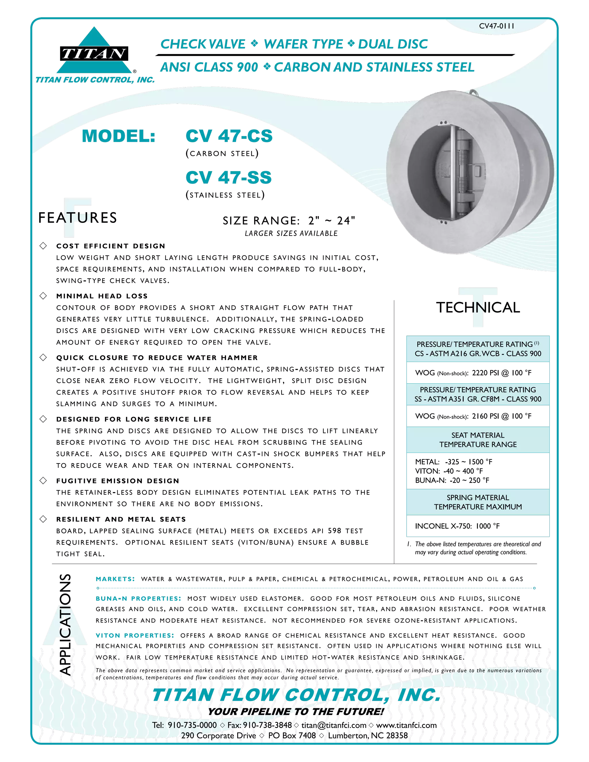 A
APPLICATIONS
Tel: 910-735-0000 s Fax: 910-738-3848 s titan@titanfci.com s www.titanfci.com
290 Corporate Drive s PO Box 7408 s Lumberton, NC 28358
YOUR PIPELINE TO THE FUTURE!
TITAN FLOW CONTROL, INC.
MODEL:	 CV 47-CS				
		 (c ARboN StEEl)
		
CV 47-SS				
		 (StAINlESS StEEl)
CV47-0111
TTECHNICAL
TITAN FLOW CONTROL, INC.
®
TITAN
s 	 cost efficient design
	 low wEIGht ANd ShoRt lAyING lENGth pRoducE SAvINGS IN INItIAl coSt, 		
	 SpAcE REquIREmENtS, ANd INStAllAtIoN whEN compAREd to full-body, 		
	 SwING-typE chEck vAlvES.
s 	 minimal head loss
	 coNtouR of body pRovIdES A ShoRt ANd StRAIGht flow pAth thAt 		
	 GENERAtES vERy lIttlE tuRbulENcE. AddItIoNAlly, thE SpRING-loAdEd 		
	 dIScS ARE dESIGNEd wIth vERy low cRAckING pRESSuRE whIch REducES thE 	
	 AmouNt of ENERGy REquIREd to opEN thE vAlvE.
s 	 quick closure to reduce water hammer
	 Shut-off IS AchIEvEd vIA thE fully AutomAtIc, SpRING-ASSIStEd dIScS thAt 	
	 cloSE NEAR ZERo flow vElocIty. thE lIGhtwEIGht, SplIt dISc dESIGN 		
	 cREAtES A poSItIvE Shutoff pRIoR to flow REvERSAl ANd hElpS to kEEp 		
	 SlAmmING ANd SuRGES to A mINImum.
s 	 designed for long service life
	 thE SpRING ANd dIScS ARE dESIGNEd to Allow thE dIScS to lIft lINEARly 		
	 bEfoRE pIvotING to AvoId thE dISc hEAl fRom ScRubbING thE SEAlING 		
	 SuRfAcE. AlSo, dIScS ARE EquIppEd wIth c ASt-IN Shock bumpERS thAt hElp 	
	 to REducE wEAR ANd tEAR oN INtERNAl compoNENtS. 		
s 	 fugitive emission design
	 thE REtAINER-lESS body dESIGN ElImINAtES potENtIAl lEAk pAthS to thE 		
	 ENvIRoNmENt So thERE ARE No body EmISSIoNS.
s 	 resilient and metal seats
	 boARd, lAppEd SEAlING SuRfAcE (mEtAl) mEEtS oR ExcEEdS ApI 598 tESt
	 REquIREmENtS. optIoNAl RESIlIENt SEAtS (vItoN/buNA) ENSuRE A bubblE 	
	 tIGht SEAl.
FFEATURES
PRESSURE/ TEMPERATURE RATING (1)
CS - ASTM A216 GR.WCB - CLASS 900
WOG (Non-shock): 2220 PSI @ 100 °F
PRESSURE/ TEMPERATURE RATING
SS - ASTM A351 GR. CF8M - CLASS 900
WOG (Non-shock): 2160 PSI @ 100 °F
SEAT MATERIAL
TEMPERATURE RANGE
METAL: -325 ~ 1500 °F
VITON: -40 ~ 400 °F
BUNA-N: -20 ~ 250 °F
SPRING MATERIAL
TEMPERATURE MAXIMUM
INCONEL X-750: 1000 °F
markets: wAtER & wAStEwAtER, pulp & pApER, chEmIc Al & pEtRochEmIc Al, powER, pEtRolEum ANd oIl & GAS
buna-n properties: moSt wIdEly uSEd ElAStomER. Good foR moSt pEtRolEum oIlS ANd fluIdS, SIlIcoNE
GREASES ANd oIlS, ANd cold wAtER. ExcEllENt compRESSIoN SEt, tEAR, ANd AbRASIoN RESIStANcE. pooR wEAthER
RESIStANcE ANd modERAtE hEAt RESIStANcE. Not REcommENdEd foR SEvERE oZoNE-RESIStANt ApplIc AtIoNS.
viton properties: offERS A bRoAd RANGE of chEmIc Al RESIStANcE ANd ExcEllENt hEAt RESIStANcE. Good
mEchANIc Al pRopERtIES ANd compRESSIoN SEt RESIStANcE. oftEN uSEd IN ApplIc AtIoNS whERE NothING ElSE wIll
woRk. fAIR low tEmpERAtuRE RESIStANcE ANd lImItEd hot-wAtER RESIStANcE ANd ShRINkAGE.
The above data represents common market and service applications. No representation or guarantee, expressed or implied, is given due to the numerous variations
of concentrations, temperatures and flow conditions that may occur during actual service.
1. 	The above listed temperatures are theoretical and 		
	 may vary during actual operating conditions.
CHECK VALVE f WAFER TYPE f DUAL DISC
ANSI CLASS 900 f CARBON AND STAINLESS STEEL
SIZE RANGE: 2" ~ 24"
LARGER SIZES AVAILABLE
 