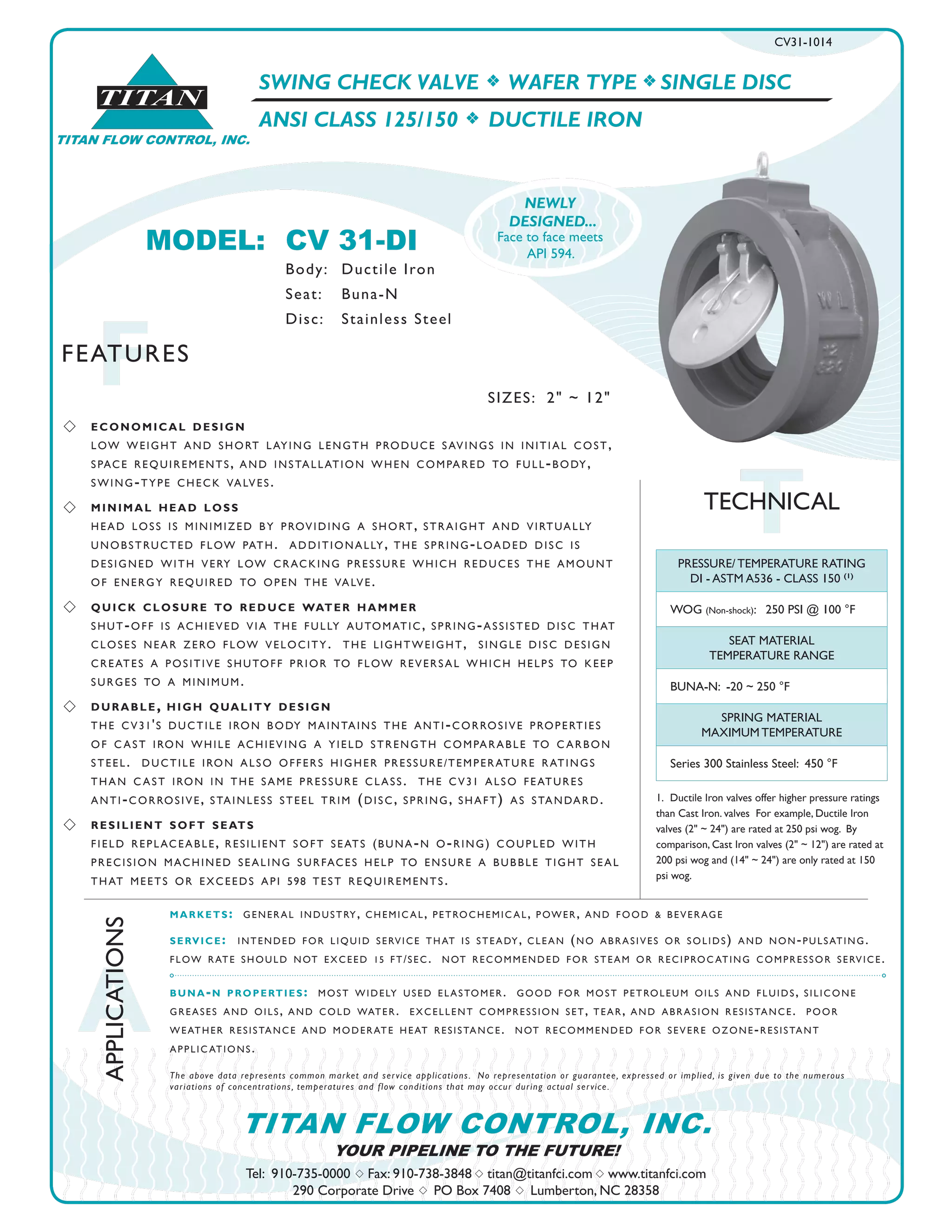 SWING CHECK VALVE f WAFER TYPE f SINGLE DISC
ANSI CLASS 125/150 f DUCTILE IRON
CV31-1014
TTECHNICAL
TITAN
TITAN FLOW CONTROL, INC.
FFEATURES
Tel: 910-735-0000 s Fax: 910-738-3848 s titan@titanfci.com s www.titanfci.com
290 Corporate Drive s PO Box 7408 s Lumberton, NC 28358
YOUR PIPELINE TO THE FUTURE!
TITAN FLOW CONTROL, INC.
1. 	Ductile Iron valves offer higher pressure ratings
than Cast Iron. valves For example, Ductile Iron
valves (2" ~ 24") are rated at 250 psi wog. By
comparison, Cast Iron valves (2" ~ 12") are rated at
200 psi wog and (14" ~ 24") are only rated at 150
psi wog.
markets: general industry, chemic al, petrochemic al, power, and food & beverage
service: intended for liquid service that is steady, clean (no abrasives or solids) and non-pulsating.
flow rate should not exceed 15 ft/sec. not recommended for steam or reciproc ating compressor service.
buna-n properties: most widely used elastomer. good for most petroleum oils and fluids, silicone
greases and oils, and cold water. excellent compression set, tear, and abrasion resistance. poor
weather resistance and moderate heat resistance. not recommended for severe ozone-resistant
applic ations.
The above data represents common market and service applications. No representation or guarantee, expressed or implied, is given due to the numerous
variations of concentrations, temperatures and flow conditions that may occur during actual service.
s 	 economical design
	 low weight and short laying length produce savings in initial cost, 		
	 space requirements, and installation when compared to full-body, 		
	 swing-type check valves.
s 	 minimal head loss
	 head loss is minimized by providing a short, straight and virtually 		
	 unobstructed flow path. additionally, the spring-loaded disc is 		
	 designed with very low cracking pressure which reduces the amount 		
	 of energy required to open the valve.
s 	 quick closure to reduce water hammer
	 shut-off is achieved via the fully automatic, spring-assisted disc that 		
	 closes near zero flow velocity. the lightweight, single disc design 		
	 creates a positive shutoff prior to flow reversal which helps to keep 		
	 surges to a minimum.
s 	 durable, high quality design
	 the cv31's ductile iron body maintains the anti-corrosive properties 		
	 of c ast iron while achieving a yield strength comparable to c arbon 		
	 steel. ductile iron also offers higher pressure/temperature ratings 		
	 than c ast iron in the same pressure class. the cv31 also features 		
	 anti-corrosive, stainless steel trim (disc, spring, shaft) as standard.
s 	 resilient soft seats
	 field replaceable, resilient soft seats (buna-n o-ring) coupled with 		
	 precision machined sealing surfaces help to ensure a bubble tight seal 	
	 that meets or exceeds api 598 test requirements.
A
APPLICATIONS
PRESSURE/ TEMPERATURE RATING
DI - ASTM A536 - CLASS 150 (1)
WOG (Non-shock): 250 PSI @ 100 °F
SEAT MATERIAL
TEMPERATURE RANGE
BUNA-N: -20 ~ 250 °F
SPRING MATERIAL
MAXIMUM TEMPERATURE
Series 300 Stainless Steel: 450 °F
MODEL:	 CV 31-DI					
		 Body: 	 Ductile Iron
		 Seat: 	 Buna-N
		 Disc: 	 Stainless Steel
SIZES: 2" ~ 12"
NEWLY
DESIGNED...
Face to face meets
API 594.
 