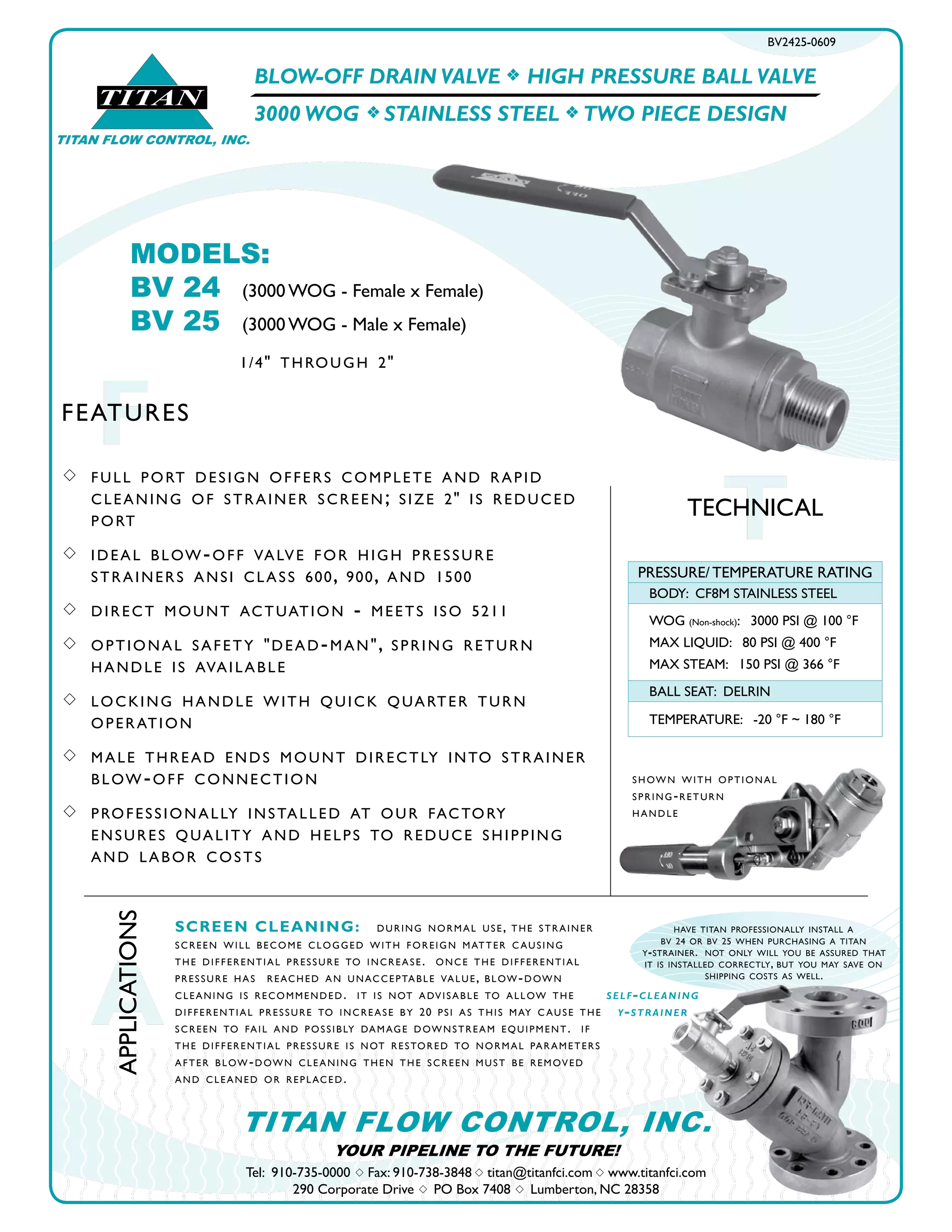 have titan professionally install a
bv 24 or bv 25 when purchasing a titan
y-strainer. not only will you be assured that
it is installed correctly, but you may save on
shipping costs as well.
BLOW-OFF DRAIN VALVE f HIGH PRESSURE BALL VALVE
3000 WOG f STAINLESS STEEL f TWO PIECE DESIGN
BV2425-0609
s 	 full port design offers complete and rapid 		
	 cleaning of strainer screen;	size 2" is reduced 	
	 port
s 	 ideal blow-off valve for high pressure 			
	 strainers ansi class 600, 900, and 1500
s 	direct mount actuation - meets iso 5211
s 	optional safety "dead-man", spring return 		
	 handle is available
s 	 locking handle with quick quarter turn 		
	 operation
s 	 male thread ends mount directly into strainer 	
	 blow-off connection
s 	 professionally installed at our factory 		
	 ensures quality and helps to reduce shipping 	
	 and labor costs
MODELS:	
BV 24	 (3000 WOG - Female x Female)
BV 25	 (3000 WOG - Male x Female)
1/4" through 2"
TTECHNICAL
PRESSURE/ TEMPERATURE RATING
BODY: CF8M STAINLESS STEEL
WOG (Non-shock): 3000 PSI @ 100 °F
MAX LIQUID: 80 PSI @ 400 °F
MAX STEAM: 150 PSI @ 366 °F
BALL SEAT: DELRIN
TEMPERATURE: -20 °F ~ 180 °F
TITAN
TITAN FLOW CONTROL, INC.
FFEATURES
Tel: 910-735-0000 s Fax: 910-738-3848 s titan@titanfci.com s www.titanfci.com
290 Corporate Drive s PO Box 7408 s Lumberton, NC 28358
TITAN FLOW CONTROL, INC.
A
APPLICATIONS
SCREEN CLEANING: during normal use, the strainer
screen will become clogged with foreign matter c ausing
the differential pressure to increase. once the differential
pressure has reached an unacceptable value, blow-down
cleaning is recommended. it is not advisable to allow the
differential pressure to increase by 20 psi as this may c ause the
screen to fail and possibly damage downstream equipment. if
the differential pressure is not restored to normal parameters
after blow-down cleaning then the screen must be removed
and cleaned or replaced.
shown with optional
spring-return
handle
YOUR PIPELINE TO THE FUTURE!
self-cleaning
y-strainer
 