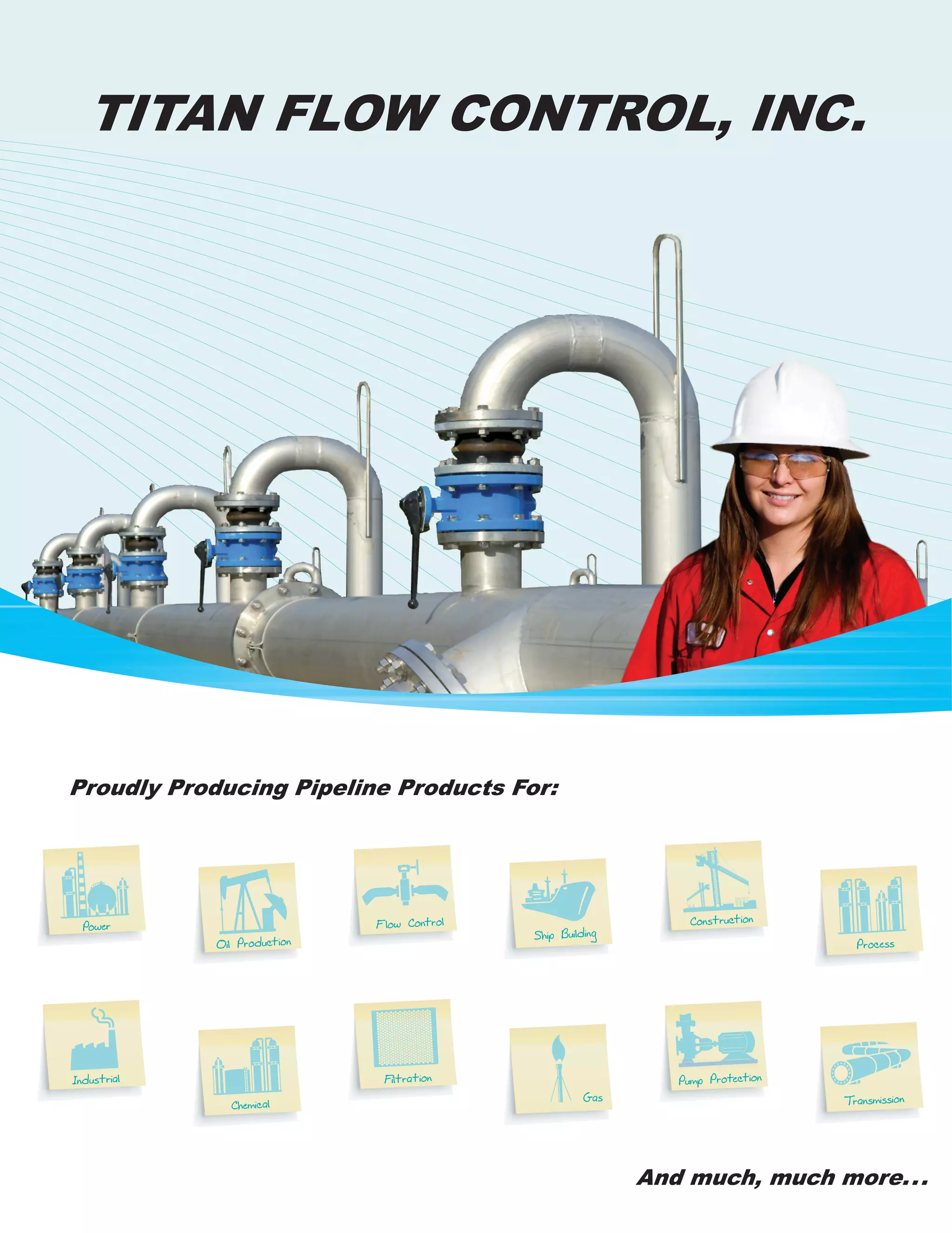 TITAN FLOW CONTROL, INC.
Power
Industrial
Oil Production
Chemical
Flow Control
Ship Building
Gas
Pump Protection
Construction
Process
Filtration
Transmission
Proudly Producing Pipeline Products For:
And much, much more...
 