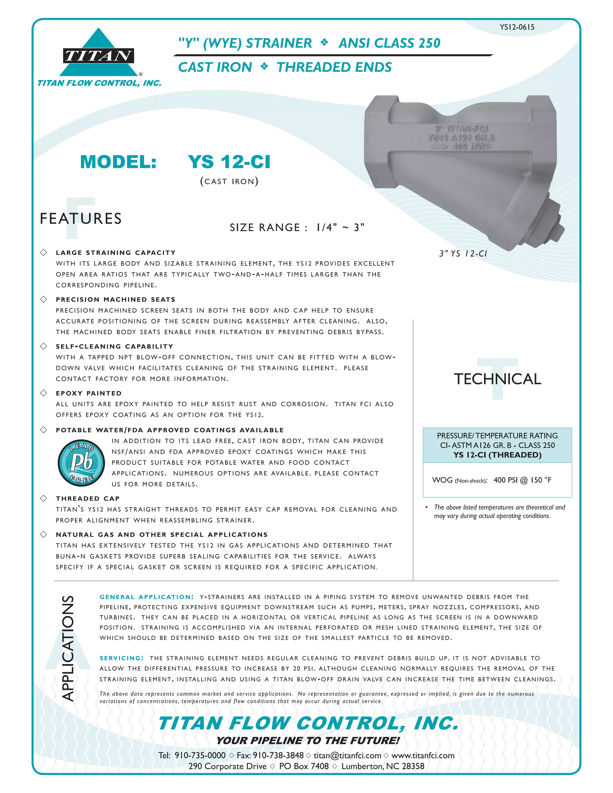 A
APPLICATIONS
FFEATURES
Tel: 910-735-0000 s Fax: 910-738-3848 s titan@titanfci.com s www.titanfci.com
290 Corporate Drive s PO Box 7408 s Lumberton, NC 28358
YOUR PIPELINE TO THE FUTURE!
TITAN FLOW CONTROL, INC.
"Y" (WYE) STRAINER f ANSI CLASS 250
CAST IRON f THREADED ENDS
PRESSURE/ TEMPERATURE RATING
CI- ASTM A126 GR. B - CLASS 250
YS 12-CI (THREADED)
WOG (Non-shock): 400 PSI @ 150 °F
•	 The above listed temperatures are theoretical and
	 may vary during actual operating conditions.
s 	 large straining capacity
	 with its large body and sizable straining element, the ys12 provides excellent
	 open area ratios that are typically two-and-a-half times larger than the
	 corresponding pipeline.
s 	 precision machined seats
	 precision machined screen seats in both the body and cap help to ensure
accurate positioning of the screen during reassembly after cleaning. also,
the machined body seats enable finer filtration by preventing debris bypass.
s 	 self-cleaning capability
with a tapped npt blow-off connection, this unit can be fitted with a blow-
down valve which facilitates cleaning of the straining element. please
contact factory for more information.
s 	 epoxy painted
all units are epoxy painted to help resist rust and corrosion. titan fci also
offers epoxy coating as an option for the ys12.
s 	 potable water/fda approved coatings available
			 in addition to its lead free, cast iron body, titan can provide
			 nsf/ansi and fda approved epoxy coatings which make this
			 product suitable for potable water and food contact
			 applications. numerous options are available. please contact
			 us for more details.
s 	 threaded cap
titan's ys12 has straight threads to permit easy cap removal for cleaning and
proper alignment when reassembling strainer.
s 	 natural gas and other special applications
titan has extensively tested the ys12 in gas applications and determined that
buna-n gaskets provide superb sealing capabilities for the service. always
specify if a special gasket or screen is required for a specific application.
general application: y-strainers are installed in a piping system to remove unwanted debris from the
pipeline, protecting expensive equipment downstream such as pumps, meters, spray nozzles, compressors, and
turbines. they can be placed in a horizontal or vertical pipeline as long as the screen is in a downward
position. straining is accomplished via an internal perforated or mesh lined straining element, the size of
which should be determined based on the size of the smallest particle to be removed.
servicing: the straining element needs regular cleaning to prevent debris build up. it is not advisable to
allow the differential pressure to increase by 20 psi. although cleaning normally requires the removal of the
straining element, installing and using a titan blow-off drain valve can increase the time between cleanings.
The above data represents common market and service applications.  No representation or guarantee, expressed or implied, is given due to the numerous
variations of concentrations, temperatures and flow conditions that may occur during actual service.
TTECHNICAL
MODEL:	 YS 12-CI				
		 (cast iron)
YS12-0615
3" YS 12-CI
SIZE RANGE : 1/4" ~ 3"
®
TITAN
TITAN FLOW CONTROL, INC.
 
