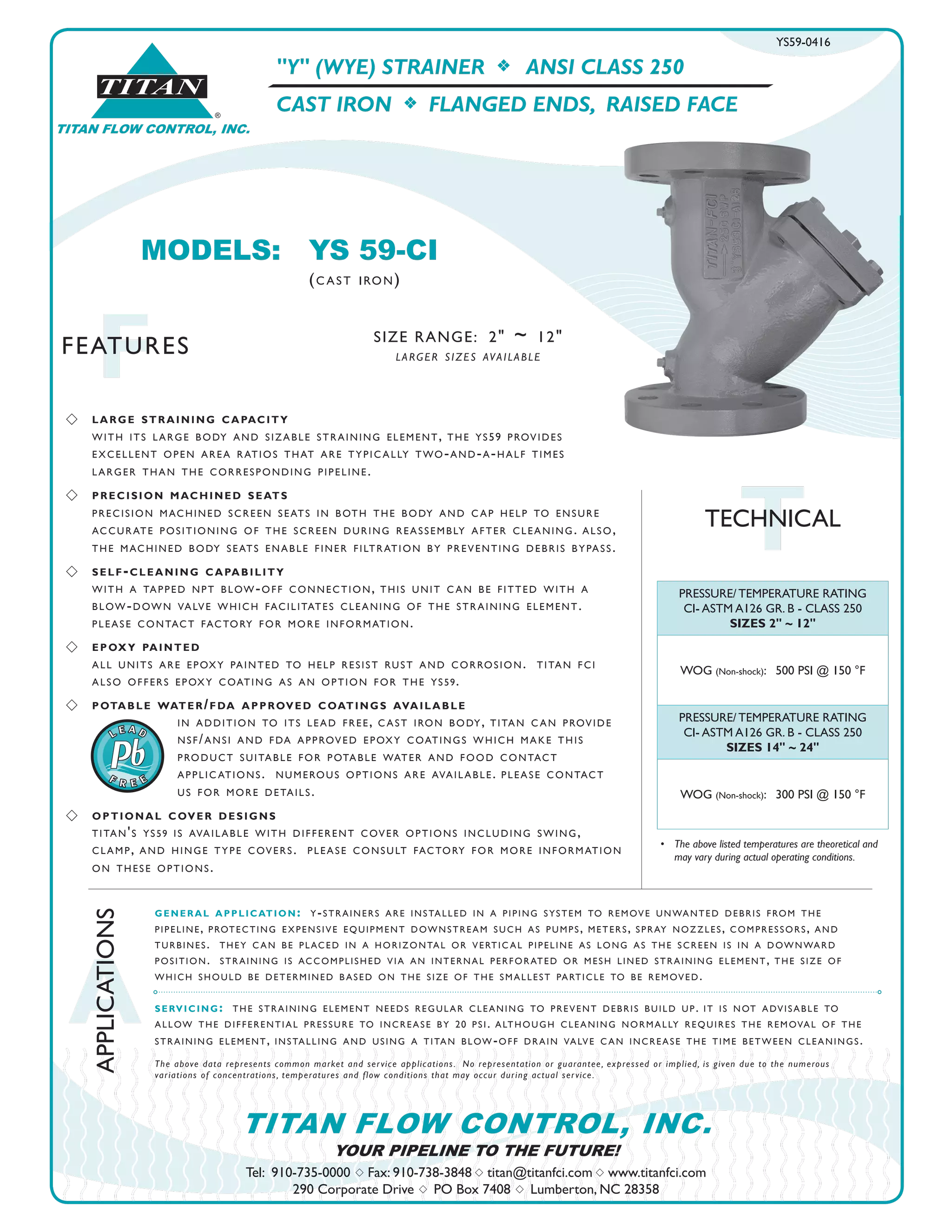 A
APPLICATIONS
FFEATURES
Tel: 910-735-0000 s Fax: 910-738-3848 s titan@titanfci.com s www.titanfci.com
290 Corporate Drive s PO Box 7408 s Lumberton, NC 28358
YOUR PIPELINE TO THE FUTURE!
TITAN FLOW CONTROL, INC.
"Y" (WYE) STRAINER f ANSI CLASS 250
CAST IRON f FLANGED ENDS, RAISED FACE
general application: y-strainers are installed in a piping system to remove unwanted debris from the
pipeline, protecting expensive equipment downstream such as pumps, meters, spray nozzles, compressors, and
turbines. they c an be placed in a horizontal or vertic al pipeline as long as the screen is in a downward
position. straining is accomplished via an internal perforated or mesh lined straining element, the size of
which should be determined b ased on the size of the smallest particle to be removed.
servicing: the straining element needs regular cleaning to prevent debris build up. it is not advisable to
allow the differential pressure to increase by 20 psi. although cleaning normally requires the removal of the
straining element, installing and using a titan blow-off drain valve c an increase the time between cleanings.
The above data represents common market and service applications. No representation or guarantee, expressed or implied, is given due to the numerous
variations of concentrations, temperatures and flow conditions that may occur during actual service.
MODELS:	 YS 59-CI				
		 (c ast iron)
®
TITAN
TITAN FLOW CONTROL, INC.
SIZE RANGE: 2" ~ 12"
larger sizes available
•	 The above listed temperatures are theoretical and
	 may vary during actual operating conditions.
TTECHNICAL
YS59-0416
PRESSURE/ TEMPERATURE RATING
CI- ASTM A126 GR. B - CLASS 250
SIZES 2" ~ 12"
WOG (Non-shock): 500 PSI @ 150 °F
PRESSURE/ TEMPERATURE RATING
CI- ASTM A126 GR. B - CLASS 250
SIZES 14" ~ 24"
WOG (Non-shock): 300 PSI @ 150 °F
s 	 large straining capacity
	 with its large body and sizable straining element, the ys59 provides 		
	 excellent open area ratios that are typic ally two-and-a-half times 	
	 larger than the corresponding pipeline.
s 	 precision machined seats
	 precision machined screen seats in both the body and c ap help to ensure
accurate positioning of the screen during reassembly after cleaning. also,
the machined body seats enable finer filtration by preventing debris bypass.
s 	 self-cleaning capability
with a tapped npt blow-off connection, this unit c an be fitted with a
blow-down valve which facilitates cleaning of the straining element.
please contact factory for more information.
s 	 epoxy painted
all units are epoxy painted to help resist rust and corrosion. titan fci
also offers epoxy coating as an option for the ys59.
s 	 potable water/fda approved coatings available
			 in addition to its lead free, c ast iron body, titan c an provide
			 nsf/ansi and fda approved epoxy coatings which make this
			 product suitable for potable water and food contact
			 applic ations. numerous options are available. please contact
			 us for more details.
s 	 optional cover designs
titan's ys59 is available with different cover options including swing,
clamp, and hinge type covers. please consult factory for more information
on these options.
 