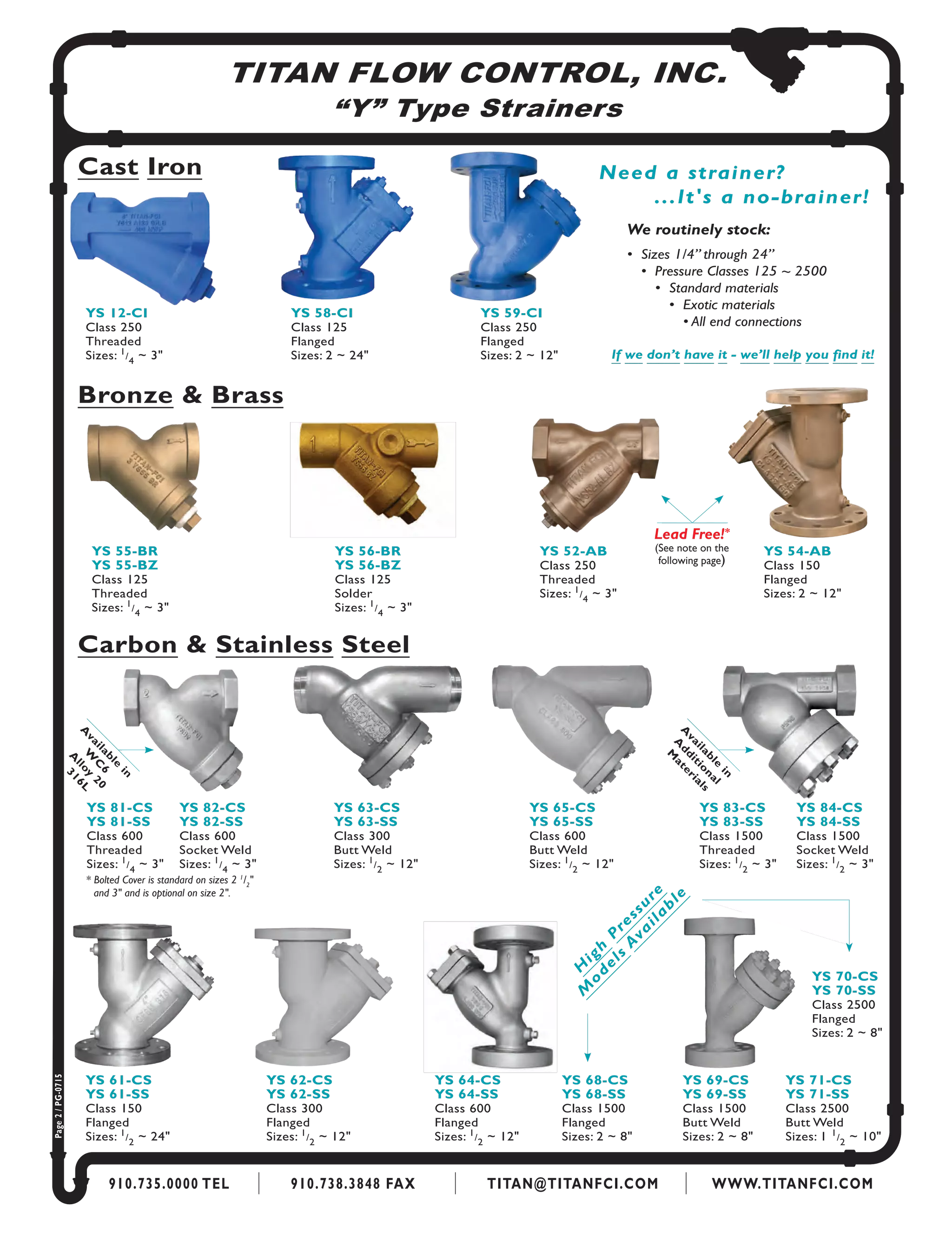 TITAN FLOW CONTROL, INC.
“Y” Type Strainers
910.735.0000 TEL 910.738.3848 FAX TITAN@TITANFCI.COM WWW.TITANFCI.COM
Cast Iron
YS 12-CI
Class 250
Threaded
Sizes: 1
/
4
~ 3"
YS 58-CI
Class 125
Flanged
Sizes: 2 ~ 24"
Bronze & Brass
Carbon & Stainless Steel
YS 52-AB
Class 250
Threaded
Sizes: 1
/
4
~ 3"
YS 54-AB
Class 150
Flanged
Sizes: 2 ~ 12"
Need a strainer?
...It's a no-brainer!
		 We routinely stock:
	 	 •  Sizes 1/4” through 24”
	 	 	 •  Pressure Classes 125 ~ 2500
	 	 	 	 •  Standard materials
	 	 	 	 	 •  Exotic materials
	 	 	 	 	 	 • All end connections
If we don’t have it - we’ll help you find it!
YS 81-CS
YS 81-SS
Class 600
Threaded
Sizes: 1
/
4
~ 3"
YS 82-CS
YS 82-SS
Class 600
Socket Weld
Sizes: 1
/
4
~ 3"
YS 63-CS
YS 63-SS
Class 300
Butt Weld
Sizes: 1
/
2
~ 12"
YS 65-CS
YS 65-SS
Class 600
Butt Weld
Sizes: 1
/
2
~ 12"
YS 83-CS
YS 83-SS
Class 1500
Threaded
Sizes: 1
/
2
~ 3"
YS 84-CS
YS 84-SS
Class 1500
Socket Weld
Sizes: 1
/
2
~ 3"
YS 61-CS
YS 61-SS
Class 150
Flanged
Sizes: 1
/
2
~ 24"
YS 62-CS
YS 62-SS
Class 300
Flanged
Sizes: 1
/
2
~ 12"
YS 64-CS
YS 64-SS
Class 600
Flanged
Sizes: 1
/
2
~ 12"
YS 68-CS
YS 68-SS
Class 1500
Flanged
Sizes: 2 ~ 8"
YS 69-CS
YS 69-SS
Class 1500
Butt Weld
Sizes: 2 ~ 8"
YS 70-CS
YS 70-SS
Class 2500
Flanged
Sizes: 2 ~ 8"
YS 71-CS
YS 71-SS
Class 2500
Butt Weld
Sizes: 1 1
/
2
~ 10"
H
igh
P
ressure
M
o
dels
A
vailable
Page2/PG-0715
YS 59-CI
Class 250
Flanged
Sizes: 2 ~ 12"
A
vailable
in
A
dditional
M
aterials
YS 56-BR
YS 56-BZ
Class 125
Solder
Sizes: 1
/
4
~ 3"
YS 55-BR
YS 55-BZ
Class 125
Threaded
Sizes: 1
/
4
~ 3"
* Bolted Cover is standard on sizes 2 1
/2
"	
	 and 3" and is optional on size 2".
A
vailable
in
W
C
6
A
lloy
20
316L
Lead Free!*
(See note on the
following page)
 