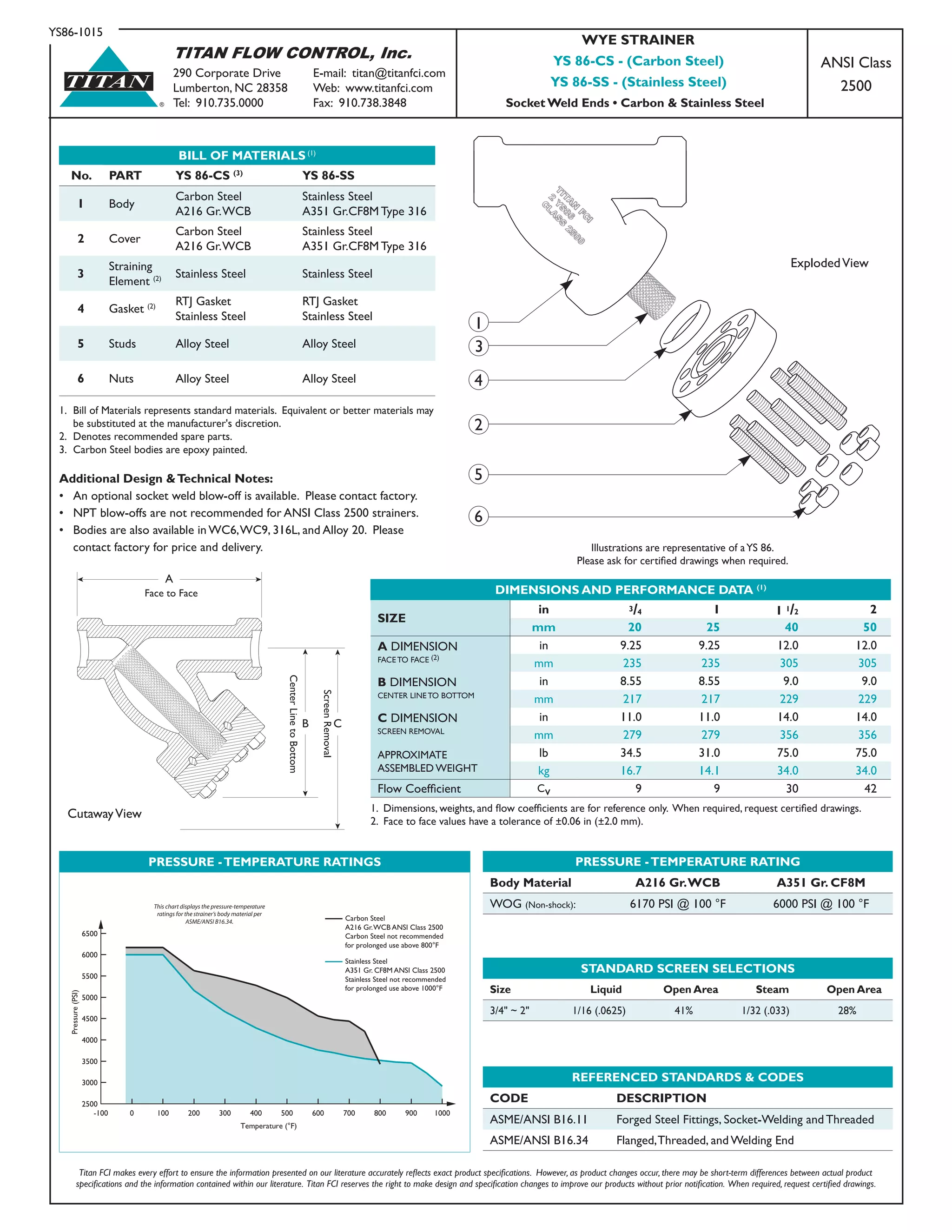 TITAN FLOW CONTROL, Inc.
290 Corporate Drive	 E-mail: titan@titanfci.com
Lumberton, NC 28358	 Web: www.titanfci.com
Tel: 910.735.0000	 Fax: 910.738.3848
YS86-1015
®
TITAN
BILL OF MATERIALS (1)
No. PART YS 86-CS (3)
YS 86-SS
1 Body
Carbon Steel
A216 Gr.WCB
Stainless Steel
A351 Gr.CF8M Type 316
2 Cover
Carbon Steel
A216 Gr.WCB
Stainless Steel
A351 Gr.CF8M Type 316
3
Straining
Element (2) Stainless Steel Stainless Steel
4 Gasket (2) RTJ Gasket
Stainless Steel
RTJ Gasket
Stainless Steel
5 Studs Alloy Steel Alloy Steel
6 Nuts Alloy Steel Alloy Steel
1.	 Bill of Materials represents standard materials. Equivalent or better materials may
	 be substituted at the manufacturer's discretion.
2.	 Denotes recommended spare parts.
3.	 Carbon Steel bodies are epoxy painted.
PRESSURE -TEMPERATURE RATING
Body Material A216 Gr.WCB A351 Gr. CF8M
WOG (Non-shock): 6170 PSI @ 100 °F 6000 PSI @ 100 °F
STANDARD SCREEN SELECTIONS
Size Liquid Open Area Steam Open Area
3/4" ~ 2" 1/16 (.0625) 41% 1/32 (.033) 28%
REFERENCED STANDARDS & CODES
CODE DESCRIPTION
ASME/ANSI B16.11 Forged Steel Fittings, Socket-Welding and Threaded
ASME/ANSI B16.34 Flanged,Threaded, and Welding End
Titan FCI makes every effort to ensure the information presented on our literature accurately reflects exact product specifications.  However, as product changes occur, there may be short-term differences between actual product
specifications and the information contained within our literature.  Titan FCI reserves the right to make design and specification changes to improve our products without prior notification.  When required, request certified drawings.
ExplodedView
WYE STRAINER
YS 86-CS - (Carbon Steel)
YS 86-SS - (Stainless Steel)
Socket Weld Ends • Carbon & Stainless Steel
ANSI Class
2500
Additional Design &Technical Notes:
•	 An optional socket weld blow-off is available.  Please	contact factory.
•	 NPT blow-offs are not recommended for ANSI Class 2500 strainers.
•	 Bodies are also available in WC6,WC9, 316L, and Alloy 20.  Please 	
	 contact factory for price and delivery.
DIMENSIONS AND PERFORMANCE DATA (1)
SIZE
in 3/4 1 1 1/2 2
mm 20 25 40 50
A DIMENSION
FACE TO FACE (2)
in 9.25 9.25 12.0 12.0
mm 235 235 305 305
B DIMENSION
CENTER LINE TO BOTTOM
in 8.55 8.55 9.0 9.0
mm 217 217 229 229
C DIMENSION
SCREEN REMOVAL
in 11.0 11.0 14.0 14.0
mm 279 279 356 356
APPROXIMATE
ASSEMBLED WEIGHT
lb 34.5 31.0 75.0 75.0
kg 16.7 14.1 34.0 34.0
Flow Coefficient Cv 9 9 30 42
1.  Dimensions, weights, and flow coefficients are for reference only.  When required, request certified drawings.
2. Face to face values have a tolerance of ±0.06 in (±2.0 mm).
Face to Face
B C
CutawayView
Illustrations are representative of aYS 86.
Please ask for certified drawings when required.
PRESSURE -TEMPERATURE RATINGS
-100 0 100 200 300 400 500 600 700 800 900 1000
2500
3000
3500
4000
4500
5000
5500
6000
6500
Pressure(PSI)
Temperature (°F)
This chart displays the pressure-temperature
ratings for the strainer’s body material per
ASME/ANSI B16.34. Carbon Steel
A216 Gr.WCB ANSI Class 2500
Carbon Steel not recommended
for prolonged use above 800°F
Stainless Steel
A351 Gr. CF8M ANSI Class 2500
Stainless Steel not recommended
for prolonged use above 1000°F
1
3
2
4
5
6
 