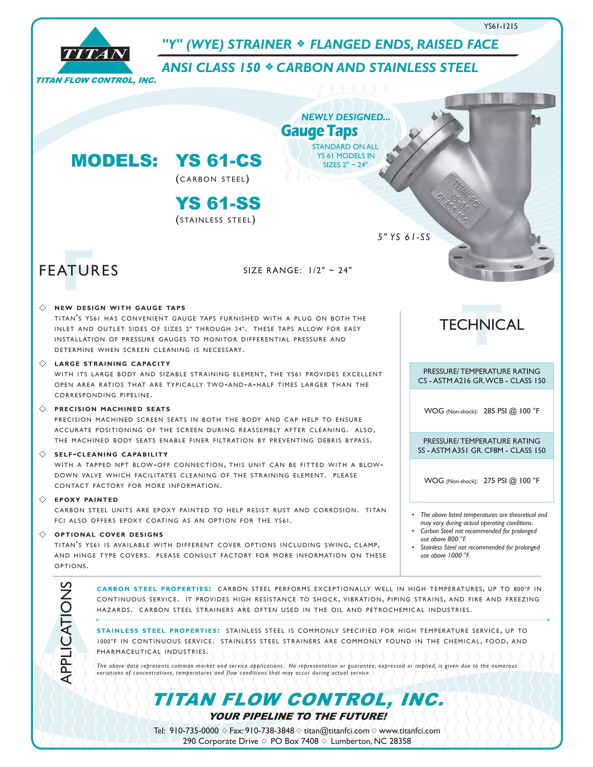 TITAN FLOW CONTROL, INC.
®
TITAN
A
APPLICATIONS
FFEATURES
Tel: 910-735-0000 s Fax: 910-738-3848 s titan@titanfci.com s www.titanfci.com
290 Corporate Drive s PO Box 7408 s Lumberton, NC 28358
YOUR PIPELINE TO THE FUTURE!
TITAN FLOW CONTROL, INC.
"Y" (WYE) STRAINER f FLANGED ENDS, RAISED FACE
ANSI CLASS 150 f CARBON AND STAINLESS STEEL
PRESSURE/ TEMPERATURE RATING
CS - ASTM A216 GR.WCB - CLASS 150
WOG (Non-shock): 285 PSI @ 100 °F
PRESSURE/ TEMPERATURE RATING
SS - ASTM A351 GR. CF8M - CLASS 150
WOG (Non-shock): 275 PSI @ 100 °F
•	 The above listed temperatures are theoretical and
	 may vary during actual operating conditions.
•	 Carbon Steel not recommended for prolonged 	 	
	 use above 800 °F.
•	 Stainless Steel not recommended for prolonged 	 	
	 use above 1000 °F.
carbon steel properties: carbon steel performs exceptionally well in high temperatures, up to 800°f in
continuous service. it provides high resistance to shock, vibration, piping strains, and fire and freezing
hazards. carbon steel strainers are often used in the oil and petrochemical industries.
stainless steel properties: stainless steel is commonly specified for high temperature service, up to
1000°f in continuous service. stainless steel strainers are commonly found in the chemical, food, and
pharmaceutical industries.
The above data represents common market and service applications.  No representation or guarantee, expressed or implied, is given due to the numerous
variations of concentrations, temperatures and flow conditions that may occur during actual service.
TTECHNICAL
MODELS:	 YS 61-CS				
		 (carbon steel)
		 YS 61-SS
		 (stainless steel)
YS61-1215
s 	 new design with gauge taps
	 titan's ys61 has convenient gauge taps furnished with a plug on both	the
	 inlet and outlet sides of sizes 2" through 24". these taps allow for easy
	 installation of pressure gauges to monitor differential pressure and
	 determine when screen cleaning is necessary.
s 	 large straining capacity
	 with its large body and sizable straining element, the ys61 provides excellent
	 open area ratios that are typically two-and-a-half times larger than the
	 corresponding pipeline.
s 	 precision machined seats
	 precision machined screen seats in both the body and cap help to ensure
accurate positioning of the screen during reassembly after cleaning. also,
the machined body seats enable finer filtration by preventing debris bypass.
s 	 self-cleaning capability
with a tapped npt blow-off connection, this unit can be fitted with a blow-
down valve which facilitates cleaning of the straining element. please
contact factory for more information.
s 	 epoxy painted
carbon steel units are epoxy painted to help resist rust and corrosion. titan
fci also offers epoxy coating as an option for the ys61.
s 	 optional cover designs
titan's ys61 is available with different cover options including swing, clamp,
and hinge type covers. please consult factory for more information on these
options.
GaugeTaps
NEWLY DESIGNED...
STANDARD ON ALL
YS 61 MODELS IN
SIZES 2" ~ 24"
SIZE RANGE: 1/2" ~ 24"
5" YS 61-SS
 