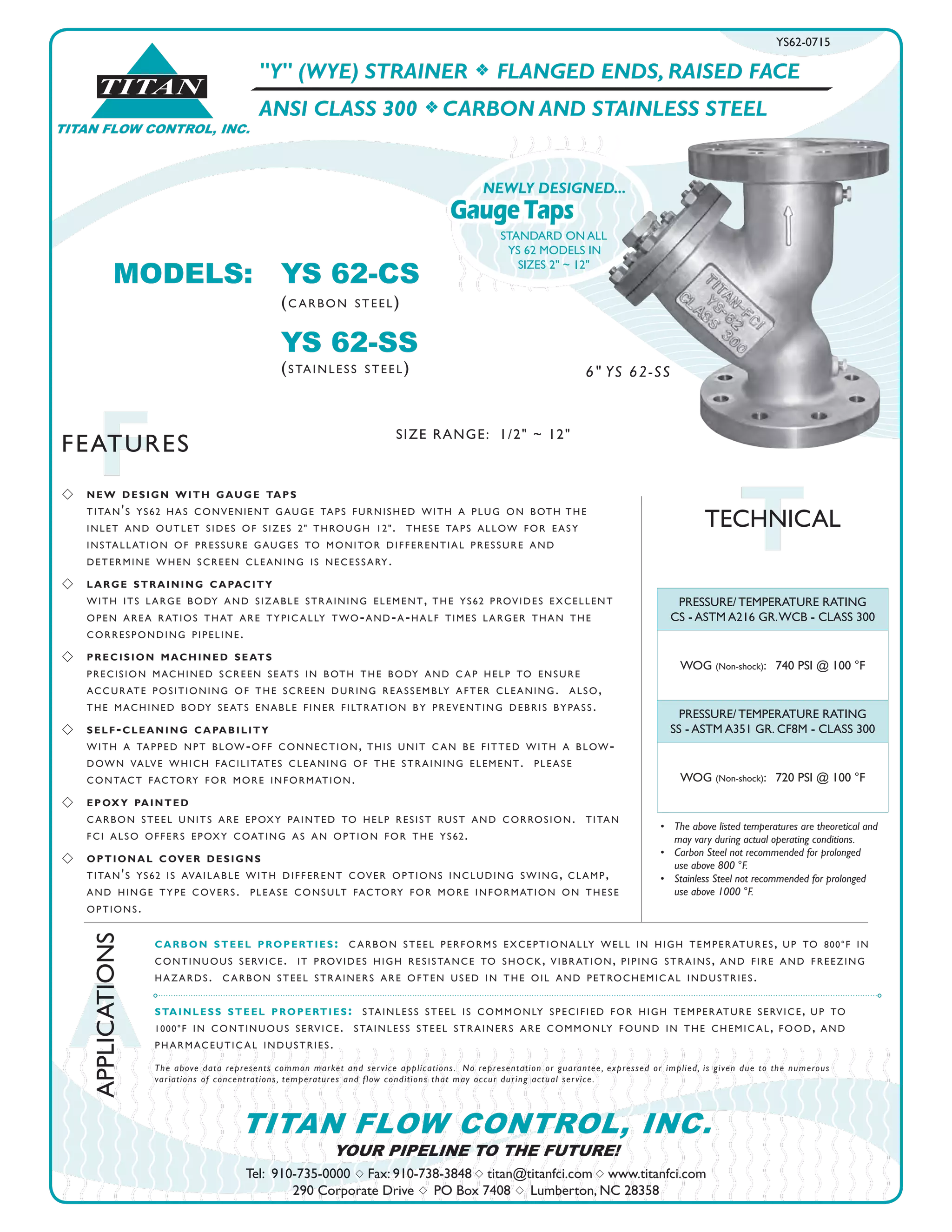 TITAN FLOW CONTROL, INC.
®
TITAN
A
APPLICATIONS
FFEATURES
Tel: 910-735-0000 s Fax: 910-738-3848 s titan@titanfci.com s www.titanfci.com
290 Corporate Drive s PO Box 7408 s Lumberton, NC 28358
YOUR PIPELINE TO THE FUTURE!
TITAN FLOW CONTROL, INC.
"Y" (WYE) STRAINER f FLANGED ENDS, RAISED FACE
ANSI CLASS 300 f CARBON AND STAINLESS STEEL
PRESSURE/ TEMPERATURE RATING
CS - ASTM A216 GR.WCB - CLASS 300
WOG (Non-shock): 740 PSI @ 100 °F
PRESSURE/ TEMPERATURE RATING
SS - ASTM A351 GR. CF8M - CLASS 300
WOG (Non-shock): 720 PSI @ 100 °F
•	 The above listed temperatures are theoretical and
	 may vary during actual operating conditions.
•	 Carbon Steel not recommended for prolonged 	 	
	 use above 800 °F.
•	 Stainless Steel not recommended for prolonged 	 	
	 use above 1000 °F.
carbon steel properties: carbon steel performs exceptionally well in high temperatures, up to 800°f in
continuous service. it provides high resistance to shock, vibration, piping strains, and fire and freezing
hazards. carbon steel strainers are often used in the oil and petrochemical industries.
stainless steel properties: stainless steel is commonly specified for high temperature service, up to
1000°f in continuous service. stainless steel strainers are commonly found in the chemical, food, and
pharmaceutical industries.
The above data represents common market and service applications.  No representation or guarantee, expressed or implied, is given due to the numerous
variations of concentrations, temperatures and flow conditions that may occur during actual service.
TTECHNICAL
MODELS:	 YS 62-CS				
		 (carbon steel)
		 YS 62-SS
		 (stainless steel)
YS62-0715
SIZE RANGE: 1/2" ~ 12"
6" YS 62-SS
GaugeTaps
NEWLY DESIGNED...
STANDARD ON ALL
YS 62 MODELS IN
SIZES 2" ~ 12"
s 	 new design with gauge taps
	 titan's ys62 has convenient gauge taps furnished with a plug on both	the
	 inlet and outlet sides of sizes 2" through 12". these taps allow for easy
	 installation of pressure gauges to monitor differential pressure and
	 determine when screen cleaning is necessary.
s 	 large straining capacity
	 with its large body and sizable straining element, the ys62 provides excellent
	 open area ratios that are typically two-and-a-half times larger than the
	 corresponding pipeline.
s 	 precision machined seats
	 precision machined screen seats in both the body and cap help to ensure
accurate positioning of the screen during reassembly after cleaning. also,
the machined body seats enable finer filtration by preventing debris bypass.
s 	 self-cleaning capability
with a tapped npt blow-off connection, this unit can be fitted with a blow-
down valve which facilitates cleaning of the straining element. please
contact factory for more information.
s 	 epoxy painted
carbon steel units are epoxy painted to help resist rust and corrosion. titan
fci also offers epoxy coating as an option for the ys62.
s 	 optional cover designs
titan's ys62 is available with different cover options including swing, clamp,
and hinge type covers. please consult factory for more information on these
options.
 