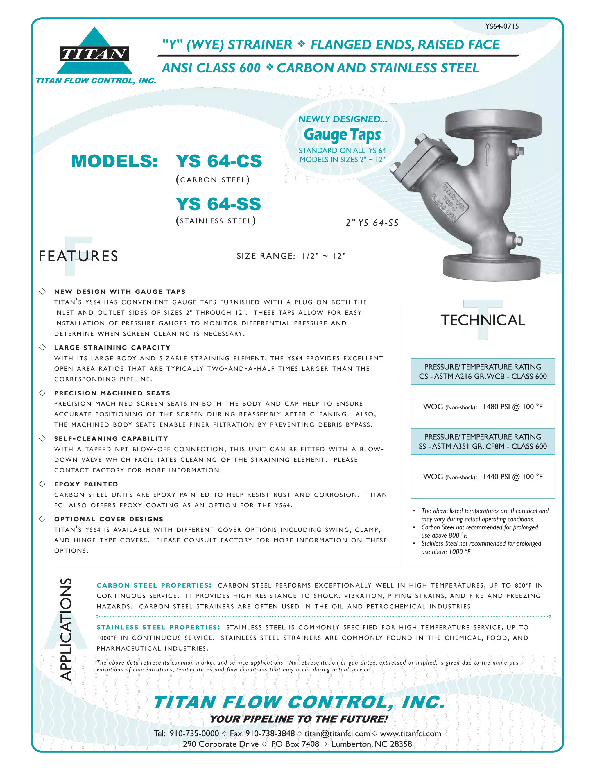TITAN FLOW CONTROL, INC.
®
TITAN
A
APPLICATIONS
FFEATURES
Tel: 910-735-0000 s Fax: 910-738-3848 s titan@titanfci.com s www.titanfci.com
290 Corporate Drive s PO Box 7408 s Lumberton, NC 28358
YOUR PIPELINE TO THE FUTURE!
TITAN FLOW CONTROL, INC.
"Y" (WYE) STRAINER f FLANGED ENDS, RAISED FACE
ANSI CLASS 600 f CARBON AND STAINLESS STEEL
PRESSURE/ TEMPERATURE RATING
CS - ASTM A216 GR.WCB - CLASS 600
WOG (Non-shock): 1480 PSI @ 100 °F
PRESSURE/ TEMPERATURE RATING
SS - ASTM A351 GR. CF8M - CLASS 600
WOG (Non-shock): 1440 PSI @ 100 °F
•	 The above listed temperatures are theoretical and
	 may vary during actual operating conditions.
•	 Carbon Steel not recommended for prolonged 	 	
	 use above 800 °F.
•	 Stainless Steel not recommended for prolonged 	 	
	 use above 1000 °F.
carbon steel properties: carbon steel performs exceptionally well in high temperatures, up to 800°f in
continuous service. it provides high resistance to shock, vibration, piping strains, and fire and freezing
hazards. carbon steel strainers are often used in the oil and petrochemical industries.
stainless steel properties: stainless steel is commonly specified for high temperature service, up to
1000°f in continuous service. stainless steel strainers are commonly found in the chemical, food, and
pharmaceutical industries.
The above data represents common market and service applications.  No representation or guarantee, expressed or implied, is given due to the numerous
variations of concentrations, temperatures and flow conditions that may occur during actual service.
TTECHNICAL
MODELS:	 YS 64-CS				
		 (carbon steel)
		 YS 64-SS
		 (stainless steel)
YS64-0715
SIZE RANGE: 1/2" ~ 12"
2" YS 64-SS
s 	 new design with gauge taps
	 titan's ys64 has convenient gauge taps furnished with a plug on both	the
	 inlet and outlet sides of sizes 2" through 12". these taps allow for easy
	 installation of pressure gauges to monitor differential pressure and
	 determine when screen cleaning is necessary.
s 	 large straining capacity
	 with its large body and sizable straining element, the ys64 provides excellent
	 open area ratios that are typically two-and-a-half times larger than the
	 corresponding pipeline.
s 	 precision machined seats
	 precision machined screen seats in both the body and cap help to ensure
accurate positioning of the screen during reassembly after cleaning. also,
the machined body seats enable finer filtration by preventing debris bypass.
s 	 self-cleaning capability
with a tapped npt blow-off connection, this unit can be fitted with a blow-
down valve which facilitates cleaning of the straining element. please
contact factory for more information.
s 	 epoxy painted
carbon steel units are epoxy painted to help resist rust and corrosion. titan
fci also offers epoxy coating as an option for the ys64.
s 	 optional cover designs
titan's ys64 is available with different cover options including swing, clamp,
and hinge type covers. please consult factory for more information on these
options.
GaugeTaps
NEWLY DESIGNED...
STANDARD ON ALL YS 64
MODELS IN SIZES 2" ~ 12"
 