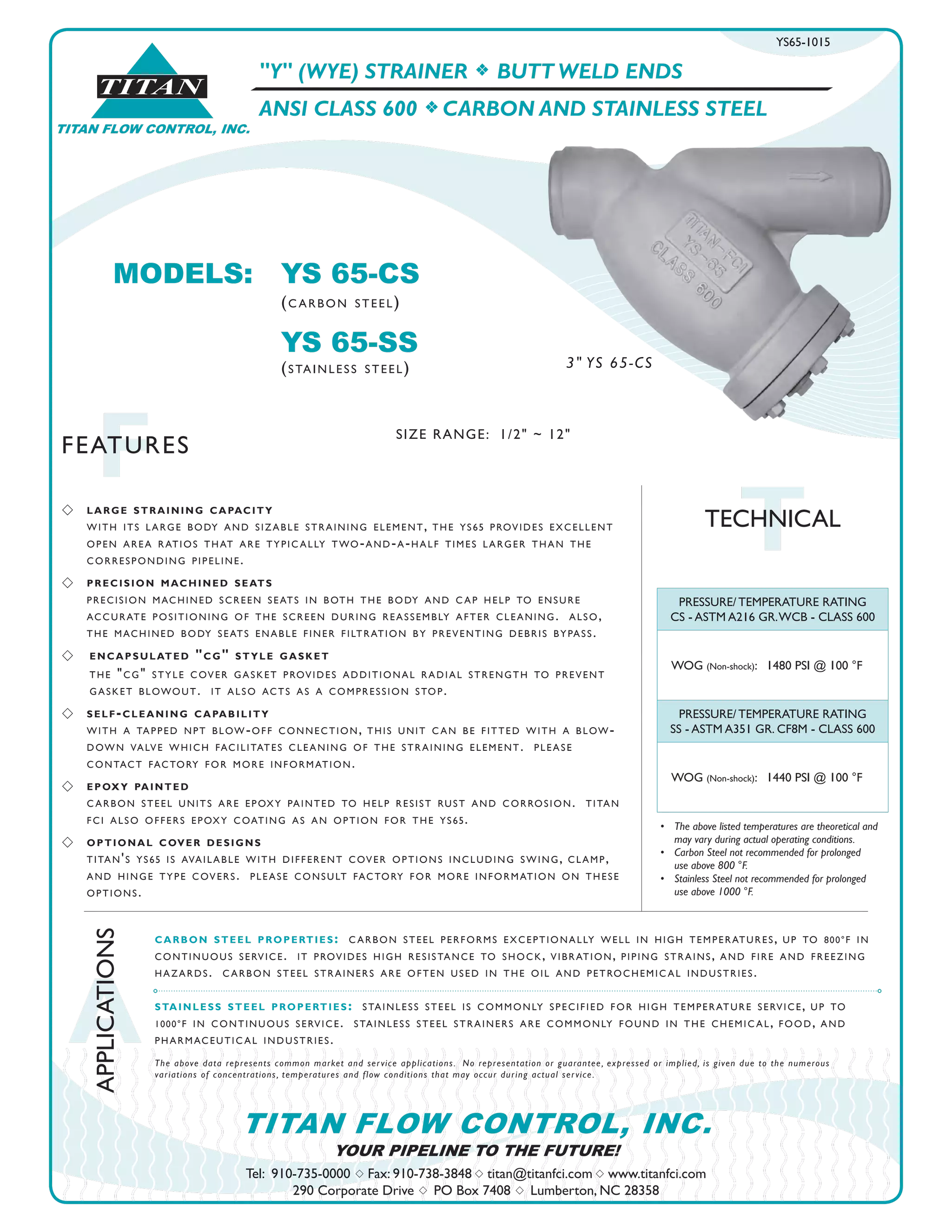 TITAN FLOW CONTROL, INC.
®
TITAN
A
APPLICATIONS
FFEATURES
Tel: 910-735-0000 s Fax: 910-738-3848 s titan@titanfci.com s www.titanfci.com
290 Corporate Drive s PO Box 7408 s Lumberton, NC 28358
YOUR PIPELINE TO THE FUTURE!
TITAN FLOW CONTROL, INC.
"Y" (WYE) STRAINER f BUTT WELD ENDS
ANSI CLASS 600 f CARBON AND STAINLESS STEEL
PRESSURE/ TEMPERATURE RATING
CS - ASTM A216 GR.WCB - CLASS 600
WOG (Non-shock): 1480 PSI @ 100 °F
PRESSURE/ TEMPERATURE RATING
SS - ASTM A351 GR. CF8M - CLASS 600
WOG (Non-shock): 1440 PSI @ 100 °F
•	 The above listed temperatures are theoretical and
	 may vary during actual operating conditions.
•	 Carbon Steel not recommended for prolonged 	 	
	 use above 800 °F.
•	 Stainless Steel not recommended for prolonged 	 	
	 use above 1000 °F.
carbon steel properties: carbon steel performs exceptionally well in high temperatures, up to 800°f in
continuous service. it provides high resistance to shock, vibration, piping strains, and fire and freezing
hazards. carbon steel strainers are often used in the oil and petrochemical industries.
stainless steel properties: stainless steel is commonly specified for high temperature service, up to
1000°f in continuous service. stainless steel strainers are commonly found in the chemical, food, and
pharmaceutical industries.
The above data represents common market and service applications.  No representation or guarantee, expressed or implied, is given due to the numerous
variations of concentrations, temperatures and flow conditions that may occur during actual service.
TTECHNICAL
MODELS:	 YS 65-CS				
		 (carbon steel)
		 YS 65-SS
		 (stainless steel)
YS65-1015
s 	 large straining capacity
	 with its large body and sizable straining element, the ys65 provides excellent
	 open area ratios that are typically two-and-a-half times larger than the
	 corresponding pipeline.
s 	 precision machined seats
	 precision machined screen seats in both the body and cap help to ensure
accurate positioning of the screen during reassembly after cleaning. also,
the machined body seats enable finer filtration by preventing debris bypass.
s 	 encapsulated "cg" style gasket
	 the "cg" style cover gasket provides additional radial strength to prevent 		
	 gasket blowout. it also acts as a compression stop.
s 	 self-cleaning capability
with a tapped npt blow-off connection, this unit can be fitted with a blow-
down valve which facilitates cleaning of the straining element. please
contact factory for more information.
s 	 epoxy painted
carbon steel units are epoxy painted to help resist rust and corrosion. titan
fci also offers epoxy coating as an option for the ys65.
s 	 optional cover designs
titan's ys65 is available with different cover options including swing, clamp,
and hinge type covers. please consult factory for more information on these
options.
SIZE RANGE: 1/2" ~ 12"
3" YS 65-CS
 