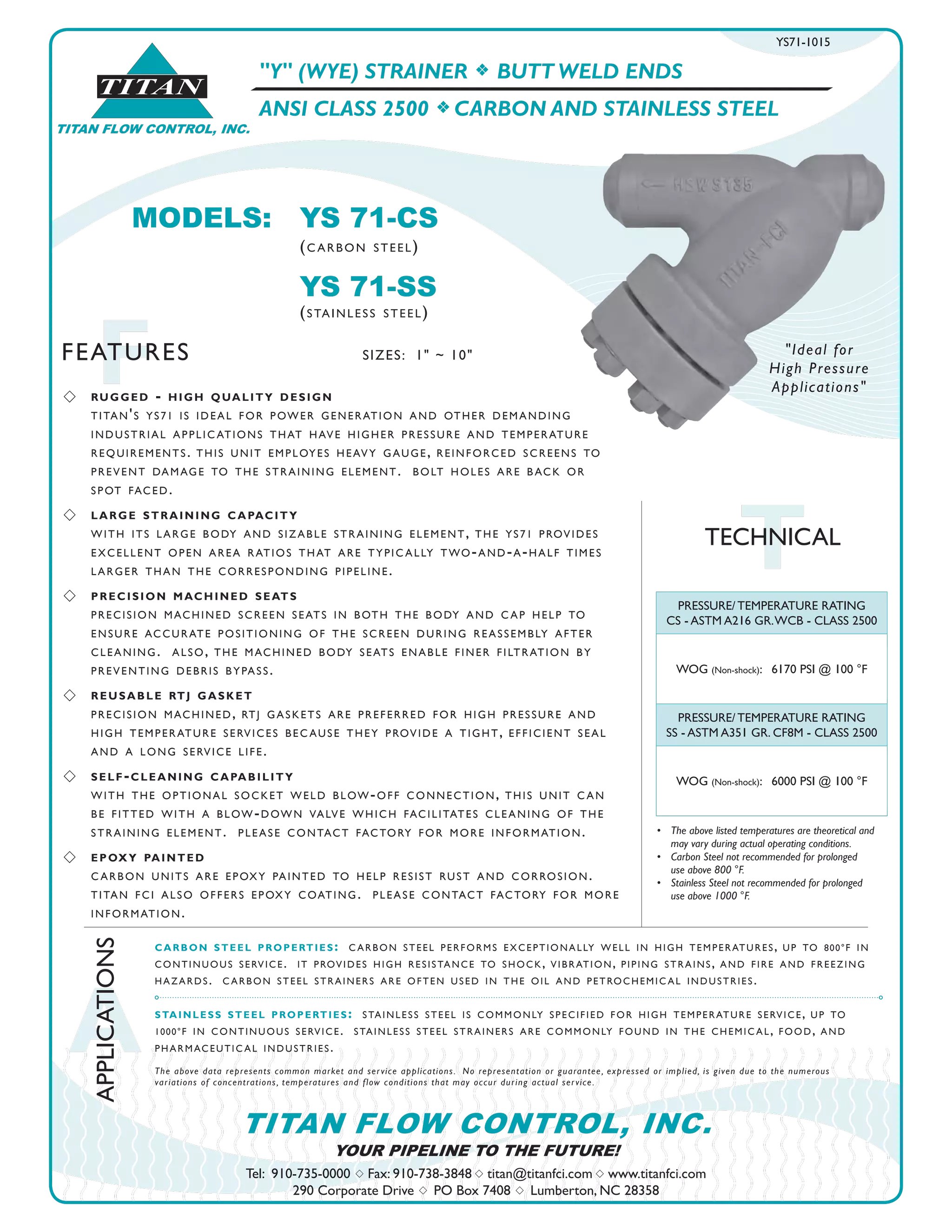 TITAN
TITAN FLOW CONTROL, INC.
A
APPLICATIONS
FFEATURES
Tel: 910-735-0000 s Fax: 910-738-3848 s titan@titanfci.com s www.titanfci.com
290 Corporate Drive s PO Box 7408 s Lumberton, NC 28358
YOUR PIPELINE TO THE FUTURE!
TITAN FLOW CONTROL, INC.
SIZES: 1" ~ 10"
PRESSURE/ TEMPERATURE RATING
CS - ASTM A216 GR.WCB - CLASS 2500
WOG (Non-shock): 6170 PSI @ 100 °F
PRESSURE/ TEMPERATURE RATING
SS - ASTM A351 GR. CF8M - CLASS 2500
WOG (Non-shock): 6000 PSI @ 100 °F
•	 The above listed temperatures are theoretical and
	 may vary during actual operating conditions.
•	 Carbon Steel not recommended for prolonged 	 	
	 use above 800 °F.
•	 Stainless Steel not recommended for prolonged 	 	
	 use above 1000 °F.
"Y" (WYE) STRAINER f BUTT WELD ENDS
ANSI CLASS 2500 f CARBON AND STAINLESS STEEL
s 	 rugged - high quality design
	 titan's ys71 is ideal for power generation and other demanding
	 industrial applications that have higher pressure and temperature
	 requirements. this unit employes heavy gauge, reinforced screens to
	 prevent damage to the straining element. bolt holes are back or
	 spot faced.
s 	 large straining capacity
	 with its large body and sizable straining element, the ys71 provides 		
	 excellent open area ratios that are typically two-and-a-half times 		
	 larger than the corresponding pipeline.
s 	 precision machined seats
	 precision machined screen seats in both the body and cap help to
ensure accurate positioning of the screen during reassembly after
cleaning. also, the machined body seats enable finer filtration by
preventing debris bypass.
s 	 reusable rtj gasket
	 precision machined, rtj gaskets are preferred for high pressure and 		
	 high temperature services because they provide a tight, efficient seal 		
	 and a long service life.
s 	 self-cleaning capability
with the optional socket weld blow-off connection, this unit can
be fitted with a blow-down valve which facilitates cleaning of the
straining element. please contact factory for more information.
s 	 epoxy painted
carbon units are epoxy painted to help resist rust and corrosion.
titan fci also offers epoxy coating. please contact factory for more
information.
carbon steel properties: carbon steel performs exceptionally well in high temperatures, up to 800°f in
continuous service. it provides high resistance to shock, vibration, piping strains, and fire and freezing
hazards. carbon steel strainers are often used in the oil and petrochemical industries.
stainless steel properties: stainless steel is commonly specified for high temperature service, up to
1000°f in continuous service. stainless steel strainers are commonly found in the chemical, food, and
pharmaceutical industries.
The above data represents common market and service applications.  No representation or guarantee, expressed or implied, is given due to the numerous
variations of concentrations, temperatures and flow conditions that may occur during actual service.
TTECHNICAL
MODELS:	 YS 71-CS				
		 (carbon steel)
		 YS 71-SS
		 (stainless steel)
YS71-1015
"Ideal for
High Pressure
Applications"
 