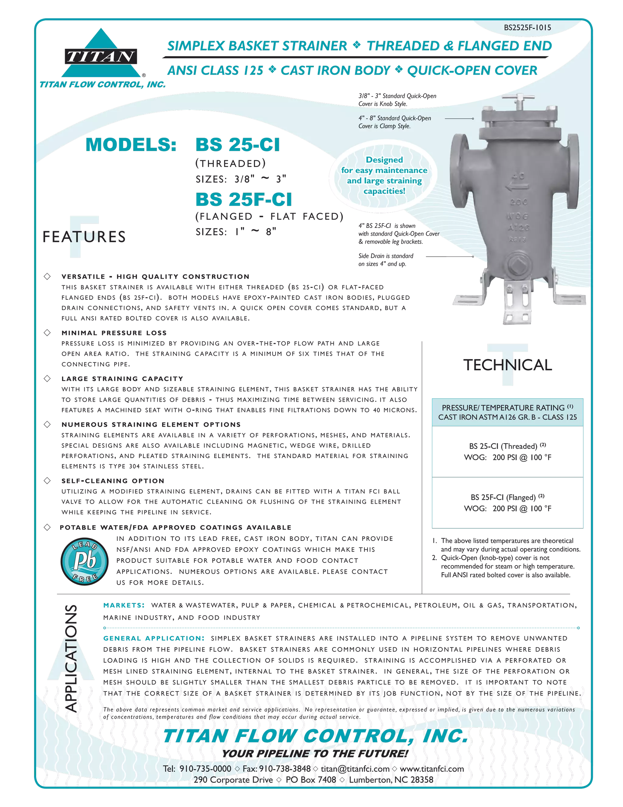 SIMPLEX BASKET STRAINER f THREADED & FLANGED END
ANSI CLASS 125 f CAST IRON BODY f QUICK-OPEN COVER
BS2525F-1015
s 	 versatile - high quality construction	
this b asket strainer is available with either threaded (bs 25-ci) or flat-faced	
flanged ends (bs 25f-ci). both models have epoxy-painted c ast iron bodies, plugged 		
drain connections, and safety vents in. a quick open cover comes standard, but a 		
full ansi rated bolted cover is also available.
s 	 minimal pressure loss	
pressure loss is minimized by providing an over-the-top flow path and large	
open area ratio. the straining c apacity is a minimum of six times that of the 			
connecting pipe.
s 	 large straining capacity
with its large body and sizeable straining element, this basket strainer has the ability
to store large quantities of debris - thus maximizing time between servicing. it also
features a machined seat with o-ring that enables fine filtrations down to 40 microns.
s 	 numerous straining element options
	
straining elements are available in a variety of perforations, meshes, and materials.	
special designs are also available including magnetic, wedge wire, drilled	
perforations, and pleated straining elements. the standard material for straining	
elements is type 304 stainless steel.
s 	 self-cleaning option	
utilizing a modified straining element, drains c an be fitted with a titan fci b all 			
valve to allow for the automatic cleaning or flushing of the straining element			
while keeping the pipeline in service.
s 	 potable water/fda approved coatings available			
in addition to its lead free, c ast iron body, titan c an provide			
nsf/ansi and fda approved epoxy coatings which make this			
product suitable for potable water and food contact			
applic ations. numerous options are available. please contact			
us for more details.
TTECHNICAL
®
TITAN
TITAN FLOW CONTROL, INC.
A
APPLICATIONS
FFEATURES
Tel: 910-735-0000 s Fax: 910-738-3848 s titan@titanfci.com s www.titanfci.com
290 Corporate Drive s PO Box 7408 s Lumberton, NC 28358
YOUR PIPELINE TO THE FUTURE!
TITAN FLOW CONTROL, INC.
PRESSURE/ TEMPERATURE RATING (1)
CAST IRON ASTM A126 GR. B - CLASS 125
BS 25-CI (Threaded) (2)
WOG: 200 PSI @ 100 °F
BS 25F-CI (Flanged) (2)
WOG: 200 PSI @ 100 °F
markets: water & wastewater, pulp & paper, chemic al & petrochemic al, petroleum, oil & gas, transportation,
marine industry, and food industry
general application: simplex b asket strainers are installed into a pipeline system to remove unwanted
debris from the pipeline flow. b asket strainers are commonly used in horizontal pipelines where debris
loading is high and the collection of solids is required. straining is accomplished via a perforated or
mesh lined straining element, internal to the b asket strainer. in general, the size of the perforation or
mesh should be slightly smaller than the smallest debris particle to be removed. it is important to note
that the correct size of a b asket strainer is determined by its job function, not by the size of the pipeline.
The above data represents common market and service applications. No representation or guarantee, expressed or implied, is given due to the numerous variations
of concentrations, temperatures and flow conditions that may occur during actual service.
1.	 The above listed temperatures are theoretical 			
and may vary during actual operating conditions.
2.	 Quick-Open (knob-type) cover is not 	
recommended for steam or high temperature.	
Full ANSI rated bolted cover is also available.
MODELS:	 BS 25-CI						
(threaded)
		 BS 25F-CI
		 (flanged - flat faced)
SIZES: 1" ~ 8"
SIZES: 3/8" ~ 3"
3/8" - 3" Standard Quick-Open
Cover is Knob Style.
4" - 8" Standard Quick-Open
Cover is Clamp Style.
4" BS 25F-CI is shown
with standard Quick-Open Cover
& removable leg brackets.
Side Drain is standard
on sizes 4" and up.
Designed
for easy maintenance
and large straining
capacities!
 