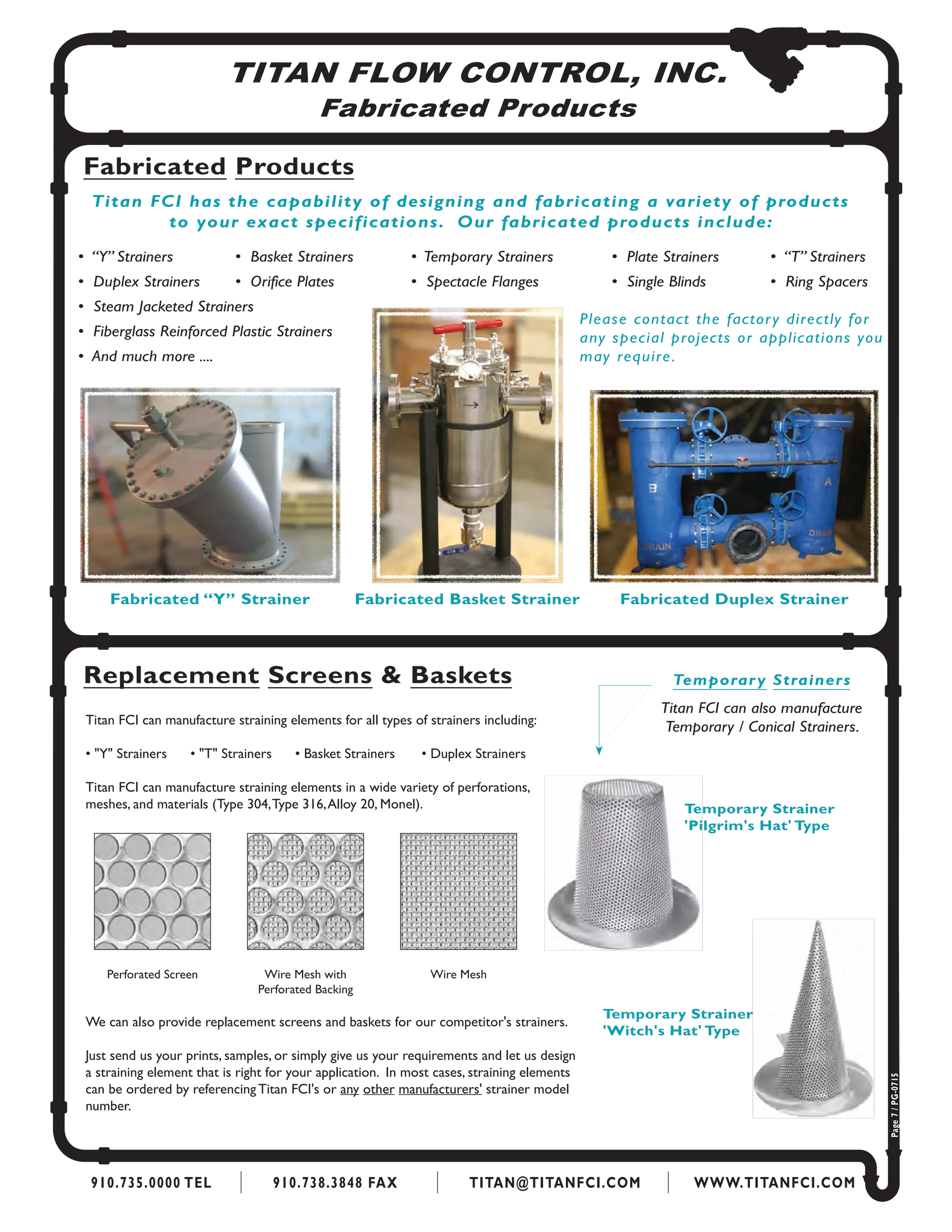 TITAN FLOW CONTROL, INC.
Fabricated Products
Fabricated Products
Fabricated “Y” Strainer
Titan FCI has the capability of designing and fabricating a variety of products
to your exact specifications. Our fabricated products include:
•  “Y” Strainers          	 •  Basket Strainers           	•  Temporary Strainers            	•  Plate Strainers         	 •  “T” Strainers
•  Duplex Strainers	 •  Orifice Plates	 •  Spectacle Flanges	 •  Single Blinds	 •  Ring Spacers
•  Steam Jacketed Strainers
•  Fiberglass Reinforced Plastic Strainers
•  And much more ....
Fabricated Basket Strainer Fabricated Duplex Strainer
Please contact the factory directly for
any special projects or applications you
may require.
Replacement Screens & Baskets
910.735.0000 TEL 910.738.3848 FAX TITAN@TITANFCI.COM WWW.TITANFCI.COM
Page7/PG-0715
Titan FCI can manufacture straining elements for all types of strainers including:
• "Y" Strainers • "T" Strainers • Basket Strainers 	 • Duplex Strainers
Titan FCI can manufacture straining elements in a wide variety of perforations,
meshes, and materials (Type 304,Type 316,Alloy 20, Monel).
Perforated Screen Wire Mesh with
Perforated Backing
Wire Mesh
Temporary Strainers
Titan FCI can also manufacture
Temporary / Conical Strainers.
Temporary Strainer
'Pilgrim's Hat' Type
Temporary Strainer
'Witch's Hat' Type
We can also provide replacement screens and baskets for our competitor's strainers.
Just send us your prints, samples, or simply give us your requirements and let us design
a straining element that is right for your application. In most cases, straining elements
can be ordered by referencing Titan FCI's or any other manufacturers' strainer model
number.
 