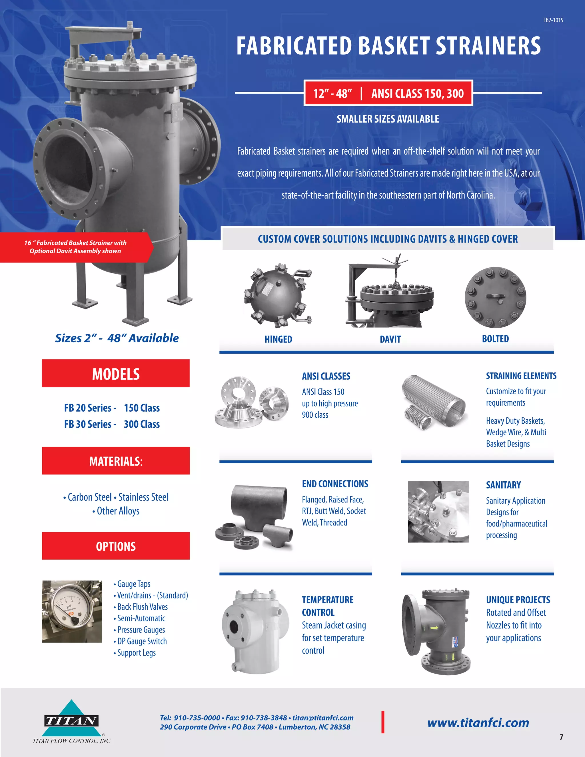 ®
TITAN
TITAN FLOW CONTROL, INC
Tel: 910-735-0000 • Fax: 910-738-3848 • titan@titanfci.com
290 Corporate Drive • PO Box 7408 • Lumberton, NC 28358 www.titanfci.com
7
FABRICATED BASKET STRAINERS
Fabricated Basket strainers are required when an off-the-shelf solution will not meet your
exactpipingrequirements.AllofourFabricatedStrainersaremaderighthereintheUSA,atour
state-of-the-artfacilityinthesoutheasternpartofNorthCarolina.
12”- 48” | ANSI CLASS 150, 300
16 “ Fabricated Basket Strainer with
Optional Davit Assembly shown
SMALLER SIZES AVAILABLE
FB2-1015
CUSTOM COVER SOLUTIONS INCLUDING DAVITS & HINGED COVER
ANSI CLASSES
ANSI Class 150
up to high pressure
900 class
SANITARY
Sanitary Application
Designs for
food/pharmaceutical
processing
UNIQUE PROJECTS
Rotated and Offset
Nozzles to fit into
your applications
TEMPERATURE
CONTROL
Steam Jacket casing
for set temperature
control
END CONNECTIONS
Flanged, Raised Face,
RTJ, ButtWeld, Socket
Weld,Threaded
STRAINING ELEMENTS
Customize to fit your
requirements
Heavy Duty Baskets,
WedgeWire, & Multi
Basket Designs
Sizes 2” - 48” Available
MATERIALS:
• Carbon Steel • Stainless Steel
• Other Alloys
OPTIONS
• GaugeTaps
•Vent/drains - (Standard)
• Back FlushValves
• Semi-Automatic
• Pressure Gauges
• DP Gauge Switch
• Support Legs
HINGED DAVIT BOLTED
MODELS
FB 20 Series - 150 Class
FB 30 Series - 300 Class
 