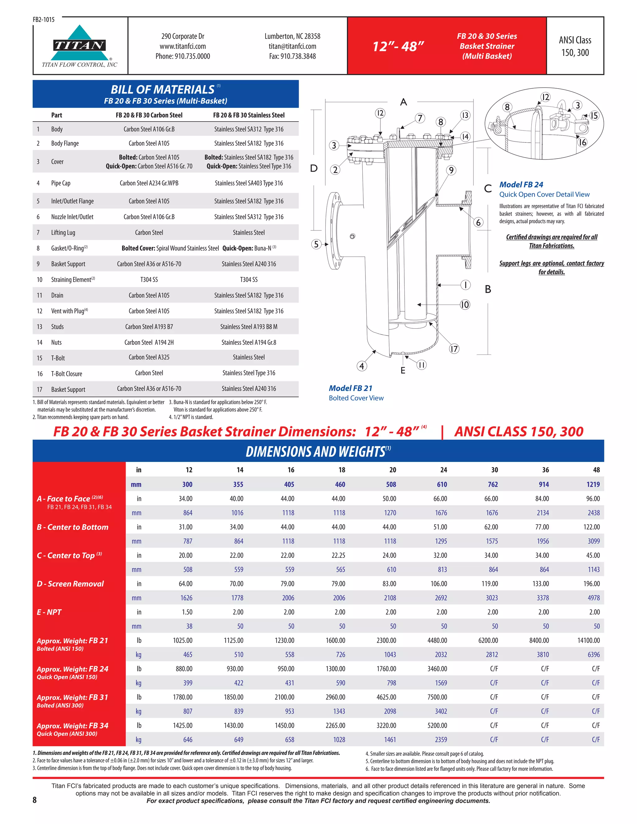 8
Titan FCI’s fabricated products are made to each customer’s unique specifications. Dimensions, materials, and all other product details referenced in this literature are general in nature. Some
options may not be available in all sizes and/or models. Titan FCI reserves the right to make design and specification changes to improve the products without prior notification.
For exact product specifications, please consult the Titan FCI factory and request certified engineering documents.
290 Corporate Dr
www.titanfci.com
Phone: 910.735.0000
Lumberton, NC 28358
titan@titanfci.com
Fax: 910.738.3848
12”- 48”
FB 20 & 30 Series
Basket Strainer
(Multi Basket)
ANSI Class
150, 300
DIMENSIONSANDWEIGHTS(1)
in 12 14 16 18 20 24 30 36 48
mm 300 355 405 460 508 610 762 914 1219
A- Face to Face (2)(6)
FB 21, FB 24, FB 31, FB 34
in 34.00 40.00 44.00 44.00 50.00 66.00 66.00 84.00 96.00
mm 864 1016 1118 1118 1270 1676 1676 2134 2438
B - Center to Bottom in 31.00 34.00 44.00 44.00 44.00 51.00 62.00 77.00 122.00
mm 787 864 1118 1118 1118 1295 1575 1956 3099
C - Center to Top (3) in 20.00 22.00 22.00 22.25 24.00 32.00 34.00 34.00 45.00
mm 508 559 559 565 610 813 864 864 1143
D - Screen Removal in 64.00 70.00 79.00 79.00 83.00 106.00 119.00 133.00 196.00
mm 1626 1778 2006 2006 2108 2692 3023 3378 4978
E - NPT in 1.50 2.00 2.00 2.00 2.00 2.00 2.00 2.00 2.00
mm 38 50 50 50 50 50 50 50 50
Approx. Weight: FB 21
Bolted (ANSI 150)
lb 1025.00 1125.00 1230.00 1600.00 2300.00 4480.00 6200.00 8400.00 14100.00
kg 465 510 558 726 1043 2032 2812 3810 6396
Approx. Weight: FB 24
Quick Open (ANSI 150)
lb 880.00 930.00 950.00 1300.00 1760.00 3460.00 C/F C/F C/F
kg 399 422 431 590 798 1569 C/F C/F C/F
Approx. Weight: FB 31
Bolted (ANSI 300)
lb 1780.00 1850.00 2100.00 2960.00 4625.00 7500.00 C/F C/F C/F
kg 807 839 953 1343 2098 3402 C/F C/F C/F
Approx. Weight: FB 34
Quick Open (ANSI 300)
lb 1425.00 1430.00 1450.00 2265.00 3220.00 5200.00 C/F C/F C/F
kg 646 649 658 1028 1461 2359 C/F C/F C/F
FB 20 & FB 30 Series Basket Strainer Dimensions: 12” - 48”
(4)
| ANSI CLASS 150, 300
®
TITAN
TITAN FLOW CONTROL, INC
B
C
D
1
A
5
E
3
4 11
7
10
17
12
14
13
2
8
6
9
3
15
16
12
8
1.DimensionsandweightsoftheFB21,FB24,FB31,FB34areprovidedforreferenceonly.CertifieddrawingsarerequiredforallTitanFabrications.
2. Face to face values have a tolerance of ±0.06 in (±2.0 mm) for sizes 10”and lower and a tolerance of ±0.12 in (±3.0 mm) for sizes 12”and larger.
3. Centerline dimension is from the top of body flange. Does not include cover. Quick open cover dimension is to the top of body housing.
4. Smaller sizes are available. Please consult page 6 of catalog.
5. Centerline to bottom dimension is to bottom of body housing and does not include the NPT plug.
6. Face to face dimension listed are for flanged units only. Please call factory for more information.
FB2-1015
Illustrations are representative of Titan FCI fabricated
basket strainers; however, as with all fabricated
designs, actual products may vary.
Certifieddrawingsarerequiredforall
TitanFabrications.
Support legs are optional, contact factory
fordetails.
Model FB 24
Quick Open Cover Detail View
Model FB 21
Bolted Cover View
BILL OF MATERIALS
(1)
FB 20 & FB 30 Series (Multi-Basket)
Part FB 20 & FB 30 Carbon Steel FB 20 & FB 30 Stainless Steel
1 Body Carbon Steel A106 Gr.B Stainless Steel SA312 Type 316
2 Body Flange Carbon Steel A105 Stainless Steel SA182 Type 316
3 Cover
Bolted: Carbon Steel A105
Quick-Open: Carbon Steel A516 Gr. 70
Bolted: Stainless Steel SA182 Type 316
Quick-Open: Stainless SteelType 316
4 Pipe Cap Carbon Steel A234 Gr.WPB Stainless Steel SA403Type 316
5 Inlet/Outlet Flange Carbon Steel A105 Stainless Steel SA182 Type 316
6 Nozzle Inlet/Outlet Carbon Steel A106 Gr.B Stainless Steel SA312 Type 316
7 Lifting Lug Carbon Steel Stainless Steel
8 Gasket/O-Ring(2)
Bolted Cover: SpiralWound Stainless Steel Quick-Open: Buna-N (3)
9 Basket Support Carbon Steel A36 or A516-70 Stainless Steel A240 316
10 StrainingElement(2)
T304 SS T304 SS
11 Drain Carbon Steel A105 Stainless Steel SA182 Type 316
12 Vent with Plug(4)
Carbon Steel A105 Stainless Steel SA182 Type 316
13 Studs Carbon Steel A193 B7 Stainless Steel A193 B8 M
14 Nuts Carbon Steel A194 2H Stainless Steel A194 Gr.8
15 T-Bolt Carbon Steel A325 Stainless Steel
16 T-Bolt Closure Carbon Steel Stainless SteelType 316
17 Basket Support Carbon Steel A36 or A516-70 Stainless Steel A240 316
1. Bill of Materials represents standard materials. Equivalent or better 	
materials may be substituted at the manufacturer’s discretion.
2.Titan recommends keeping spare parts on hand.
3. Buna-N is standard for applications below 250° F.
Viton is standard for applications above 250° F.
4. 1/2”NPT is standard.
 
