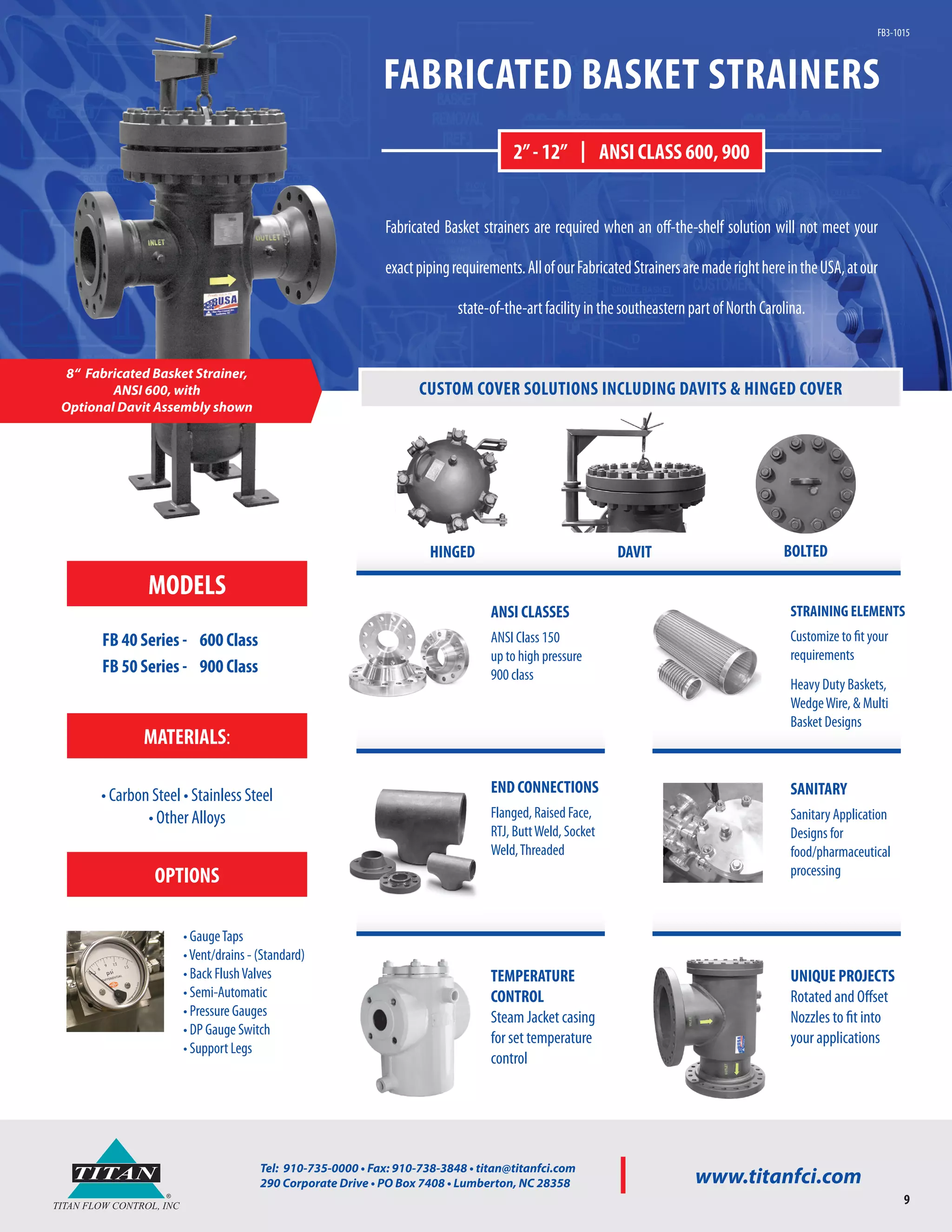 ®
TITAN
TITAN FLOW CONTROL, INC
Tel: 910-735-0000 • Fax: 910-738-3848 • titan@titanfci.com
290 Corporate Drive • PO Box 7408 • Lumberton, NC 28358 www.titanfci.com
9
FABRICATED BASKET STRAINERS
Fabricated Basket strainers are required when an off-the-shelf solution will not meet your
exactpipingrequirements.AllofourFabricatedStrainersaremaderighthereintheUSA,atour
state-of-the-artfacilityinthesoutheasternpartofNorthCarolina.
8“ Fabricated Basket Strainer,
ANSI 600, with
Optional Davit Assembly shown
2”- 12” | ANSI CLASS 600, 900
FB3-1015
CUSTOM COVER SOLUTIONS INCLUDING DAVITS & HINGED COVER
ANSI CLASSES
ANSI Class 150
up to high pressure
900 class
SANITARY
Sanitary Application
Designs for
food/pharmaceutical
processing
UNIQUE PROJECTS
Rotated and Offset
Nozzles to fit into
your applications
TEMPERATURE
CONTROL
Steam Jacket casing
for set temperature
control
END CONNECTIONS
Flanged, Raised Face,
RTJ, ButtWeld, Socket
Weld,Threaded
STRAINING ELEMENTS
Customize to fit your
requirements
Heavy Duty Baskets,
WedgeWire, & Multi
Basket Designs
HINGED DAVIT BOLTED
MODELS
FB 40 Series - 600 Class
FB 50 Series - 900 Class
MATERIALS:
• Carbon Steel • Stainless Steel
• Other Alloys
OPTIONS
• GaugeTaps
•Vent/drains - (Standard)
• Back FlushValves
• Semi-Automatic
• Pressure Gauges
• DP Gauge Switch
• Support Legs
 