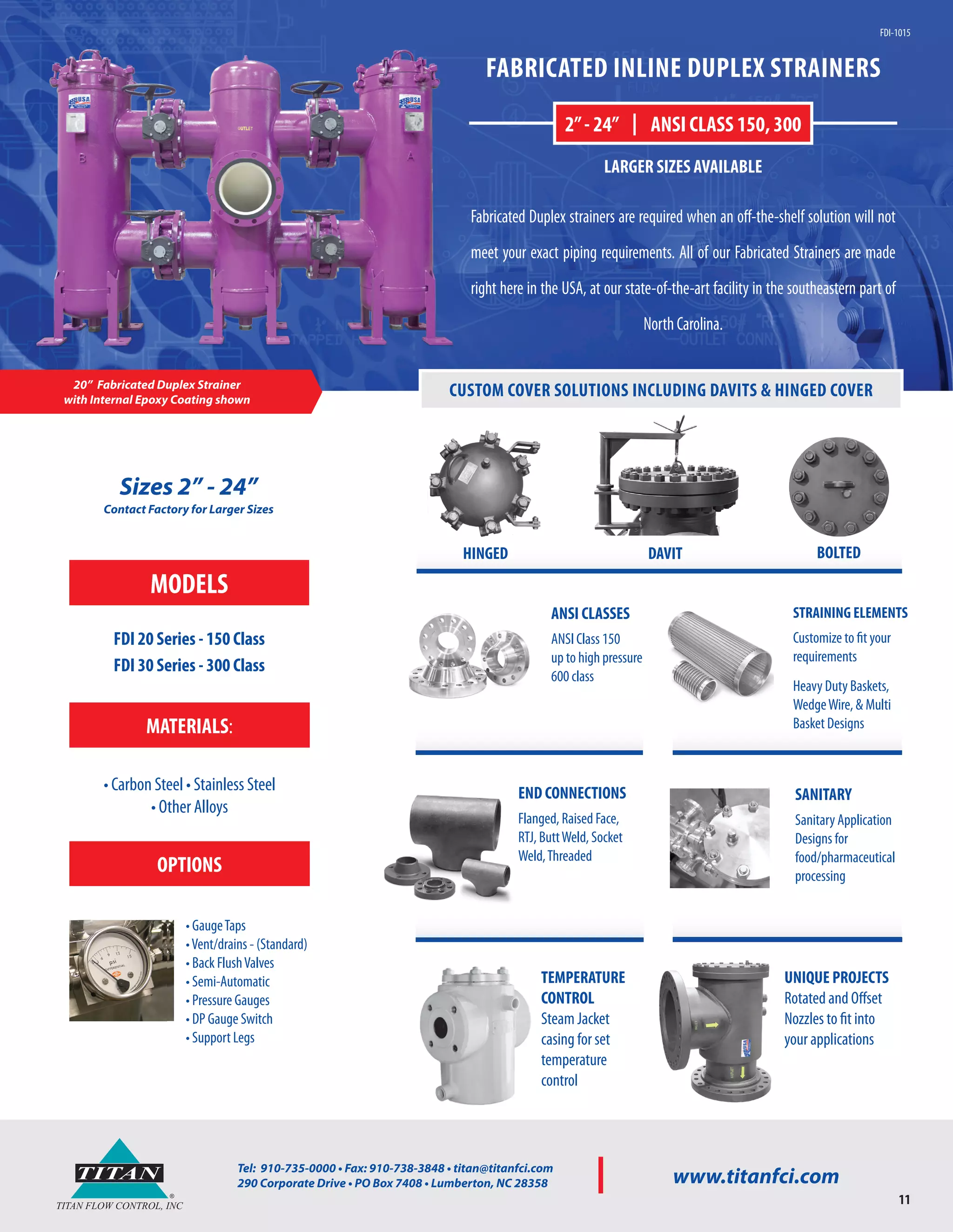 ®
TITAN
TITAN FLOW CONTROL, INC
Tel: 910-735-0000 • Fax: 910-738-3848 • titan@titanfci.com
290 Corporate Drive • PO Box 7408 • Lumberton, NC 28358 www.titanfci.com
®
TITAN
TITAN FLOW CONTROL, INC
Tel: 910-735-0000 • Fax: 910-738-3848 • titan@titanfci.com
290 Corporate Drive • PO Box 7408 • Lumberton, NC 28358 www.titanfci.com
11
Sizes 2” - 24”
Contact Factory for Larger Sizes
20” Fabricated Duplex Strainer
with Internal Epoxy Coating shown
FABRICATED INLINE DUPLEX STRAINERS
Fabricated Duplex strainers are required when an off-the-shelf solution will not
meet your exact piping requirements. All of our Fabricated Strainers are made
right here in the USA, at our state-of-the-art facility in the southeastern part of
NorthCarolina.
2”- 24” | ANSI CLASS 150, 300
LARGER SIZES AVAILABLE
FDI-1015
UNIQUE PROJECTS
Rotated and Offset
Nozzles to fit into
your applications
TEMPERATURE
CONTROL
Steam Jacket
casing for set
temperature
control
SANITARY
Sanitary Application
Designs for
food/pharmaceutical
processing
ANSI CLASSES
ANSI Class 150
up to high pressure
600 class
STRAINING ELEMENTS
Customize to fit your
requirements
Heavy Duty Baskets,
WedgeWire, & Multi
Basket Designs
CUSTOM COVER SOLUTIONS INCLUDING DAVITS & HINGED COVER
HINGED DAVIT BOLTED
MODELS
FDI 20 Series - 150 Class
FDI 30 Series - 300 Class
END CONNECTIONS
Flanged, Raised Face,
RTJ, ButtWeld, Socket
Weld,Threaded
MATERIALS:
• Carbon Steel • Stainless Steel
• Other Alloys
OPTIONS
• GaugeTaps
•Vent/drains - (Standard)
• Back FlushValves
• Semi-Automatic
• Pressure Gauges
• DP Gauge Switch
• Support Legs
 
