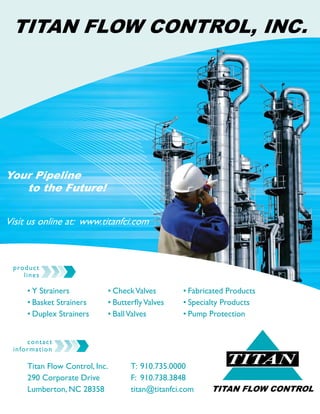 TITAN
TITAN FLOW CONTROL
TITAN FLOW CONTROL, INC.
contact
information
Titan Flow Control, Inc.
290 Corporate Drive
Lumberton, NC 28358
T: 	910.735.0000
F: 	910.738.3848
titan@titanfci.com
Your Pipeline
	 to the Future!
Visit us online at: www.titanfci.com
product
lines
•	Y Strainers	 	
•	Basket Strainers
•	Duplex Strainers
•	Fabricated Products
•	Specialty Products
•	Pump Protection
•	CheckValves
•	ButterflyValves
•	BallValves
 