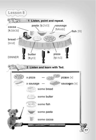 Lesson 8
1 Listen, point and repeat.
2 Listen and learn with Ted.
some
some
some
some
some
bread
butter
fish
pasta
cocoa
a pizza pizzas [x]
sausages [x]a sausage
77
fish [fiS]
pizza
[9pi:ts3]
sausage
[9sAsidz]
butter
[9byt3]
bread
[bred]
cocoa
[9k3Uk3U]
pasta [9p2st3]
DINNER
 