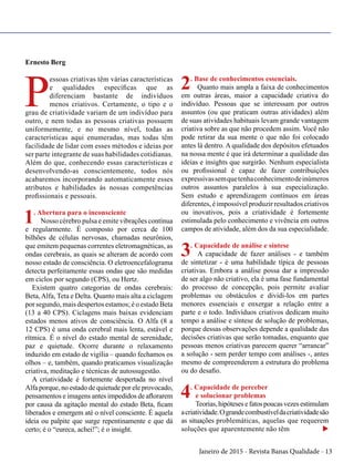 Janeiro de 2015 - Revista Banas Qualidade - 13
Ernesto Berg
P
essoas criativas têm várias características
e qualidades específicas que as
diferenciam bastante de indivíduos
menos criativos. Certamente, o tipo e o
grau de criatividade variam de um indivíduo para
outro, e nem todas as pessoas criativas possuem
uniformemente, e no mesmo nível, todas as
características aqui enumeradas, mas todas têm
facilidade de lidar com esses métodos e ideias por
ser parte integrante de suas habilidades cotidianas.
Além do que, conhecendo essas características e
desenvolvendo-as conscientemente, todos nós
acabaremos incorporando automaticamente esses
atributos e habilidades às nossas competências
profissionais e pessoais.
1. Abertura para o inconsciente
Nosso cérebro pulsa e emite vibrações contínua
e regularmente. É composto por cerca de 100
bilhões de células nervosas, chamadas neurônios,
que emitem pequenas correntes eletromagnéticas, as
ondas cerebrais, as quais se alteram de acordo com
nosso estado de consciência. O eletroencefalograma
detecta perfeitamente essas ondas que são medidas
em ciclos por segundo (CPS), ou Hertz.
Existem quatro categorias de ondas cerebrais:
Beta,Alfa, Teta e Delta. Quanto mais alta a ciclagem
por segundo, mais despertos estamos; é o estado Beta
(13 a 40 CPS). Ciclagens mais baixas evidenciam
estados menos ativos de consciência. O Alfa (8 a
12 CPS) é uma onda cerebral mais lenta, estável e
rítmica. É o nível do estado mental de serenidade,
paz e quietude. Ocorre durante o relaxamento
induzido em estado de vigília – quando fechamos os
olhos – e, também, quando praticamos visualização
criativa, meditação e técnicas de autossugestão.
A criatividade é fortemente despertada no nível
Alfa porque, no estado de quietude por ele provocado,
pensamentos e imagens antes impedidos de aflorarem
por causa da agitação mental do estado Beta, ficam
liberados e emergem até o nível consciente. É aquela
ideia ou palpite que surge repentinamente e que dá
certo; é o “eureca, achei!”; é o insight.
2. Base de conhecimentos essenciais.
Quanto mais ampla a faixa de conhecimentos
em outras áreas, maior a capacidade criativa do
indivíduo. Pessoas que se interessam por outros
assuntos (ou que praticam outras atividades) além
de suas atividades habituais levam grande vantagem
criativa sobre as que não procedem assim. Você não
pode retirar da sua mente o que não foi colocado
antes lá dentro. A qualidade dos depósitos efetuados
na nossa mente é que irá determinar a qualidade das
ideias e insights que surgirão. Nenhum especialista
ou profissional é capaz de fazer contribuições
expressivassemquetenhaconhecimentodeinúmeros
outros assuntos paralelos à sua especialização.
Sem estudo e aprendizagem contínuos em áreas
diferentes, é impossível produzir resultados criativos
ou inovativos, pois a criatividade é fortemente
estimulada pelo conhecimento e vivência em outros
campos de atividade, além dos da sua especialidade.
3. Capacidade de análise e síntese
A capacidade de fazer análises - e também
de sintetizar - é uma habilidade típica de pessoas
criativas. Embora a análise possa dar a impressão
de ser algo não criativo, ela é uma fase fundamental
do processo de concepção, pois permite avaliar
problemas ou obstáculos e dividi-los em partes
menores essenciais e enxergar a relação entre a
parte e o todo. Indivíduos criativos dedicam muito
tempo a análise e síntese de solução de problemas,
porque dessas observações depende a qualidade das
decisões criativas que serão tomadas, enquanto que
pessoas menos criativas parecem querer “arrancar”
a solução - sem perder tempo com análises -, antes
mesmo de compreenderem a estrutura do problema
ou do desafio.
4. Capacidade de perceber
e solucionar problemas
Teorias, hipóteses e fatos poucas vezes estimulam
acriatividade.Ograndecombustíveldacriatividadesão
as situações problemáticas, aquelas que requerem
soluções que aparentemente não têm u
 