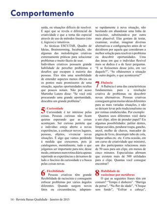 14 - Revista Banas Qualidade - Janeiro de 2015
Comportamento
saída, ou situações difíceis de resolver.
É aqui que se revela o diferencial da
criatividade e que a torna tão especial
através do uso de métodos lineares (isto
é, lógicos) e intuitivos.
As técnicas ESCUTAR, Quadro de
Ideias, Brainstorming, Incubação, são
algumas das metodologias criativas
extremamente práticas para solucionar
problemas e muito fáceis de usar.
Indivíduos criativos possuem grande
habilidade de perceber problemas e
desafios que escapam à maioria das
pessoas. Eles têm uma sensibilidade
de entender aspectos menos óbvios ou
os pontos mais promissores de uma
situação, aquelas oportunidades ocultas
que poucos notam. Não por acaso
Martinho Lutero disse: "Se você está
procurando uma grande oportunidade,
descubra um grande problema”.
5. Curiosidade
Curiosidade é ter interesse pelas
coisas. Pessoas curiosas não ficam
quietas esperando que as coisas
aconteçam. Ser curioso permite que
o indivíduo esteja aberto a novas
experiências, a conhecer novos lugares,
pessoas, objetos, vivenciar novas
situações. É algo que vamos perdendo
à medida que crescemos, pois já
catalogamos, mentalmente, tudo o que
julgamos ser importante para nós; desse
modo,entramosnumrotinadiáriaapenas
repetindo as experiências e deixamos de
lado o fascínio da curiosidade e a busca
pelas coisas novas.
6. Flexibilidade
Pessoas criativas têm grande
flexibilidade de raciocínio e conseguem
enfocar problemas por vários ângulos
diferentes. Quando surgem novos
fatos ou circunstâncias, adaptam-
se rapidamente à nova situação, não
hesitando em abandonar uma linha de
raciocínio, substituindo-a por outra
mais plausível. Elas gostam de testar,
examinar, avaliar, imaginar diversas
alternativas e configurações antes de se
decidirem por aquela que consideram a
melhor solução para resolver o problema
ou descobrir oportunidades. Uma
das áreas em que o indivíduo flexível
mais se dedica é a de fazer perguntas.
“E se fizéssemos desse jeito, em vez
daquele?”, “Se olhássemos a situação
de outro ângulo, o que aconteceria?”
7. Fluência
A fluência é uma das características
fundamentais para a resolução
criativa de problemas ou descobrir
novas alternativas. Pessoas criativas
conseguemgerarmuitasideiasdiferentes
para as mais variadas situações, e não
se deixam levar pelo tradicionalismo ou
por rotinas estabelecidas. Por exemplo:
Quantos usos diferentes você daria
a um clipe, além de prender papel? Eis
algumas possibilidades: palitar dentes,
limpar ouvidos, pendurar roupa, gancho,
anzol, molho de chaves, marcador de
página de livro, desentupir tubo de cola,
limpar unhas etc. etc. Certa ocasião, em
um curso de criatividade que ministrei,
um dos participantes relacionou mais
de 50 usos para um clipe, em menos de
cinco minutos. Especialistas afirmam
que existem mais de 500 utilidades
para o clipe. Quantas você consegue
encontrar?
8. Habilidade de
raciocinar por metáforas
O que as seguintes frases têm em
comum? “Tempo é dinheiro”. “Barriga
da perna”, “Na flor da idade”, “Cheque
sem fundo”, “Esfriar a cabeça”,
 