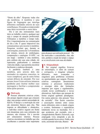 Janeiro de 2015 - Revista Banas Qualidade - 15
“Dente de alho”. Resposta: todas elas
são metáforas. A metáfora é uma
figura de linguagem que interliga
diferentes realidades através de suas
semelhanças. Ela ajuda a compreender
uma ideia recorrendo a outra ideia.
Ela é um dos instrumentos mais
úteis ao trabalho criativo, qualquer que
seja o campo de atuação profissional.
Utilizamos a metáfora o tempo todo.
Ela é importantíssima na comunicação
do dia a dia. É quase impossível nos
comunicarmos sem recorrer à metáfora.
Pesquisas revelam que, durante as
conversações, usamos de 3 a 4 metáforas
por minuto, através de simbologias,
comparações e analogias. O GPS - ou
um mapa - também é uma metáfora,
pois embora não seja uma cidade, ele
representa graficamente a estrutura
viária da cidade, o que permite encontrar
facilmente o endereço desejado.
A parábola também é uma
metáfora, pois através dela são
ensinados ou expostos conceitos, às
vezes complexos, que de outra forma
seriam difíceis de entender. Por isso
mesmo Jesus Cristo utilizou inúmeras
parábolas para ilustrar melhor suas
mensagens e facilitar a compreensão
delas pelas pessoas.
9. Motivação
Pessoas altamente criativas criam,
não porque alguém exigiu que criassem
algo, mas porque sentem necessidade de
fazê-lo. O desejo e a motivação de criar
são elementos básicos para elas. Não
importa as dificuldades e obstáculos,
o indivíduo criativo seguirá em frente
sem desanimar, pois seus estímulos são
internos, não externos. Ele é movido
por entusiasmos internos. Pessoas
criativas encontram no trabalho que elas
escolheram o caminho mais importante
para alcançar sua realização pessoal. De
tão motivadas e concentradas, elas, não
raro, perdem a noção de tempo e espaço
ao se envolverem com suas atividades.
10. Originalidade
Ser original significa livrar-se
de estereótipos, ir além do comum
e corriqueiro, e imaginar soluções
diferentes, mais avançadas e
singulares para problemas existentes
ou oportunidades que surgem. Pessoas
criativas conseguem desestruturar
sistemas e processos tradicionais
e enxergar além das limitações
impostas por regras e regulamentos,
criando novas combinações e novas
alternativas. Indivíduos que pensam de
forma original quebram paradigmas.
Em outras palavras: elas pensam “fora
da caixinha”. Elas fazem conexões
e associações mentais entre coisas
muito diferentes entre si dando origem
a eventos, fenômenos e experiências
totalmente novas ou inusitadas. Foi o
que aconteceu, por exemplo, com a
cirurgiã-dentista Beatriz Zorowich, cuja
empregada vivia entupindo a pia da
cozinha quando lavava arroz. Então, uma
noite, assistindo televisão, Beatriz u
 