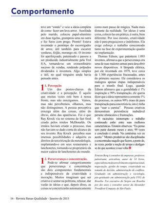 16 - Revista Banas Qualidade - Janeiro de 2015
teve um “estalo” e veio a ideia completa
de como fazer um lava-arroz. Auxiliada
pelo marido, colocou papel-alumínio
em duas tigelas, grampeou uma na outra
e fez furos com prego. Pronto! Estava
inventado o protótipo do escorregador
de arroz, útil também para escorrer
verduras, feijão, morango etc. O invento
foi aperfeiçoado, patenteado e passou a
ser produzido industrialmente pela Trol
S/A, tornando-se um extraordinário
sucesso de vendas, rendendo polpudos
dividendos à inventora. Algo simples
e útil, no qual ninguém ainda havia
pensado antes.
11. Percepção
Um dos postos-chaves da
criatividade é a percepção. É aquilo
que muitas vezes está bem à nossa
frente, mas não enxergamos. Vemos,
mas não percebemos, olhamos, mas
não distinguimos. A pessoa perceptiva
enxerga além das coisas, além do
óbvio, além das aparências. Foi o que
Ray Krock viu no sistema de fast food
criado pelos irmãos McDonalds. Os
irmãos haviam criado o processo, mas
não haviam se dado conta do alcance do
seu invento. Ray Krock percebeu suas
imensas possibilidades e adquiriu os
direitos de terceirização da metodologia,
implantando-o em seus restaurantes e
lanchonetes, tornando-se proprietário da
maior cadeia de lanchonetes do mundo.
12. Perseverança e concentração.
Pode-se afirmar categoricamente
que perseverança e concentração
são dois componentes fundamentais
e indispensáveis da criatividade e
inovação. Muitos imaginam que ser
criativo é sentar na poltrona, relaxar, dar
vazão às ideias e que, depois disso, as
coisas se concretizarão automaticamente
como num passe de mágica. Nada mais
distante da realidade. Ter ideias é uma
coisa, colocá-las em prática, é outra, bem
diferente. Por isso mesmo, criatividade
não é para preguiçosos e indolentes. Ela
exige esforço e trabalho concentrado
tanto na fase de experimentação quanto
na implantação.
Thomas Edison, que patenteou 1.093
inventos, afirmava que a perseverança era
uma de suas maiores armas para descobrir
novos dispositivos. A lâmpada elétrica,
por ele inventada em 1879, teve cerca
de 1.300 experiências fracassadas, antes
do primeiro sucesso. Ele considerava os
malogros apenas etapas indispensáveis
para o triunfo final. Logo, quando
Edison afirmava que a genialidade é 1%
inspiração e 99% transpiração, ele queria
dizer que a ideia representava somente 1%
do processo, os outros 99% eram de pura
transpiraçãoparaconcretizá-la,istoé,tinha
que “suar a camisa”. Pessoas criativas
demonstram persistência inabalável
perante obstáculos e frustrações.
O raciocínio ininterrupto e trabalho
continuado estão entre suas melhores
características. Einstein observou: “Eu penso
sem parar durante meses e anos. 99 vezes
a conclusão é errada. Na centésima vez eu
acerto.” Mentes produtivas são disciplinadas
econcentradasnaquiloquefazem,apontode,
às vezes, perder a noção de tempo e desligar-
sedoqueaconteceàsuavolta.t
Ernesto Berg é consultor de empresas, professor,
palestrante, articulista, autor de 14 livros,
especialistaemdesenvolvimentoorganizacional,
negociação, gestão do tempo, criatividade na
tomada de decisão, administração de conflitos.
Graduado em administração e sociologia,
pós-graduado em administração pela FVG de
Brasília. Foi executivo do Serpro em Brasília
por dez anos e consultor senior da Alexander
Proudfoot Company de São Paulo.
Comportamento
 