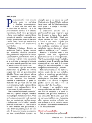 Janeiro de 2015 - Revista Banas Qualidade - 19
Da Redação
P
osicionamento é um conceito
muito usado em marketing
e significa, resumidamente,
o lugar em que você está
ou quer estar no mercado. Ter o seu
posicionamento definido é de extrema
importância, afinal, é isso que decidirá
a forma como você será reconhecido no
mercado de trabalho – tanto pelos seus
clientes quanto pelos seus concorrentes,
– assim como a visão que a mídia e os
jornalistas terão de você e retratarão o
seu trabalho.
Madalena Feliciano, diretora de
projetos da Outliers Careers, comenta
que marketing significa promover,
divulgar e vender um produto ou serviço
e, acima de tudo, construir uma marca. E
é isso o que você fará com a sua carreira
ao se posicionar no mercado: promoverá
sua marca, saberá seus objetivos, como
se portar frente a dificuldades, etc.
“Infelizmente, vejo que muitos bons
profissionais se perdem na carreira
porque não têm um posicionamento
definido. Atiram para todos os lados e
não conseguem concentrar sua energia
no que realmente lhes interessa”,
comenta a especialista. A partir do
momento em que você tem um bom
posicionamento, você é reconhecido no
mercado e tem maiores chances de se
tornar uma referência no assunto.
Mas,comodefinirumposicionamento?
Para isso, é preciso atenção, vontade e
dedicação para elementos diversos. “Para
um bom posicionamento você precisará
fazer um montante de escolhas pessoas
e profissionais, exteriorizá-las e torná-las
palpáveis e concretas. As características
de uma empresa bem posicionada já
estão dentro do próprio gestor, por isso,
antes de tudo, você precisa se concentrar
nas suas características pessoais, por
exemplo, qual a sua missão de vida?
Quais são seus desejos? Qual a razão de
fazer o que você faz? Quais problemas
você gosta – e deseja – resolver?”,
explica Madalena.
A especialista ressalta que o
profissional tem que respeitar o que
lhe dá prazer e buscar fazer aquilo
que lhe traz felicidade. “Você tem
algum talento ou dom? Respeite-o
e use-o a seu favor. Aquilo que
se faz respeitando o dom pessoal
tem melhores resultados, dá maior
satisfação e menos desgaste – afinal,
você tem aptidão para isso”, comenta.
Respeite e relembre tudo o que
aprendeu com suas experiências
profissionais e use as lições aprendidas.
“Ter foco, ser pontual, buscar resultados,
respeitar o tempo de trabalho, etc. Cada
emprego oferece uma série de deveres e
obrigações a serem cumpridos, – e eles
sempre irão te ensinar algo”, ressalta.
Para ser diferenciado no mercado,
repense quais são as suas virtudes,
valores e principais características.
“São essas qualidades que irão
distinguir sua atuação no mercado ou
sua marca. Suas virtudes são aqueles
pontos chaves que farão você ser
reconhecido”, diz Madalena.
O sucesso é um equilíbrio entre
suas principais características e aquilo
que falta no mercado e, a partir do
momento em que você harmoniza o
que tem dentro de si com o que falta
no mercado, você tem mais chances de
obter sucesso, sentir-se realizado com
sua profissão e terá o reconhecimento
do público – que também saberá qual é
o seu posicionamento.
Objetivos bem definidos
Seja na vida pessoal ou profissionalu
 