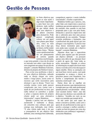 20 - Revista Banas Qualidade - Janeiro de 2015
Gestão de Pessoas
ter bons objetivos que
rejam as suas ações é
algo muito importante:
e, para fazer isso com
destreza, nada melhor
do que definir desde
cedo seus objetivos e
os planos concretos
para alcançá-los. Pode
parecer complicado
colocar em um papel
seus planos para daqui
dois, cinco ou mais
anos, mas é algo que,
no futuro, irá lhe render
muitos frutos. “Muitas
vezesoprofissionalnão
faz um planejamento
de carreira quando
terminaasuaformação,
o que torna grande o risco de ele entrar
no mercado sem saber o que deseja ou
sem conquistar um espaço na sua área de
atuação”, comenta Madalena Feliciano,
diretora de projetos da Outliers Careers.
Para evitar esse problema o ideal é
ter seus objetivos definidos, sabendo
onde se deseja chegar em curto,
médio e longo prazo, assim como os
recursos que serão necessários para
alcançar o que se deseja. “Fazer isso
sozinho muitas vezes pode parecer
complicado, por isso, contar com a
ajuda de um profissional na área, que
saiba indicar os caminhos e ajudar
a achar a resposta dentro do próprio
cliente pode ser uma alternativa
interessante”, sugere Madalena.
Quando a pessoa tem um objetivo
esclarecido e realmente o deseja,
ela concentra seus esforços para que
consiga essa realização, essa vitória.
“E uma vitória nada mais é do que
a consequência de um objetivo bem
definido, uma estratégia bem elaborada,
competência superior e muito trabalho
concentrado”, ressalta a especialista.
Madalena lembra que é preciso, sim,
saber lidar com imprevistos e possíveis
mudanças que possam aparecer no meio
do caminho, mas, quando se está bem
preparado para o que vem pela frente,
obstáculos e possíveis imprevistos não
são o suficiente para tirar uma pessoa
determinada do seu caminho. “Sempre
existirão problemas e limitações, mas
o profissional não pode deixar que isso
estrague a sua trajetória. É preciso tirar
força desses momentos para seguir
com ainda mais vontade até o objetivo
traçado”, comenta Madalena.
Algumas dicas que a especialista
oferece para aqueles que não possuem
um objetivo definido – ou possuem
apenas uma idéia do que desejam fazer
a partir de agora são: listar todas as
ações necessárias. “Quando se coloca
as informações no papel elas ficam mais
clarasevocênãocorreoriscodeesquecer
algum detalhe. Deixe as anotações em
um local bem visível, assim, você pode
acompanhar os avanços e checar os
próximos passos com frequência. Isso
facilita o cumprimento das tarefas e
aumenta a motivação”, diz.
Outras dicas são se espelhar em
pessoas de sucesso e que representem um
exemplo para sua vida, tanto profissional
quando pessoal, e ser persistente – afinal,
você escutará muitos “nãos”, mas não
deixe que isso destrua o seu caminho até
o objetivo. “Acredite em você, na sua
meta e no caminho que tomará até lá.
Se não sentir que será capaz de
tomar a iniciativa sozinho, conte com o
apoio de um profissional na área que te
auxilie a enxergar o melhor caminho e
o apóie na hora de passar por cima dos
obstáculos com confiança e segurança”,
acrescenta Madalena.
 