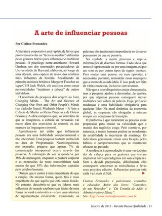 Janeiro de 2015 - Revista Banas Qualidade - 21
Por Claiton Fernandez
A literatura corporativa está repleta de livros que
prometem revelar as “técnicas ocultas” utilizadas
pelos grandes líderes para influenciar e mobilizar
pessoas. O psicólogo norte-americano Howard
Gardner, um dos renomados pesquisadores da
Universidade de Harvard, elaborou, ao longo de
uma década, uma espécie de raio-x dos cérebros
mais influentes da história. Focalizando da
primeira ministra britânica Margaret Thatcher ao
superCEO Jack Welch, ele analisou como essas
personalidades “mudaram a cabeça” de outros
indivíduos.
O resultado da pesquisa deu origem ao livro
Changing Minds – The Art and Science of
Changing Our Own and Other People’s Minds
(na tradução literal, Mudando Ideias – A Arte e
Ciência de Mudar as Ideias Próprias e de Outras
Pessoas). A obra comprova que, ao contrário do
que se imaginava, a ciência da persuasão vai
muito além dos exercícios de oratória ou das
nuances da linguagem corporal.
Acreditava-se até então que influenciar
pessoas era uma habilidade comportamental e
não intelectual. Uma pesquisa bastante conhecida
na área de Programação Neurolinguística,
por exemplo, pregava que apenas 7% da
comunicação interpessoal ocorre através das
palavras. A entonação da voz responderia por
38% da mensagem, enquanto a postura corporal
e as expressões do rosto transmitiriam nada
menos do que 55% das informações captadas
pelo cérebro humano.
Diziam que o cantor é mais importante do que
a canção. Da mesma forma, quem fala é mais
importante do que aquilo que está sendo falado.
No entanto, descobriu-se que os líderes mais
influentes do mundo expõem suas ideias de uma
formaracionalesistemática–ecomumaestrutura
de argumentação envolvente. Resumindo, as
palavras têm muito mais importância no discurso
persuasivo do que se pensava.
Na verdade, a mente processa e arquiva
informações de diversas formas. Cada ideia que
temos é representada ou por uma imagem, ou por
um som ou por outros tipos de signos mentais.
Para mudar uma pessoa, ou suas opiniões, é
necessário, portanto, remodelar essas roupagens
que a mente dá a cada ideia. E isso pode ser feito
de várias maneiras, inclusive conversando.
Não que a neurolinguística esteja ultrapassada,
mas a pesquisa ajudou a desvendar, de quebra,
por que algumas pessoas conseguem mover
multidões com o dom da palavra. Hoje, provocar
mudanças é uma habilidade obrigatória para
qualquer líder. Na atual dinâmica da economia
global, as empresas são obrigadas a estarem
sempre em compasso de transição.
O problema é que raramente as pessoas estão
preparadas para mudar na velocidade que o
mundo dos negócios exige. Pelo contrário, por
natureza, a mente humana prefere as mordomias
da estabilidade às incertezas da mudança. Os
indivíduos geralmente criam uma fixação pelos
hábitos e comportamentos que se mostraram
eficazes no passado.
A tendência à acomodação é uma verdadeira
dor de cabeça para os gestores que tentam
implantar novos paradigmas em suas empresas.
Sem a devida preparação, dificilmente eles
conseguem contornar as resistências e levar
seus projetos adiante. Influenciar pessoas está
cada vez mais difícil. u
Claiton Fernandez é palestrante, consultor
e educador. Autor dos livros “Caminhos
de um Vencedor” e “Da Costela de Adão à
Administradora Eficaz”.
Site: http://www.claitonfernandez.com.br
A arte de influenciar pessoas
 