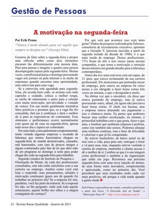 22 - Revista Banas Qualidade - Janeiro de 2015
Gestão de Pessoas
Por Erik Penna
“Nunca é tarde demais para ser aquilo que
sempre se desejou ser.” (George Eliot)
Gostaria de falar sobre a segunda-feira e propor
uma reflexão sobre como dois elementos
encaram tão diferentemente esta mesma data.
Pare para pensar e imagine o quanto uma pessoa
desempregada espera pela segunda-feira. Muitas
vezes, o profissional passa o domingo procurando
vagas nos jornais ou pela internet e se enche de
esperança quando encontra uma oportunidade,
uma entrevista para uma vaga.
Se a entrevista está agendada para segunda-
feira, ele acorda bem cedo, se arruma com todo
capricho e cuidado, coloca a melhor roupa,
se enche de entusiasmo e parte para a seleção
com muita motivação, pró-atividade e vontade
de vencer. Em sua mente geralmente mentaliza
fatos positivos e promete que, se a vaga lhe for
concedida, fará jus à confiança e dará o melhor
de si para as expectativas do contratante. Esse
otimismo e performance ocorre normalmente
com quem sai de casa na segunda-feira, aposta
tudo nesse dia e espera ser contratado.
Poroutrolado,comopalestrantecomportamental,
tenho visitado algumas empresas e escutado da
liderança que muitos funcionários chegam na
segunda-feira de manhã desmotivados, cansados,
mal humorados, com cara de poucos amigos e
alguns contrariados pelo fato de ter que abrir mão
de um programa no domingo à noite para poder
chegar tão cedo na segunda-feira para trabalhar.
Segundo estudos do Instituto de Pesquisa e
Orientação da Mente, de cada dez profissionais
consultados, sete não estão satisfeitos com a sua
carreira ou emprego. Analise como você está
hoje e responda: seus pensamentos, atitudes e
motivação continuam iguais aos de quando foi
trabalhar no primeiro dia? Se a resposta foi sim,
parabéns, você faz parte da minoria. Se a resposta
foi não, eu lhe pergunto: onde está todo aquele
entusiasmo, aquele brilho nos olhos e a alegria
contagiante do começo?
Por que será que acontece isso com tanta
gente? Dados da pesquisa realizada pelaTalenses,
consultoria de recrutamento executivo, apontam
que a Geração Y, (pessoas nascidas a partir da
segunda metade da década de 1980), é a que
mais muda de emprego. Destes profissionais,
71% ficam de três a seis meses numa mesma
companhia, o que torna a motivação e retenção
desses talentos um grande desafio para a liderança
contemporânea.
Outro dia tive uma conversa com um rapaz, de
21 anos, que estava reclamando da sua carreira
profissional. Ele mencionou que pretendia trocar
de emprego, pois estava na empresa há cinco
meses e era obrigado a fazer horas extras três
vezes na semana, o que o desagradava muito.
Na última vez que o encontrei, ele disse que
estava gostando do emprego, mas já estava
procurando outro, afinal, ele agora não precisava
fazer horas extras. O chefe era bacana, mas
a empresa estava atrasando seu pagamento e
isso o chateava muito. Eu penso que podemos
buscar uma melhor recolocação, no entanto, é
primordial trabalhar com o que gosta, fazer o que
ama, e lembrar que nenhuma empresa é perfeita,
como nós também não somos. Podemos almejar
uma melhora contínua, mas a base da felicidade
é valorizar o que já foi conquistado.
Se estiver insatisfeito, de baixo astral ou de
mal com a vida, peça para sair, entregue o boné
e vá para casa, mas, enquanto estiver vestindo a
camisa da empresa, mantenha a chama acessa e
dê o melhor de si. Lembre-se que é a sua imagem
como profissional e também a da organização
que estão em jogo. Recomece sua próxima
segunda-feira com uma nova injeção de ânimo,
de uma forma mais inovadora, comprometida
e apaixonada, como no primeiro dia. Você
perceberá que seus resultados serão cada vez
mais positivos, até porque a vida muda quando
a gente muda.t
Erik Penna é especialista em vendas, consultor, palestrante
e autor dos livros “A Divertida Arte de Vender” e
“Motivação Nota 10” – http://www.erikpenna.com.br
A motivação na segunda-feira
 