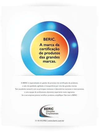 Janeiro de 2015 - Revista Banas Qualidade - 23
BERIC.
A marca da
certificação
de produtos
das grandes
marcas.
A BERIC é especializada em gestão de processo de certificação de produtos,
o selo de qualidade, agilidade e transparência por trás das grandes marcas.
Tem excelente network com os principais institutos e laboratórios nacionais e internacionais,
e uma equipe de profissionais altamente experiente neste segmento.
Se a sua empresa precisa certificar produtos, simplifique. Fale com a BERIC.
Soluções
Empresariais
BERIC
11 4119.5703 | www.beric.com.br
 