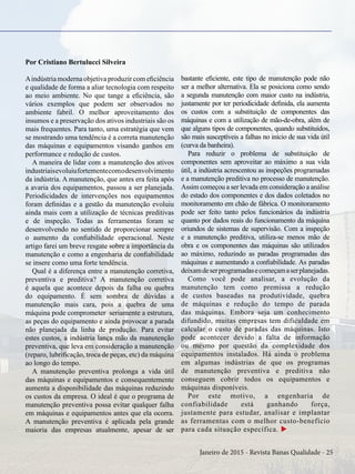 Janeiro de 2015 - Revista Banas Qualidade - 25
Por Cristiano Bertulucci Silveira
Aindústria moderna objetiva produzir com eficiência
e qualidade de forma a aliar tecnologia com respeito
ao meio ambiente. No que tange a eficiência, são
vários exemplos que podem ser observados no
ambiente fabril. O melhor aproveitamento dos
insumos e a preservação dos ativos industriais são os
mais frequentes. Para tanto, uma estratégia que vem
se mostrando uma tendência é a correta manutenção
das máquinas e equipamentos visando ganhos em
performance e redução de custos.
A maneira de lidar com a manutenção dos ativos
industriaisevoluiufortementecomodesenvolvimento
da indústria. A manutenção, que antes era feita após
a avaria dos equipamentos, passou a ser planejada.
Periodicidades de intervenções nos equipamentos
foram definidas e a gestão da manutenção evoluiu
ainda mais com a utilização de técnicas preditivas
e de inspeção. Todas as ferramentas foram se
desenvolvendo no sentido de proporcionar sempre
o aumento da confiabilidade operacional. Neste
artigo farei um breve resgate sobre a importância da
manutenção e como a engenharia de confiabilidade
se insere como uma forte tendência.
Qual é a diferença entre a manutenção corretiva,
preventiva e preditiva? A manutenção corretiva
é aquela que acontece depois da falha ou quebra
do equipamento. É sem sombra de dúvidas a
manutenção mais cara, pois a quebra de uma
máquina pode comprometer seriamente a estrutura,
as peças do equipamento e ainda provocar a parada
não planejada da linha de produção. Para evitar
estes custos, a indústria lança mão da manutenção
preventiva, que leva em consideração a manutenção
(reparo, lubrificação, troca de peças, etc) da máquina
ao longo do tempo.
A manutenção preventiva prolonga a vida útil
das máquinas e equipamentos e consequentemente
aumenta a disponibilidade das máquinas reduzindo
os custos da empresa. O ideal é que o programa de
manutenção preventiva possa evitar qualquer falha
em máquinas e equipamentos antes que ela ocorra.
A manutenção preventiva é aplicada pela grande
maioria das empresas atualmente, apesar de ser
bastante eficiente, este tipo de manutenção pode não
ser a melhor alternativa. Ela se posiciona como sendo
a segunda manutenção com maior custo na indústria,
justamente por ter periodicidade definida, ela aumenta
os custos com a substituição de componentes das
máquinas e com a utilização de mão-de-obra, além de
que alguns tipos de componentes, quando substituídos,
são mais susceptíveis a falhas no início de sua vida útil
(curva da banheira).
Para reduzir o problema de substituição de
componentes sem aproveitar ao máximo a sua vida
útil, a indústria acrescentou as inspeções programadas
e a manutenção preditiva no processo de manutenção.
Assim começou a ser levada em consideração a análise
do estado dos componentes e dos dados coletados no
monitoramento em chão de fábrica. O monitoramento
pode ser feito tanto pelos funcionários da indústria
quanto por dados reais do funcionamento da máquina
oriundos de sistemas de supervisão. Com a inspeção
e a manutenção preditiva, utiliza-se menos mão de
obra e os componentes das máquinas são utilizados
ao máximo, reduzindo as paradas programadas das
máquinas e aumentando a confiabilidade. As paradas
deixamdeserprogramadasecomeçamaserplanejadas.
Como você pode analisar, a evolução da
manutenção tem como premissa a redução
de custos baseadas na produtividade, quebra
de máquinas e redução do tempo de parada
das máquinas. Embora seja um conhecimento
difundido, muitas empresas tem dificuldade em
calcular o custo de paradas das máquinas. Isto
pode acontecer devido a falta de informação
ou mesmo por questão da complexidade dos
equipamentos instalados. Há ainda o problema
em algumas indústrias de que os programas
de manutenção preventiva e preditiva não
conseguem cobrir todos os equipamentos e
máquinas disponíveis.
Por este motivo, a engenharia de
confiabilidade está ganhando força,
justamente para estudar, analisar e implantar
as ferramentas com o melhor custo-benefício
para cada situação específica. u
 